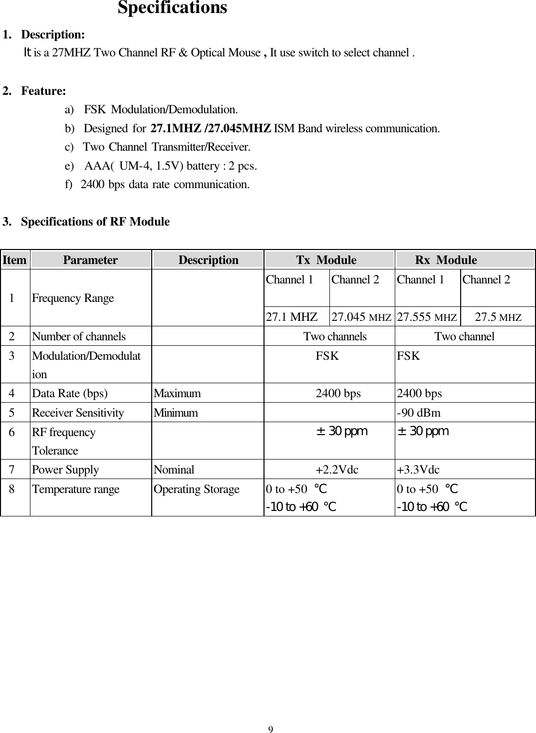  9                 Specifications 1.  Description:   It is a 27MHZ Two Channel RF &amp; Optical Mouse , It use switch to select channel .    2.  Feature: a)  FSK Modulation/Demodulation. b)  Designed for 27.1MHZ /27.045MHZ ISM Band wireless communication. c)  Two Channel Transmitter/Receiver. e)  AAA( UM-4, 1.5V) battery : 2 pcs. f)  2400 bps data rate communication.  3.  Specifications of RF Module    Item          Parameter                Description               Tx Module          Rx Module          Channel 1  Channel 2  Channel 1 Channel 2    1  Frequency Range   27.1 MHZ  27.045 MHZ  27.555 MHZ  27.5 MHZ  2 Number of channels    Two channels Two channel  3 Modulation/Demodulation  FSK FSK  4 Data Rate (bps) Maximum 2400 bps 2400 bps  5 Receiver Sensitivity Minimum    -90 dBm  6 RF frequency Tolerance  ±30 ppm ±30 ppm  7 Power Supply Nominal +2.2Vdc +3.3Vdc  8 Temperature range Operating Storage 0 to +50  ℃ -10 to +60 ℃ 0 to +50  ℃ -10 to +60 ℃          
