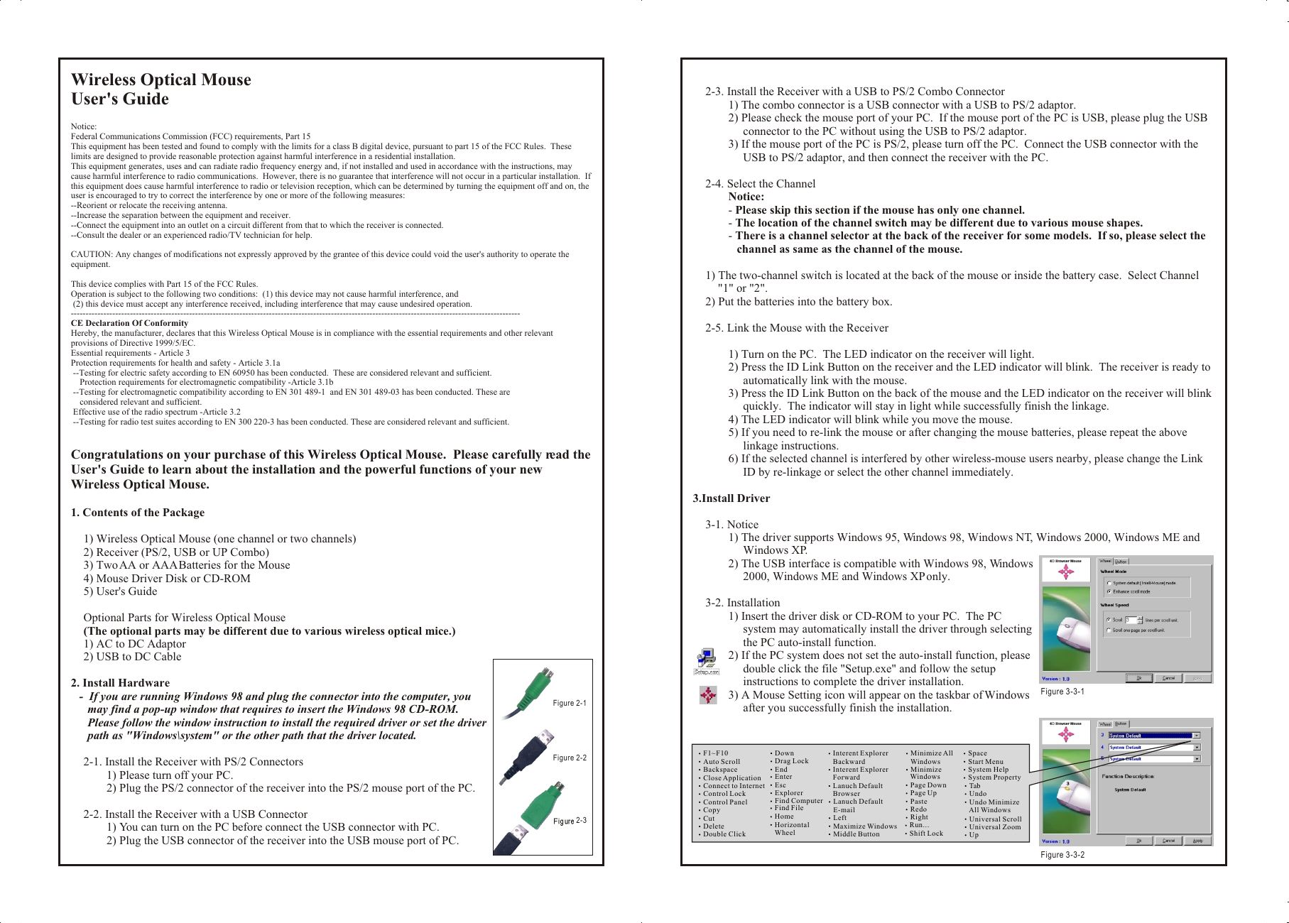 Wireless Optical MouseUser&apos;s GuideNotice:Federal Communications Commission (FCC) requirements, Part 15This equipment has been tested and found to comply with the limits for a class B digital device, pursuant to part 15 of the FCC Rules.  These limits are designed to provide reasonable protection against harmful interference in a residential installation.This equipment generates, uses and can radiate radio frequency energy and, if not installed and used in accordance with the instructions, may cause harmful interference to radio communications.  However, there is no guarantee that interference will not occur in a particular installation.  If this equipment does cause harmful interference to radio or television reception, which can be determined by turning the equipment off and on, the user is encouraged to try to correct the interference by one or more of the following measures:--Reorient or relocate the receiving antenna.--Increase the separation between the equipment and receiver.--Connect the equipment into an outlet on a circuit different from that to which the receiver is connected.--Consult the dealer or an experienced radio/TV technician for help.CAUTION: Any changes of modifications not expressly approved by the grantee of this device could void the user&apos;s authority to operate the equipment.This device complies with Part 15 of the FCC Rules.Operation is subject to the following two conditions:  (1) this device may not cause harmful interference, and (2) this device must accept any interference received, including interference that may cause undesired operation.--------------------------------------------------------------------------------------------------------------------------------------------------------CE Declaration Of ConformityHereby, the manufacturer, declares that this Wireless Optical Mouse is in compliance with the essential requirements and other relevant provisions of Directive 1999/5/EC.Essential requirements - Article 3Protection requirements for health and safety - Article 3.1a --Testing for electric safety according to EN 60950 has been conducted.  These are considered relevant and sufficient.    Protection requirements for electromagnetic compatibility -Article 3.1b --Testing for electromagnetic compatibility according to EN 301 489-1  and EN 301 489-03 has been conducted. These are     considered relevant and sufficient. Effective use of the radio spectrum -Article 3.2 --Testing for radio test suites according to EN 300 220-3 has been conducted. These are considered relevant and sufficient.Congratulations on your purchase of this Wireless Optical Mouse.  Please carefully read the User&apos;s Guide to learn about the installation and the powerful functions of your new Wireless Optical Mouse.1. Contents of the Package1) Wireless Optical Mouse (one channel or two channels)2) Receiver (PS/2, USB or UP Combo)3) Two AA or AAA Batteries for the Mouse4) Mouse Driver Disk or CD-ROM5) User&apos;s GuideOptional Parts for Wireless Optical Mouse(The optional parts may be different due to various wireless optical mice.)1) AC to DC Adaptor2) USB to DC Cable2. Install Hardware-  If you are running Windows 98 and plug the connector into the computer, you may find a pop-up window that requires to insert the Windows 98 CD-ROM.  Please follow the window instruction to install the required driver or set the driver path as &quot;Windows\system&quot; or the other path that the driver located.2-1. Install the Receiver with PS/2 Connectors1) Please turn off your PC.2) Plug the PS/2 connector of the receiver into the PS/2 mouse port of the PC.2-2. Install the Receiver with a USB Connector1) You can turn on the PC before connect the USB connector with PC.2) Plug the USB connector of the receiver into the USB mouse port of PC.2-3. Install the Receiver with a USB to PS/2 Combo Connector1) The combo connector is a USB connector with a USB to PS/2 adaptor.2) Please check the mouse port of your PC.  If the mouse port of the PC is USB, please plug the USB connector to the PC without using the USB to PS/2 adaptor.3) If the mouse port of the PC is PS/2, please turn off the PC.  Connect the USB connector with the USB to PS/2 adaptor, and then connect the receiver with the PC.2-4. Select the ChannelNotice:- Please skip this section if the mouse has only one channel.- The location of the channel switch may be different due to various mouse shapes.- There is a channel selector at the back of the receiver for some models.  If so, please select the channel as same as the channel of the mouse.1) The two-channel switch is located at the back of the mouse or inside the battery case.  Select Channel &quot;1&quot; or &quot;2&quot;.2) Put the batteries into the battery box.2-5. Link the Mouse with the Receiver1) Turn on the PC.  The LED indicator on the receiver will light.2) Press the ID Link Button on the receiver and the LED indicator will blink.  The receiver is ready to automatically link with the mouse.3) Press the ID Link Button on the back of the mouse and the LED indicator on the receiver will blink quickly.  The indicator will stay in light while successfully finish the linkage.4) The LED indicator will blink while you move the mouse.5) If you need to re-link the mouse or after changing the mouse batteries, please repeat the above linkage instructions.6) If the selected channel is interfered by other wireless-mouse users nearby, please change the Link ID by re-linkage or select the other channel immediately.3.Install Driver3-1. Notice1) The driver supports Windows 95, Windows 98, Windows NT, Windows 2000, Windows ME and Windows XP.2) The USB interface is compatible with Windows 98, Windows 2000, Windows ME and Windows XP only.3-2. Installation1) Insert the driver disk or CD-ROM to your PC.  The PC system may automatically install the driver through selecting the PC auto-install function.2) If the PC system does not set the auto-install function, please double click the file &quot;Setup.exe&quot; and follow the setup instructions to complete the driver installation.3) A Mouse Setting icon will appear on the taskbar of Windows after you successfully finish the installation.Wireless Optical MouseUser&apos;s GuideNotice:Federal Communications Commission (FCC) requirements, Part 15This equipment has been tested and found to comply with the limits for a class B digital device, pursuant to part 15 of the FCC Rules.  These limits are designed to provide reasonable protection against harmful interference in a residential installation.This equipment generates, uses and can radiate radio frequency energy and, if not installed and used in accordance with the instructions, may cause harmful interference to radio communications.  However, there is no guarantee that interference will not occur in a particular installation.  If this equipment does cause harmful interference to radio or television reception, which can be determined by turning the equipment off and on, the user is encouraged to try to correct the interference by one or more of the following measures:--Reorient or relocate the receiving antenna.--Increase the separation between the equipment and receiver.--Connect the equipment into an outlet on a circuit different from that to which the receiver is connected.--Consult the dealer or an experienced radio/TV technician for help.CAUTION: Any changes of modifications not expressly approved by the grantee of this device could void the user&apos;s authority to operate the equipment.This device complies with Part 15 of the FCC Rules.Operation is subject to the following two conditions:  (1) this device may not cause harmful interference, and (2) this device must accept any interference received, including interference that may cause undesired operation.--------------------------------------------------------------------------------------------------------------------------------------------------------CE Declaration Of ConformityHereby, the manufacturer, declares that this Wireless Optical Mouse is in compliance with the essential requirements and other relevant provisions of Directive 1999/5/EC.Essential requirements - Article 3Protection requirements for health and safety - Article 3.1a --Testing for electric safety according to EN 60950 has been conducted.  These are considered relevant and sufficient.    Protection requirements for electromagnetic compatibility -Article 3.1b --Testing for electromagnetic compatibility according to EN 301 489-1  and EN 301 489-03 has been conducted. These are     considered relevant and sufficient. Effective use of the radio spectrum -Article 3.2 --Testing for radio test suites according to EN 300 220-3 has been conducted. These are considered relevant and sufficient.Congratulations on your purchase of this Wireless Optical Mouse.  Please carefully read the User&apos;s Guide to learn about the installation and the powerful functions of your new Wireless Optical Mouse.1. Contents of the Package1) Wireless Optical Mouse (one channel or two channels)2) Receiver (PS/2, USB or UP Combo)3) Two AA or AAA Batteries for the Mouse4) Mouse Driver Disk or CD-ROM5) User&apos;s GuideOptional Parts for Wireless Optical Mouse(The optional parts may be different due to various wireless optical mice.)1) AC to DC Adaptor2) USB to DC Cable2. Install Hardware-  If you are running Windows 98 and plug the connector into the computer, you may find a pop-up window that requires to insert the Windows 98 CD-ROM.  Please follow the window instruction to install the required driver or set the driver path as &quot;Windows\system&quot; or the other path that the driver located.2-1. Install the Receiver with PS/2 Connectors1) Please turn off your PC.2) Plug the PS/2 connector of the receiver into the PS/2 mouse port of the PC.2-2. Install the Receiver with a USB Connector1) You can turn on the PC before connect the USB connector with PC.2) Plug the USB connector of the receiver into the USB mouse port of PC.2-3. Install the Receiver with a USB to PS/2 Combo Connector1) The combo connector is a USB connector with a USB to PS/2 adaptor.2) Please check the mouse port of your PC.  If the mouse port of the PC is USB, please plug the USB connector to the PC without using the USB to PS/2 adaptor.3) If the mouse port of the PC is PS/2, please turn off the PC.  Connect the USB connector with the USB to PS/2 adaptor, and then connect the receiver with the PC.2-4. Select the ChannelNotice:- Please skip this section if the mouse has only one channel.- The location of the channel switch may be different due to various mouse shapes.- There is a channel selector at the back of the receiver for some models.  If so, please select the channel as same as the channel of the mouse.1) The two-channel switch is located at the back of the mouse or inside the battery case.  Select Channel &quot;1&quot; or &quot;2&quot;.2) Put the batteries into the battery box.2-5. Link the Mouse with the Receiver1) Turn on the PC.  The LED indicator on the receiver will light.2) Press the ID Link Button on the receiver and the LED indicator will blink.  The receiver is ready to automatically link with the mouse.3) Press the ID Link Button on the back of the mouse and the LED indicator on the receiver will blink quickly.  The indicator will stay in light while successfully finish the linkage.4) The LED indicator will blink while you move the mouse.5) If you need to re-link the mouse or after changing the mouse batteries, please repeat the above linkage instructions.6) If the selected channel is interfered by other wireless-mouse users nearby, please change the Link ID by re-linkage or select the other channel immediately.3.Install Driver3-1. Notice1) The driver supports Windows 95, Windows 98, Windows NT, Windows 2000, Windows ME and Windows XP.2) The USB interface is compatible with Windows 98, Windows 2000, Windows ME and Windows XP only.3-2. Installation1) Insert the driver disk or CD-ROM to your PC.  The PC system may automatically install the driver through selecting the PC auto-install function.2) If the PC system does not set the auto-install function, please double click the file &quot;Setup.exe&quot; and follow the setup instructions to complete the driver installation.3) A Mouse Setting icon will appear on the taskbar of Windows after you successfully finish the installation.F1~F10Auto ScrollBackspaceClose ApplicationConnect to InternetControl LockControl PanelCopyCutDeleteDouble ClickDownDrag LockEndEnterEscExplorerFind ComputerFind FileHomeHorizontal     WheelInterent Explorer    BackwardInterent Explorer    ForwardLanuch Default    BrowserLanuch Default    E-mailLeftMaximize WindowsMiddle ButtonMinimize All    WindowsMinimize     WindowsPage DownPage UpPasteRedoRightRun...Shift LockSpaceStart Menu System HelpSystem Property Tab Undo Undo Minimize     All Windows Universal Scroll Universal Zoom UpFigure 3-3-1 Figure 3-3-2Figure 2-1 Figure 2-2Figure 2-3 