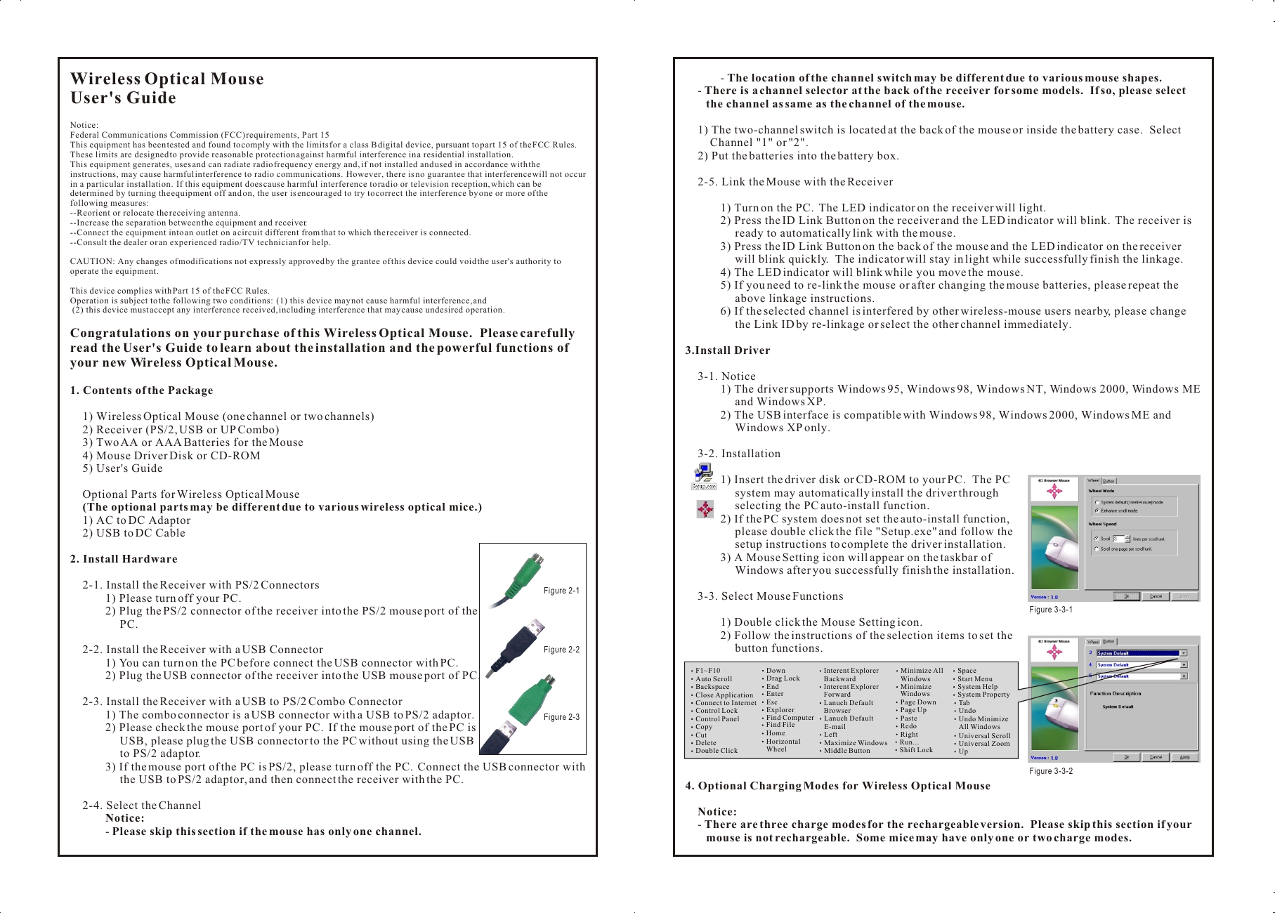 Wireless Optical MouseUser&apos;s GuideNotice:Federal Communications Commission (FCC) requirements, Part 15This equipment has been tested and found to comply with the limits for a class B digital device, pursuant to part 15 of the FCC Rules.  These limits are designed to provide reasonable protection against harmful interference in a residential installation.This equipment generates, uses and can radiate radio frequency energy and, if not installed and used in accordance with the instructions, may cause harmful interference to radio communications.  However, there is no guarantee that interference will not occur in a particular installation.  If this equipment does cause harmful interference to radio or television reception, which can be determined by turning the equipment off and on, the user is encouraged to try to correct the interference by one or more of the following measures:--Reorient or relocate the receiving antenna.--Increase the separation between the equipment and receiver.--Connect the equipment into an outlet on a circuit different from that to which the receiver is connected.--Consult the dealer or an experienced radio/TV technician for help.CAUTION: Any changes of modifications not expressly approved by the grantee of this device could void the user&apos;s authority to operate the equipment.This device complies with Part 15 of the FCC Rules.Operation is subject to the following two conditions:  (1) this device may not cause harmful interference, and (2) this device must accept any interference received, including interference that may cause undesired operation.Congratulations on your purchase of this Wireless Optical Mouse.  Please carefully read the User&apos;s Guide to learn about the installation and the powerful functions of your new Wireless Optical Mouse.1. Contents of the Package1) Wireless Optical Mouse (one channel or two channels)2) Receiver (PS/2, USB or UP Combo)3) Two AA or AAA Batteries for the Mouse4) Mouse Driver Disk or CD-ROM5) User&apos;s GuideOptional Parts for Wireless Optical Mouse(The optional parts may be different due to various wireless optical mice.)1) AC to DC Adaptor2) USB to DC Cable2. Install Hardware2-1. Install the Receiver with PS/2 Connectors1) Please turn off your PC.2) Plug the PS/2 connector of the receiver into the PS/2 mouse port of the PC.2-2. Install the Receiver with a USB Connector1) You can turn on the PC before connect the USB connector with PC.2) Plug the USB connector of the receiver into the USB mouse port of PC.2-3. Install the Receiver with a USB to PS/2 Combo Connector1) The combo connector is a USB connector with a USB to PS/2 adaptor.2) Please check the mouse port of your PC.  If the mouse port of the PC is USB, please plug the USB connector to the PC without using the USB to PS/2 adaptor.3) If the mouse port of the PC is PS/2, please turn off the PC.  Connect the USB connector with the USB to PS/2 adaptor, and then connect the receiver with the PC.2-4. Select the ChannelNotice:- Please skip this section if the mouse has only one channel.- The location of the channel switch may be different due to various mouse shapes.- There is a channel selector at the back of the receiver for some models.  If so, please select the channel as same as the channel of the mouse.1) The two-channel switch is located at the back of the mouse or inside the battery case.  Select Channel &quot;1&quot; or &quot;2&quot;.2) Put the batteries into the battery box.2-5. Link the Mouse with the Receiver1) Turn on the PC.  The LED indicator on the receiver will light.2) Press the ID Link Button on the receiver and the LED indicator will blink.  The receiver is ready to automatically link with the mouse.3) Press the ID Link Button on the back of the mouse and the LED indicator on the receiver will blink quickly.  The indicator will stay in light while successfully finish the linkage.4) The LED indicator will blink while you move the mouse.5) If you need to re-link the mouse or after changing the mouse batteries, please repeat the above linkage instructions.6) If the selected channel is interfered by other wireless-mouse users nearby, please change the Link ID by re-linkage or select the other channel immediately.3.Install Driver3-1. Notice1) The driver supports Windows 95, Windows 98, Windows NT, Windows 2000, Windows ME and Windows XP.2) The USB interface is compatible with Windows 98, Windows 2000, Windows ME and Windows XP only.3-2. Installation1) Insert the driver disk or CD-ROM to your PC.  The PC system may automatically install the driver through selecting the PC auto-install function.2) If the PC system does not set the auto-install function, please double click the file &quot;Setup.exe&quot; and follow the setup instructions to complete the driver installation.3) A Mouse Setting icon will appear on the taskbar of Windows after you successfully finish the installation.3-3. Select Mouse Functions1) Double click the Mouse Setting icon.2) Follow the instructions of the selection items to set the button functions.4. Optional Charging Modes for Wireless Optical MouseNotice:- There are three charge modes for the rechargeable version.  Please skip this section if your mouse is not rechargeable.  Some mice may have only one or two charge modes.Wireless Optical MouseUser&apos;s GuideNotice:Federal Communications Commission (FCC) requirements, Part 15This equipment has been tested and found to comply with the limits for a class B digital device, pursuant to part 15 of the FCC Rules.  These limits are designed to provide reasonable protection against harmful interference in a residential installation.This equipment generates, uses and can radiate radio frequency energy and, if not installed and used in accordance with the instructions, may cause harmful interference to radio communications.  However, there is no guarantee that interference will not occur in a particular installation.  If this equipment does cause harmful interference to radio or television reception, which can be determined by turning the equipment off and on, the user is encouraged to try to correct the interference by one or more of the following measures:--Reorient or relocate the receiving antenna.--Increase the separation between the equipment and receiver.--Connect the equipment into an outlet on a circuit different from that to which the receiver is connected.--Consult the dealer or an experienced radio/TV technician for help.CAUTION: Any changes of modifications not expressly approved by the grantee of this device could void the user&apos;s authority to operate the equipment.This device complies with Part 15 of the FCC Rules.Operation is subject to the following two conditions:  (1) this device may not cause harmful interference, and (2) this device must accept any interference received, including interference that may cause undesired operation.Congratulations on your purchase of this Wireless Optical Mouse.  Please carefully read the User&apos;s Guide to learn about the installation and the powerful functions of your new Wireless Optical Mouse.1. Contents of the Package1) Wireless Optical Mouse (one channel or two channels)2) Receiver (PS/2, USB or UP Combo)3) Two AA or AAA Batteries for the Mouse4) Mouse Driver Disk or CD-ROM5) User&apos;s GuideOptional Parts for Wireless Optical Mouse(The optional parts may be different due to various wireless optical mice.)1) AC to DC Adaptor2) USB to DC Cable2. Install Hardware2-1. Install the Receiver with PS/2 Connectors1) Please turn off your PC.2) Plug the PS/2 connector of the receiver into the PS/2 mouse port of the PC.2-2. Install the Receiver with a USB Connector1) You can turn on the PC before connect the USB connector with PC.2) Plug the USB connector of the receiver into the USB mouse port of PC.2-3. Install the Receiver with a USB to PS/2 Combo Connector1) The combo connector is a USB connector with a USB to PS/2 adaptor.2) Please check the mouse port of your PC.  If the mouse port of the PC is USB, please plug the USB connector to the PC without using the USB to PS/2 adaptor.3) If the mouse port of the PC is PS/2, please turn off the PC.  Connect the USB connector with the USB to PS/2 adaptor, and then connect the receiver with the PC.2-4. Select the ChannelNotice:- Please skip this section if the mouse has only one channel.- The location of the channel switch may be different due to various mouse shapes.- There is a channel selector at the back of the receiver for some models.  If so, please select the channel as same as the channel of the mouse.1) The two-channel switch is located at the back of the mouse or inside the battery case.  Select Channel &quot;1&quot; or &quot;2&quot;.2) Put the batteries into the battery box.2-5. Link the Mouse with the Receiver1) Turn on the PC.  The LED indicator on the receiver will light.2) Press the ID Link Button on the receiver and the LED indicator will blink.  The receiver is ready to automatically link with the mouse.3) Press the ID Link Button on the back of the mouse and the LED indicator on the receiver will blink quickly.  The indicator will stay in light while successfully finish the linkage.4) The LED indicator will blink while you move the mouse.5) If you need to re-link the mouse or after changing the mouse batteries, please repeat the above linkage instructions.6) If the selected channel is interfered by other wireless-mouse users nearby, please change the Link ID by re-linkage or select the other channel immediately.3.Install Driver3-1. Notice1) The driver supports Windows 95, Windows 98, Windows NT, Windows 2000, Windows ME and Windows XP.2) The USB interface is compatible with Windows 98, Windows 2000, Windows ME and Windows XP only.3-2. Installation1) Insert the driver disk or CD-ROM to your PC.  The PC system may automatically install the driver through selecting the PC auto-install function.2) If the PC system does not set the auto-install function, please double click the file &quot;Setup.exe&quot; and follow the setup instructions to complete the driver installation.3) A Mouse Setting icon will appear on the taskbar of Windows after you successfully finish the installation.3-3. Select Mouse Functions1) Double click the Mouse Setting icon.2) Follow the instructions of the selection items to set the button functions.4. Optional Charging Modes for Wireless Optical MouseNotice:- There are three charge modes for the rechargeable version.  Please skip this section if your mouse is not rechargeable.  Some mice may have only one or two charge modes.F1~F10Auto ScrollBackspaceClose ApplicationConnect to InternetControl LockControl PanelCopyCutDeleteDouble ClickDownDrag LockEndEnterEscExplorerFind ComputerFind FileHomeHorizontal     WheelInterent Explorer    BackwardInterent Explorer    ForwardLanuch Default    BrowserLanuch Default    E-mailLeftMaximize WindowsMiddle ButtonMinimize All    WindowsMinimize     WindowsPage DownPage UpPasteRedoRightRun...Shift LockSpaceStart Menu System HelpSystem Property Tab Undo Undo Minimize     All Windows Universal Scroll Universal Zoom UpFigure 3-3-1 Figure 3-3-2Figure 2-1 Figure 2-2Figure 2-3 