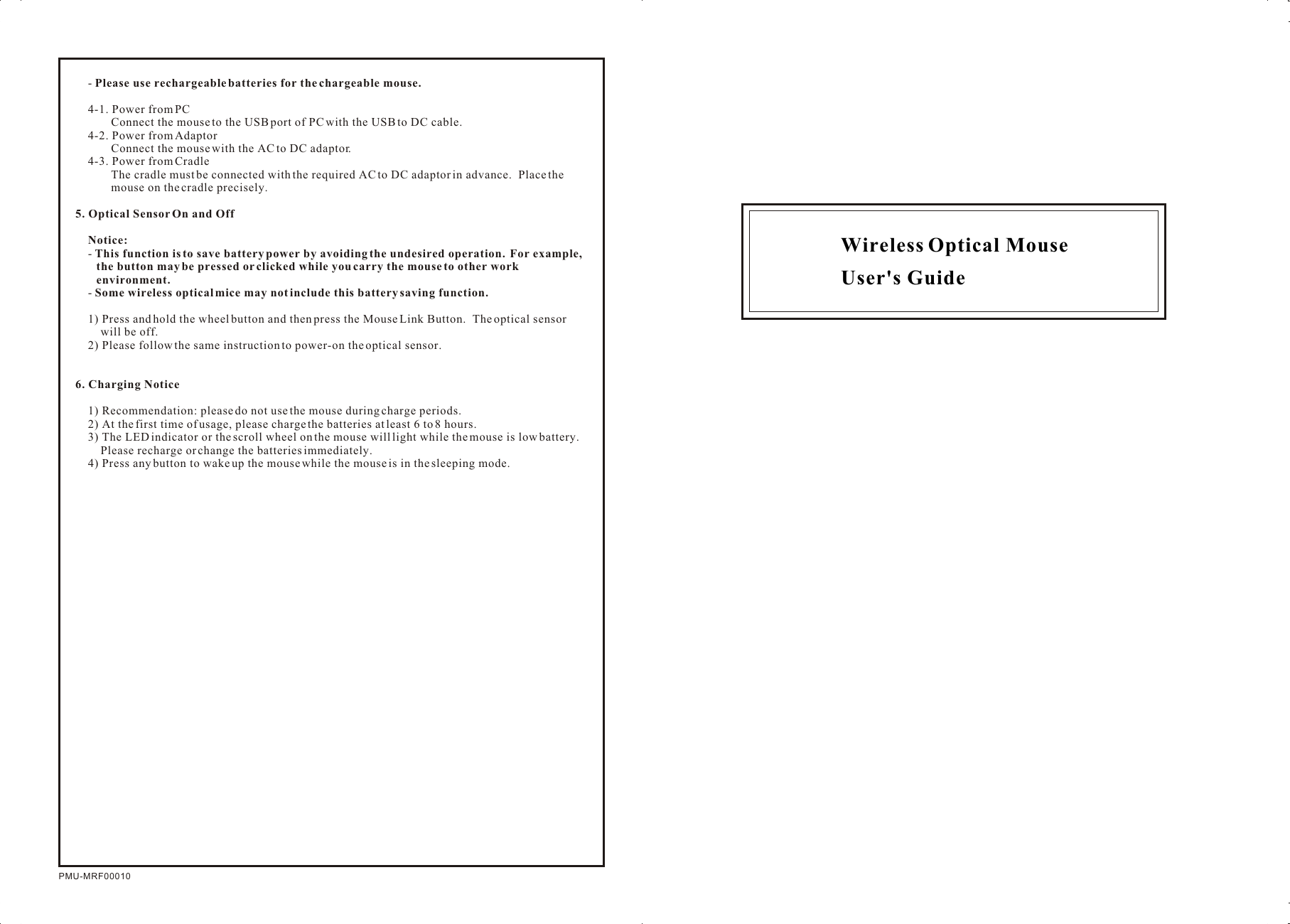 Wireless Optical Mouse User&apos;s GuidePMU-MRF00010-  Please use rechargeable batteries for the chargeable mouse.4-1. Power from PCConnect the mouse to the USB port of PC with the USB to DC cable.4-2. Power from AdaptorConnect the mouse with the AC to DC adaptor.4-3. Power from CradleThe cradle must be connected with the required AC to DC adaptor in advance.  Place the mouse on the cradle precisely.5. Optical Sensor On and OffNotice:  - This function is to save battery power by avoiding the undesired operation.  For example, the button may be pressed or clicked while you carry the mouse to other work environment.- Some wireless optical mice may not include this battery saving function.1) Press and hold the wheel button and then press the Mouse Link Button.  The optical sensor will be off.2) Please follow the same instruction to power-on the optical sensor.6. Charging Notice1) Recommendation: please do not use the mouse during charge periods.2) At the first time of usage, please charge the batteries at least 6 to 8 hours.3) The LED indicator or the scroll wheel on the mouse will light while the mouse is low battery.  Please recharge or change the batteries immediately.4) Press any button to wake up the mouse while the mouse is in the sleeping mode.