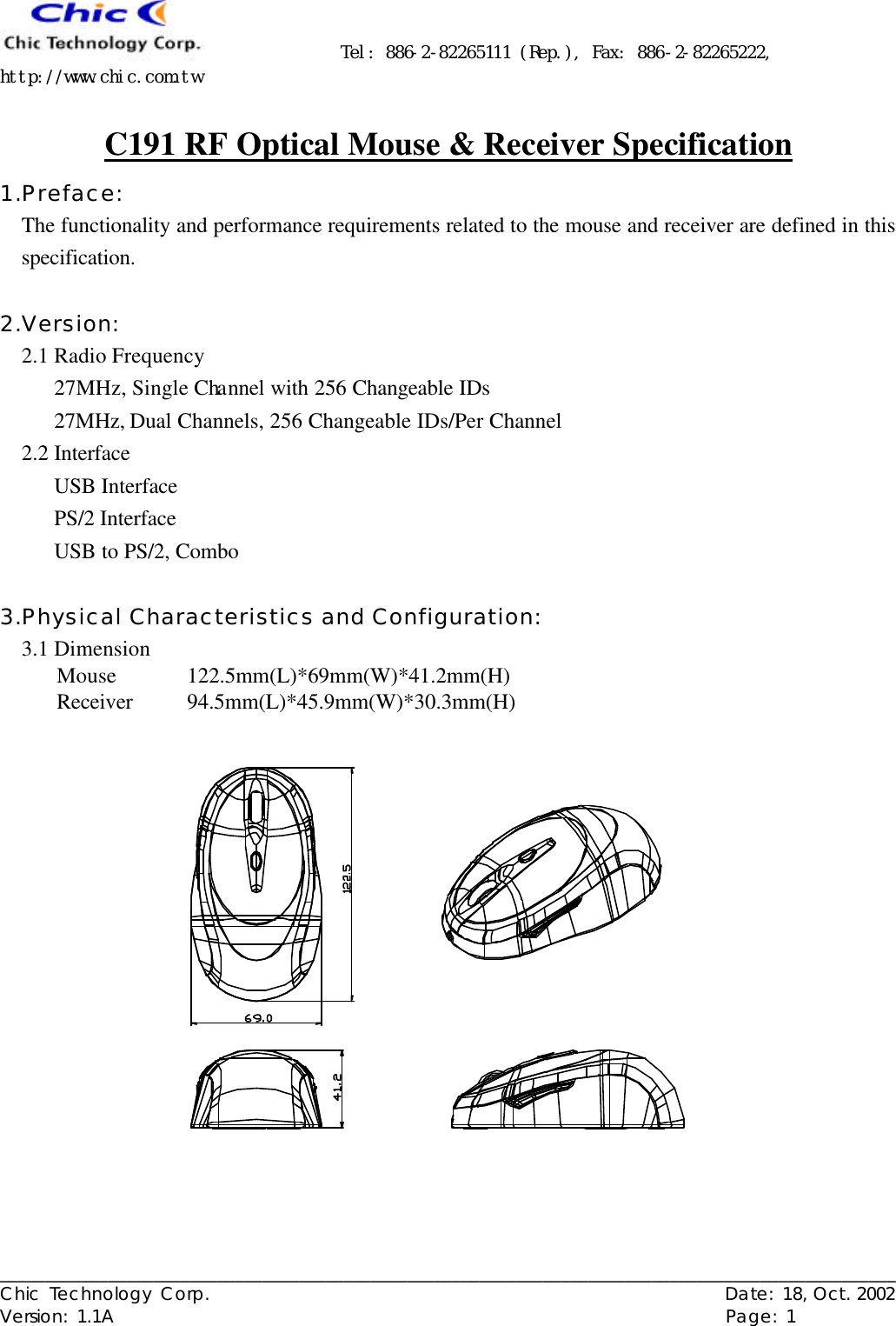      Tel: 886-2-82265111 (Rep.), Fax: 886-2-82265222, http://www.chic.com.tw   ___________________________________________________________________________________________________ Chic Technology Corp.                                                          Date: 18, Oct. 2002  Version: 1.1A                                                                    Page: 1  C191 RF Optical Mouse &amp; Receiver Specification 1.Preface: The functionality and performance requirements related to the mouse and receiver are defined in this specification.  2.Version: 2.1 Radio Frequency 27MHz, Single Channel with 256 Changeable IDs 27MHz, Dual Channels, 256 Changeable IDs/Per Channel 2.2 Interface USB Interface PS/2 Interface USB to PS/2, Combo  3.Physical Characteristics and Configuration:  3.1 Dimension Mouse 122.5mm(L)*69mm(W)*41.2mm(H) Receiver 94.5mm(L)*45.9mm(W)*30.3mm(H)  