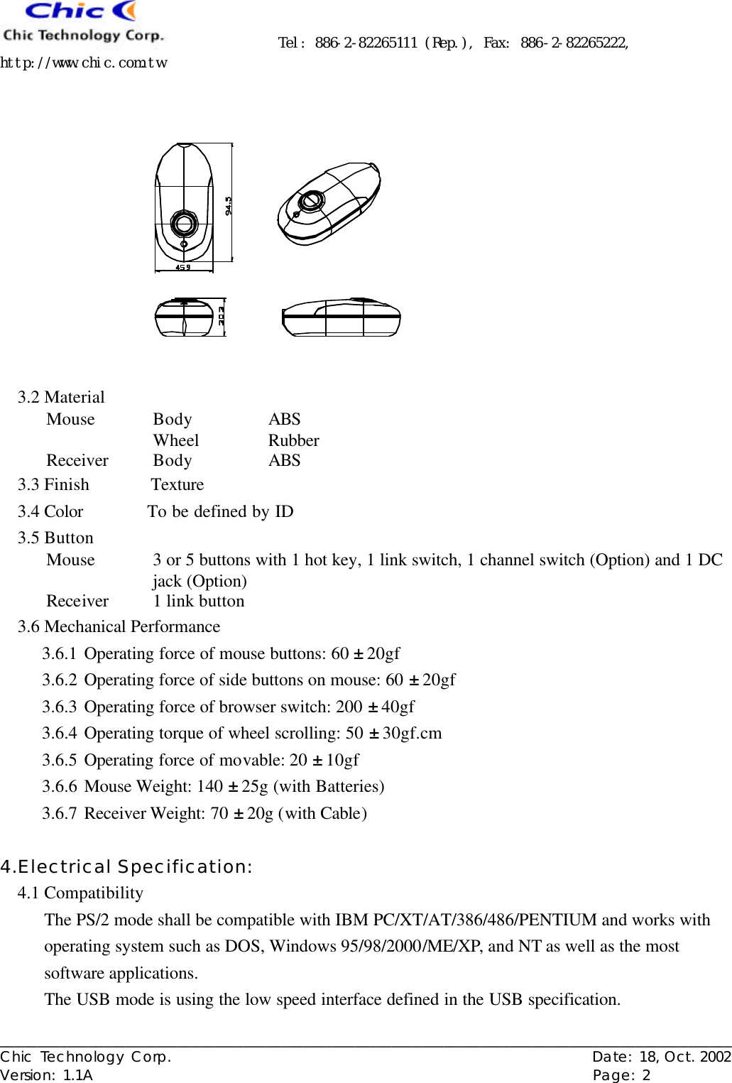      Tel: 886-2-82265111 (Rep.), Fax: 886-2-82265222, http://www.chic.com.tw   ___________________________________________________________________________________________________ Chic Technology Corp.                                                          Date: 18, Oct. 2002  Version: 1.1A                                                                    Page: 2   3.2 Material Mouse Body ABS  Wheel Rubber Receiver Body ABS 3.3 Finish     Texture 3.4 Color     To be defined by ID 3.5 Button Mouse 3 or 5 buttons with 1 hot key, 1 link switch, 1 channel switch (Option) and 1 DC jack (Option) Receiver 1 link button 3.6 Mechanical Performance 3.6.1 Operating force of mouse buttons: 60 ± 20gf 3.6.2 Operating force of side buttons on mouse: 60 ± 20gf 3.6.3 Operating force of browser switch: 200 ± 40gf 3.6.4 Operating torque of wheel scrolling: 50 ± 30gf.cm 3.6.5 Operating force of movable: 20 ± 10gf 3.6.6 Mouse Weight: 140 ± 25g (with Batteries) 3.6.7 Receiver Weight: 70 ± 20g (with Cable)  4.Electrical Specification: 4.1 Compatibility The PS/2 mode shall be compatible with IBM PC/XT/AT/386/486/PENTIUM and works with operating system such as DOS, Windows 95/98/2000/ME/XP, and NT as well as the most software applications. The USB mode is using the low speed interface defined in the USB specification. 