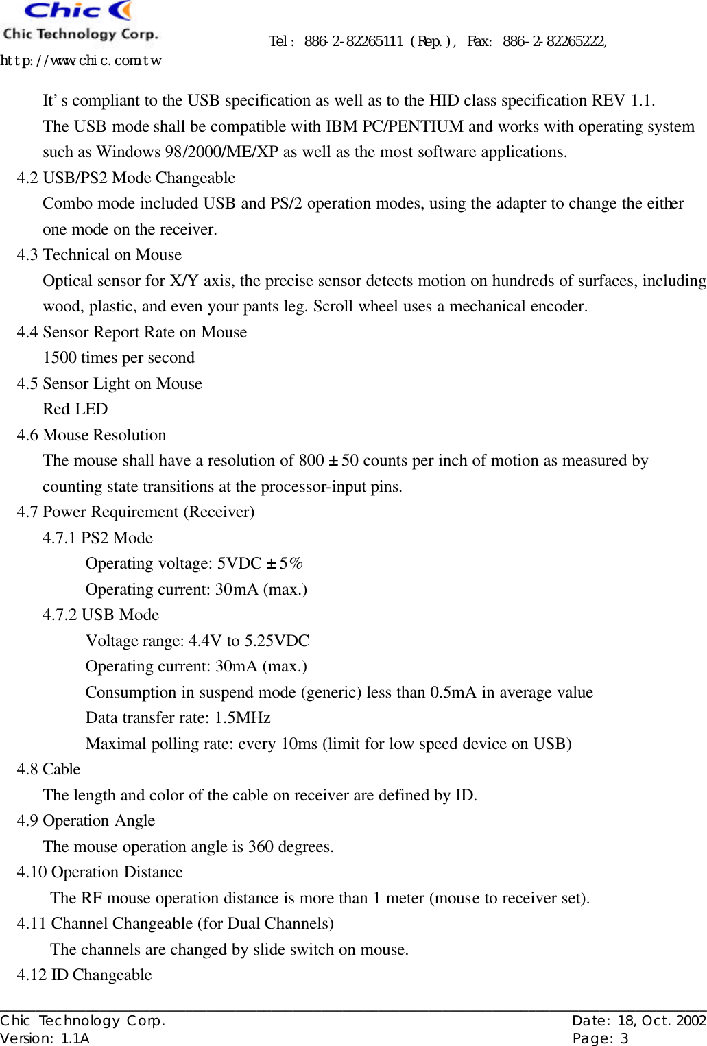      Tel: 886-2-82265111 (Rep.), Fax: 886-2-82265222, http://www.chic.com.tw   ___________________________________________________________________________________________________ Chic Technology Corp.                                                          Date: 18, Oct. 2002  Version: 1.1A                                                                    Page: 3  It’s compliant to the USB specification as well as to the HID class specification REV 1.1. The USB mode shall be compatible with IBM PC/PENTIUM and works with operating system such as Windows 98/2000/ME/XP as well as the most software applications. 4.2 USB/PS2 Mode Changeable Combo mode included USB and PS/2 operation modes, using the adapter to change the either one mode on the receiver. 4.3 Technical on Mouse Optical sensor for X/Y axis, the precise sensor detects motion on hundreds of surfaces, including wood, plastic, and even your pants leg. Scroll wheel uses a mechanical encoder. 4.4 Sensor Report Rate on Mouse 1500 times per second 4.5 Sensor Light on Mouse Red LED 4.6 Mouse Resolution   The mouse shall have a resolution of 800 ± 50 counts per inch of motion as measured by counting state transitions at the processor-input pins.   4.7 Power Requirement (Receiver) 4.7.1 PS2 Mode Operating voltage: 5VDC ± 5% Operating current: 30mA (max.)   4.7.2 USB Mode Voltage range: 4.4V to 5.25VDC Operating current: 30mA (max.)   Consumption in suspend mode (generic) less than 0.5mA in average value Data transfer rate: 1.5MHz Maximal polling rate: every 10ms (limit for low speed device on USB) 4.8 Cable The length and color of the cable on receiver are defined by ID. 4.9 Operation Angle The mouse operation angle is 360 degrees. 4.10 Operation Distance The RF mouse operation distance is more than 1 meter (mouse to receiver set). 4.11 Channel Changeable (for Dual Channels) The channels are changed by slide switch on mouse. 4.12 ID Changeable 