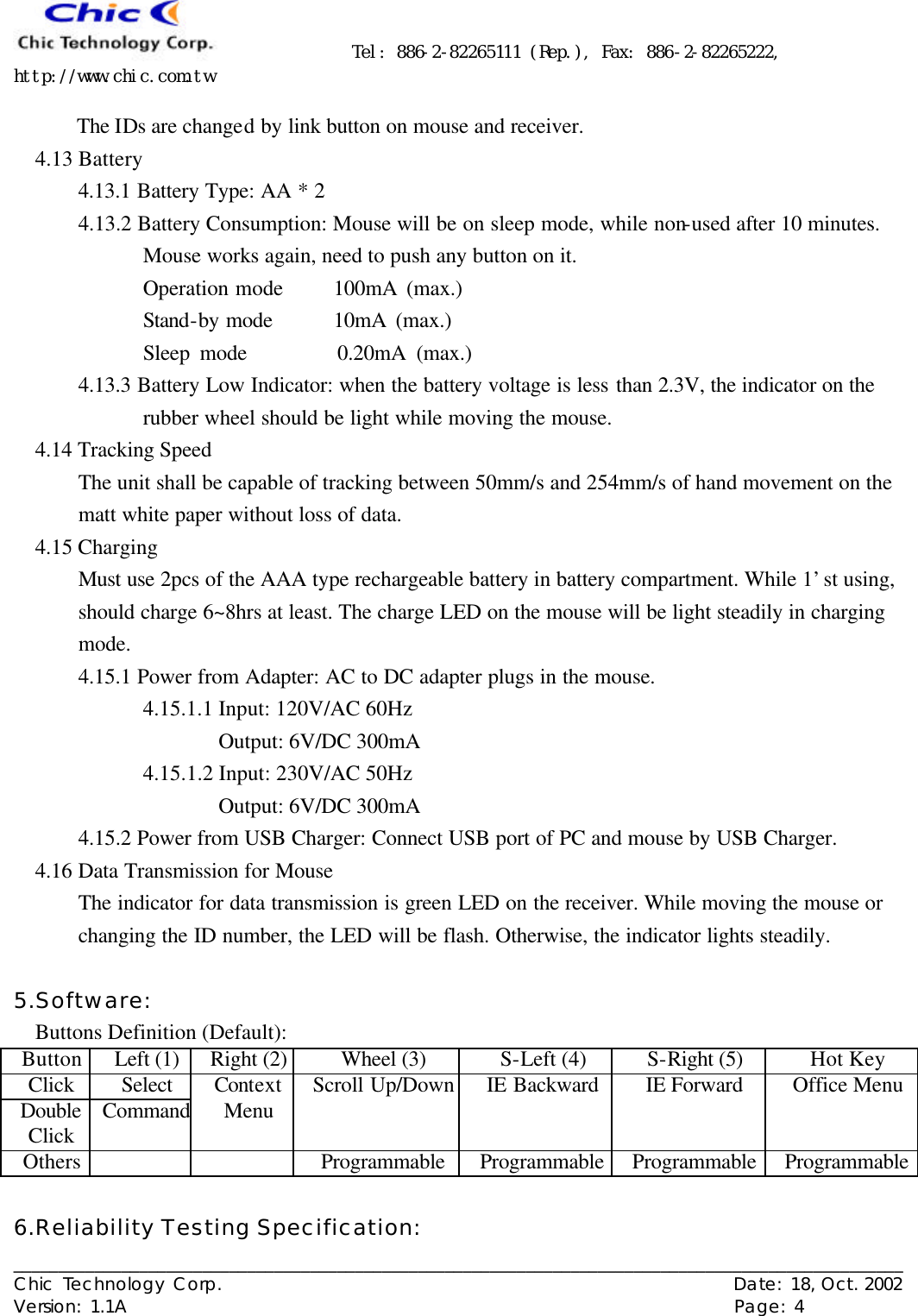      Tel: 886-2-82265111 (Rep.), Fax: 886-2-82265222, http://www.chic.com.tw   ___________________________________________________________________________________________________ Chic Technology Corp.                                                          Date: 18, Oct. 2002  Version: 1.1A                                                                    Page: 4  The IDs are changed by link button on mouse and receiver. 4.13 Battery 4.13.1 Battery Type: AA * 2 4.13.2 Battery Consumption: Mouse will be on sleep mode, while non-used after 10 minutes. Mouse works again, need to push any button on it. Operation mode   100mA (max.) Stand-by mode   10mA (max.) Sleep mode         0.20mA (max.) 4.13.3 Battery Low Indicator: when the battery voltage is less than 2.3V, the indicator on the rubber wheel should be light while moving the mouse. 4.14 Tracking Speed The unit shall be capable of tracking between 50mm/s and 254mm/s of hand movement on the matt white paper without loss of data. 4.15 Charging Must use 2pcs of the AAA type rechargeable battery in battery compartment. While 1’st using, should charge 6~8hrs at least. The charge LED on the mouse will be light steadily in charging mode. 4.15.1 Power from Adapter: AC to DC adapter plugs in the mouse. 4.15.1.1 Input: 120V/AC 60Hz Output: 6V/DC 300mA 4.15.1.2 Input: 230V/AC 50Hz Output: 6V/DC 300mA 4.15.2 Power from USB Charger: Connect USB port of PC and mouse by USB Charger. 4.16 Data Transmission for Mouse The indicator for data transmission is green LED on the receiver. While moving the mouse or changing the ID number, the LED will be flash. Otherwise, the indicator lights steadily.  5.Software: Buttons Definition (Default): Button Left (1) Right (2) Wheel (3) S-Left (4) S-Right (5) Hot Key Click Select Double Click Command Context Menu Scroll Up/Down IE Backward IE Forward Office Menu Others      Programmable Programmable Programmable Programmable  6.Reliability Testing Specification: 