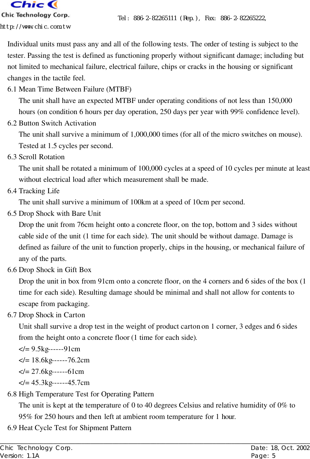      Tel: 886-2-82265111 (Rep.), Fax: 886-2-82265222, http://www.chic.com.tw   ___________________________________________________________________________________________________ Chic Technology Corp.                                                          Date: 18, Oct. 2002  Version: 1.1A                                                                    Page: 5  Individual units must pass any and all of the following tests. The order of testing is subject to the tester. Passing the test is defined as functioning properly without significant damage; including but not limited to mechanical failure, electrical failure, chips or cracks in the housing or significant changes in the tactile feel. 6.1 Mean Time Between Failure (MTBF) The unit shall have an expected MTBF under operating conditions of not less than 150,000 hours (on condition 6 hours per day operation, 250 days per year with 99% confidence level). 6.2 Button Switch Activation The unit shall survive a minimum of 1,000,000 times (for all of the micro switches on mouse). Tested at 1.5 cycles per second. 6.3 Scroll Rotation The unit shall be rotated a minimum of 100,000 cycles at a speed of 10 cycles per minute at least without electrical load after which measurement shall be made. 6.4 Tracking Life The unit shall survive a minimum of 100km at a speed of 10cm per second. 6.5 Drop Shock with Bare Unit Drop the unit from 76cm height onto a concrete floor, on the top, bottom and 3 sides without cable side of the unit (1 time for each side). The unit should be without damage. Damage is defined as failure of the unit to function properly, chips in the housing, or mechanical failure of any of the parts. 6.6 Drop Shock in Gift Box Drop the unit in box from 91cm onto a concrete floor, on the 4 corners and 6 sides of the box (1 time for each side). Resulting damage should be minimal and shall not allow for contents to escape from packaging. 6.7 Drop Shock in Carton Unit shall survive a drop test in the weight of product carton on 1 corner, 3 edges and 6 sides from the height onto a concrete floor (1 time for each side). &lt;/= 9.5kg------91cm &lt;/= 18.6kg------76.2cm &lt;/= 27.6kg------61cm &lt;/= 45.3kg------45.7cm 6.8 High Temperature Test for Operating Pattern The unit is kept at the temperature of 0 to 40 degrees Celsius and relative humidity of 0% to 95% for 250 hours and then left at ambient room temperature for 1 hour. 6.9 Heat Cycle Test for Shipment Pattern 