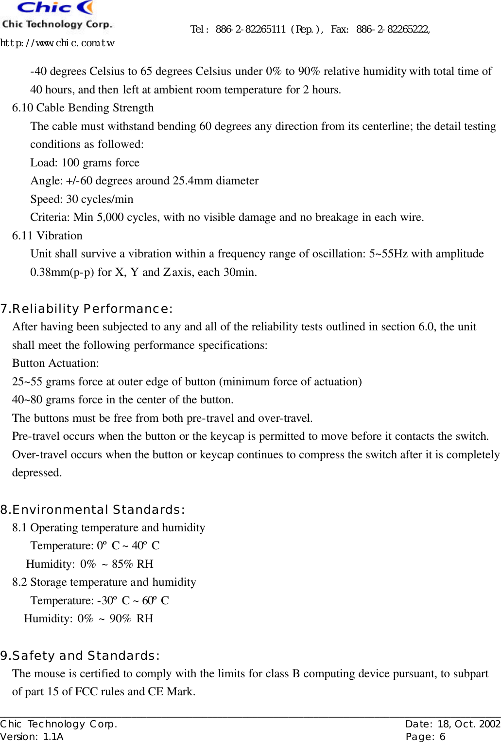      Tel: 886-2-82265111 (Rep.), Fax: 886-2-82265222, http://www.chic.com.tw   ___________________________________________________________________________________________________ Chic Technology Corp.                                                          Date: 18, Oct. 2002  Version: 1.1A                                                                    Page: 6  -40 degrees Celsius to 65 degrees Celsius under 0% to 90% relative humidity with total time of 40 hours, and then left at ambient room temperature for 2 hours.   6.10 Cable Bending Strength The cable must withstand bending 60 degrees any direction from its centerline; the detail testing conditions as followed: Load: 100 grams force Angle: +/-60 degrees around 25.4mm diameter Speed: 30 cycles/min Criteria: Min 5,000 cycles, with no visible damage and no breakage in each wire. 6.11 Vibration Unit shall survive a vibration within a frequency range of oscillation: 5~55Hz with amplitude 0.38mm(p-p) for X, Y and Z axis, each 30min.  7.Reliability Performance: After having been subjected to any and all of the reliability tests outlined in section 6.0, the unit shall meet the following performance specifications: Button Actuation: 25~55 grams force at outer edge of button (minimum force of actuation) 40~80 grams force in the center of the button. The buttons must be free from both pre-travel and over-travel. Pre-travel occurs when the button or the keycap is permitted to move before it contacts the switch. Over-travel occurs when the button or keycap continues to compress the switch after it is completely depressed.  8.Environmental Standards: 8.1 Operating temperature and humidity   Temperature: 0º C ~ 40º C      Humidity: 0% ~ 85% RH 8.2 Storage temperature and humidity      Temperature: -30º C ~ 60º C      Humidity: 0% ~ 90% RH  9.Safety and Standards: The mouse is certified to comply with the limits for class B computing device pursuant, to subpart of part 15 of FCC rules and CE Mark. 
