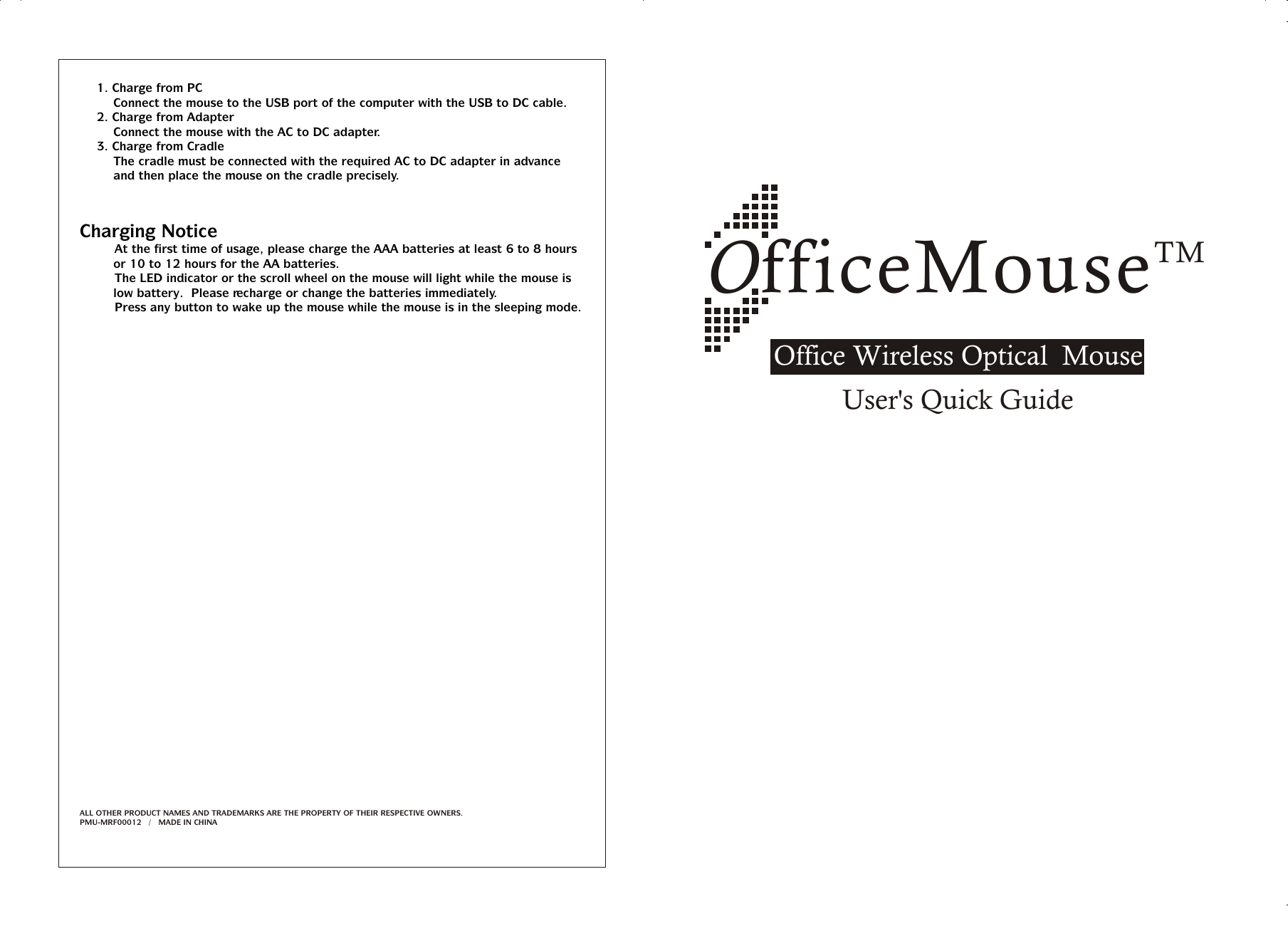 TMOfficeMouseOffice Wireless Optical  MouseUser&apos;s Quick Guide1. Charge from PCConnect the mouse to the USB port of the computer with the USB to DC cable.2. Charge from AdapterConnect the mouse with the AC to DC adapter.3. Charge from CradleThe cradle must be connected with the required AC to DC adapter in advance and then place the mouse on the cradle precisely.Charging Notice&amp;   At the first time of usage, please charge the AAA batteries at least 6 to 8 hours or 10 to 12 hours for the AA batteries.&amp;   The LED indicator or the scroll wheel on the mouse will light while the mouse is low battery.  Please recharge or change the batteries immediately.&amp;   Press any button to wake up the mouse while the mouse is in the sleeping mode.ALL OTHER PRODUCT NAMES AND TRADEMARKS ARE THE PROPERTY OF THEIR RESPECTIVE OWNERS.PMU-MRF00012   /   MADE IN CHINA