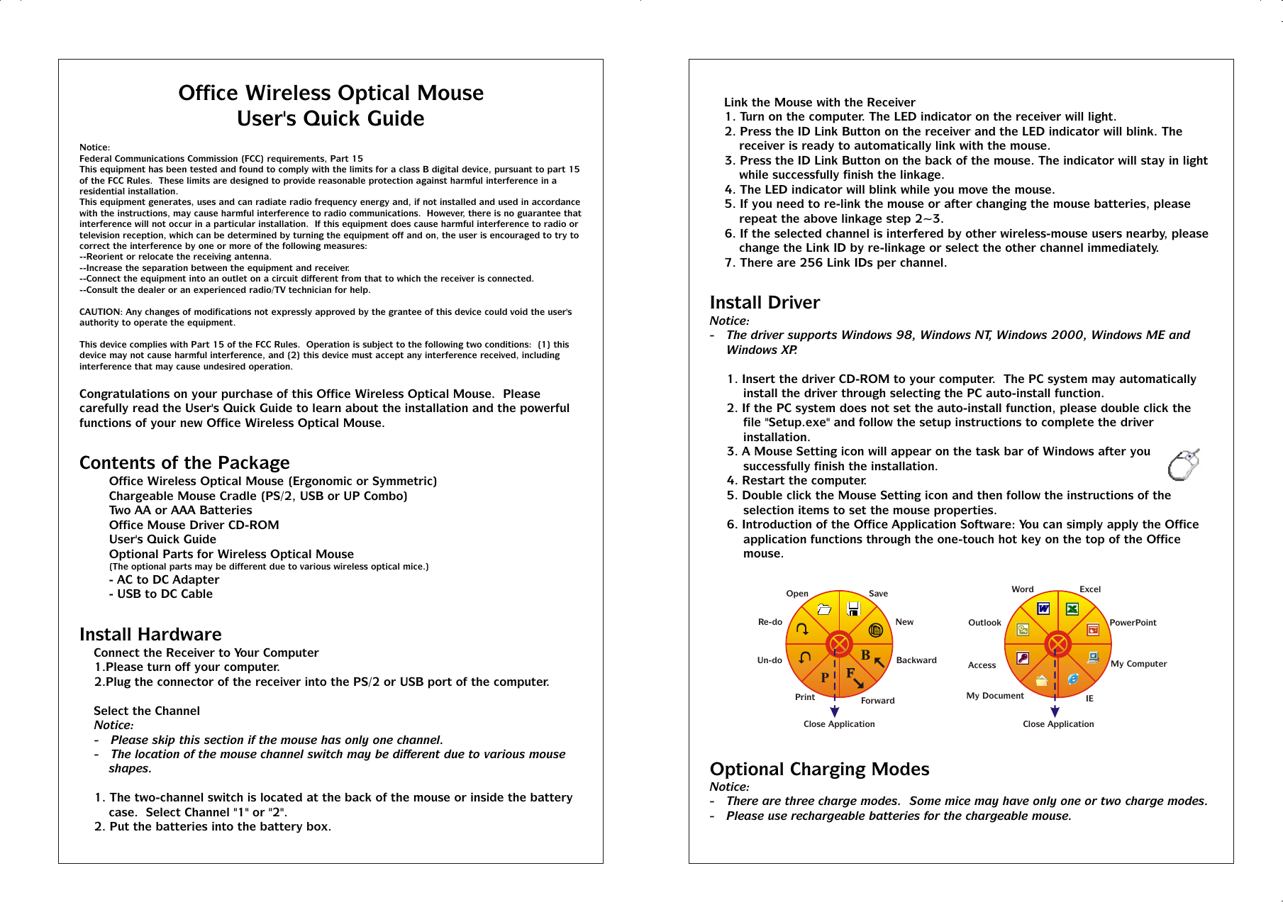 Office Wireless Optical MouseUser&apos;s Quick GuideNotice:Federal Communications Commission (FCC) requirements, Part 15This equipment has been tested and found to comply with the limits for a class B digital device, pursuant to part 15 of the FCC Rules.  These limits are designed to provide reasonable protection against harmful interference in a residential installation.This equipment generates, uses and can radiate radio frequency energy and, if not installed and used in accordance with the instructions, may cause harmful interference to radio communications.  However, there is no guarantee that interference will not occur in a particular installation.  If this equipment does cause harmful interference to radio or television reception, which can be determined by turning the equipment off and on, the user is encouraged to try to correct the interference by one or more of the following measures:--Reorient or relocate the receiving antenna.--Increase the separation between the equipment and receiver.--Connect the equipment into an outlet on a circuit different from that to which the receiver is connected.--Consult the dealer or an experienced radio/TV technician for help.CAUTION: Any changes of modifications not expressly approved by the grantee of this device could void the user&apos;s authority to operate the equipment.This device complies with Part 15 of the FCC Rules.  Operation is subject to the following two conditions:  (1) this device may not cause harmful interference, and (2) this device must accept any interference received, including interference that may cause undesired operation.Congratulations on your purchase of this Office Wireless Optical Mouse.  Please carefully read the User&apos;s Quick Guide to learn about the installation and the powerful functions of your new Office Wireless Optical Mouse.Contents of the PackageT Office Wireless Optical Mouse (Ergonomic or Symmetric)T Chargeable Mouse Cradle (PS/2, USB or UP Combo)T Two AA or AAA BatteriesT Office Mouse Driver CD-ROMT User&apos;s Quick GuideT Optional Parts for Wireless Optical Mouse(The optional parts may be different due to various wireless optical mice.)- AC to DC Adapter- USB to DC CableInstall Hardware%  Connect the Receiver to Your Computer1.Please turn off your computer.2.Plug the connector of the receiver into the PS/2 or USB port of the computer.%  Select the ChannelNotice:-   Please skip this section if the mouse has only one channel.-   The location of the mouse channel switch may be different due to various mouse shapes.1. The two-channel switch is located at the back of the mouse or inside the battery case.  Select Channel &quot;1&quot; or &quot;2&quot;.2. Put the batteries into the battery box.%  Link the Mouse with the Receiver1. Turn on the computer. The LED indicator on the receiver will light.2. Press the ID Link Button on the receiver and the LED indicator will blink. The receiver is ready to automatically link with the mouse.3. Press the ID Link Button on the back of the mouse. The indicator will stay in light while successfully finish the linkage.4. The LED indicator will blink while you move the mouse.5. If you need to re-link the mouse or after changing the mouse batteries, please repeat the above linkage step 2~3.6. If the selected channel is interfered by other wireless-mouse users nearby, please change the Link ID by re-linkage or select the other channel immediately.7. There are 256 Link IDs per channel.Install DriverNotice:-   The driver supports Windows 98, Windows NT, Windows 2000, Windows ME and Windows XP.1. Insert the driver CD-ROM to your computer.  The PC system may automatically install the driver through selecting the PC auto-install function.2. If the PC system does not set the auto-install function, please double click the file &quot;Setup.exe&quot; and follow the setup instructions to complete the driver installation.3. A Mouse Setting icon will appear on the task bar of Windows after you successfully finish the installation.4. Restart the computer.5. Double click the Mouse Setting icon and then follow the instructions of the selection items to set the mouse properties.6. Introduction of the Office Application Software: You can simply apply the Office application functions through the one-touch hot key on the top of the Office mouse.Optional Charging Modes Notice:-   There are three charge modes.  Some mice may have only one or two charge modes.-   Please use rechargeable batteries for the chargeable mouse.POpenRe-doUn-doSaveNewBackwardPrint ForwardClose Application  AccessMy DocumentMy ComputerIEOutlookWord ExcelPowerPointClose Application