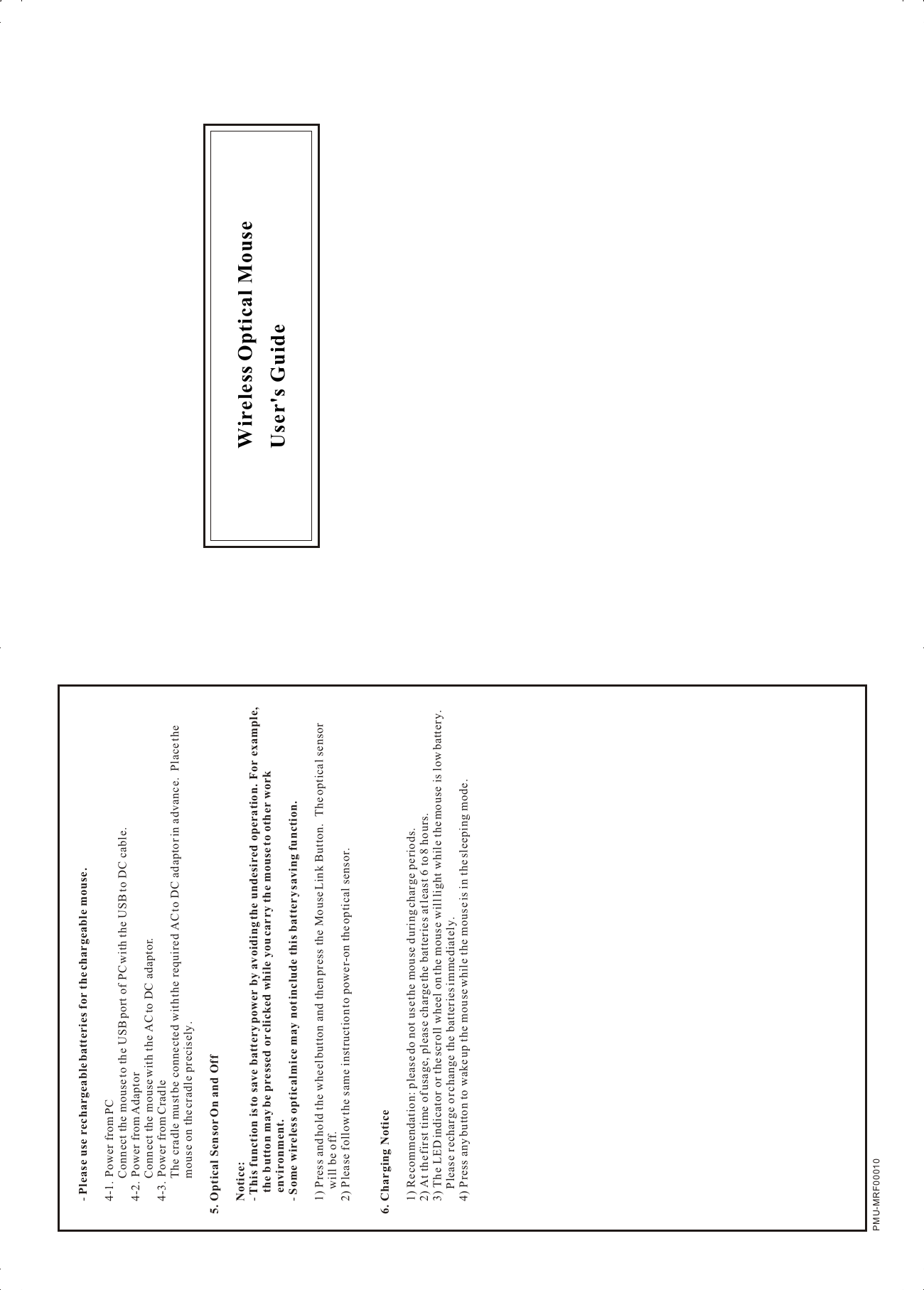 Wireless Optical Mouse User&apos;s GuidePMU-MRF00010-  Please use rechargeable batteries for the chargeable mouse.4-1. Power from PCConnect the mouse to the USB port of PC with the USB to DC cable.4-2. Power from AdaptorConnect the mouse with the AC to DC adaptor.4-3. Power from CradleThe cradle must be connected with the required AC to DC adaptor in advance.  Place the mouse on the cradle precisely.5. Optical Sensor On and OffNotice:  - This function is to save battery power by avoiding the undesired operation.  For example, the button may be pressed or clicked while you carry the mouse to other work environment.- Some wireless optical mice may not include this battery saving function.1) Press and hold the wheel button and then press the Mouse Link Button.  The optical sensor will be off.2) Please follow the same instruction to power-on the optical sensor.6. Charging Notice1) Recommendation: please do not use the mouse during charge periods.2) At the first time of usage, please charge the batteries at least 6 to 8 hours.3) The LED indicator or the scroll wheel on the mouse will light while the mouse is low battery.  Please recharge or change the batteries immediately.4) Press any button to wake up the mouse while the mouse is in the sleeping mode.