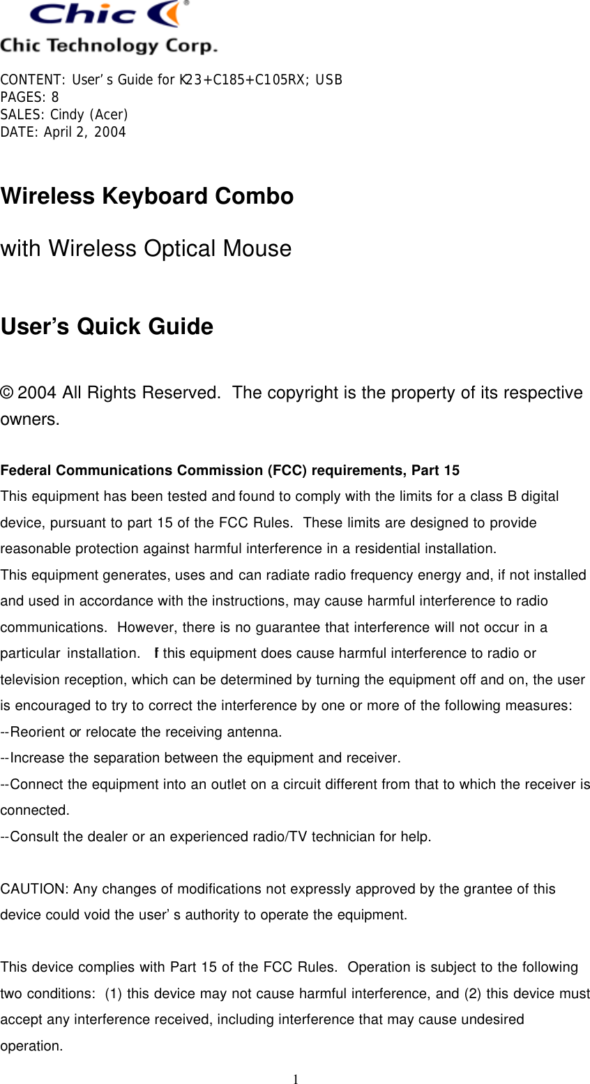   CONTENT: User’s Guide for K23+C185+C105RX; USB PAGES: 8 SALES: Cindy (Acer) DATE: April 2, 2004   1  Wireless Keyboard Combo with Wireless Optical Mouse  User’s Quick Guide  © 2004 All Rights Reserved.  The copyright is the property of its respective owners.  Federal Communications Commission (FCC) requirements, Part 15 This equipment has been tested and found to comply with the limits for a class B digital device, pursuant to part 15 of the FCC Rules.  These limits are designed to provide reasonable protection against harmful interference in a residential installation. This equipment generates, uses and can radiate radio frequency energy and, if not installed and used in accordance with the instructions, may cause harmful interference to radio communications.  However, there is no guarantee that interference will not occur in a particular installation.  If this equipment does cause harmful interference to radio or television reception, which can be determined by turning the equipment off and on, the user is encouraged to try to correct the interference by one or more of the following measures: --Reorient or relocate the receiving antenna. --Increase the separation between the equipment and receiver. --Connect the equipment into an outlet on a circuit different from that to which the receiver is connected. --Consult the dealer or an experienced radio/TV technician for help.  CAUTION: Any changes of modifications not expressly approved by the grantee of this device could void the user’s authority to operate the equipment.  This device complies with Part 15 of the FCC Rules.  Operation is subject to the following two conditions:  (1) this device may not cause harmful interference, and (2) this device must accept any interference received, including interference that may cause undesired operation. 