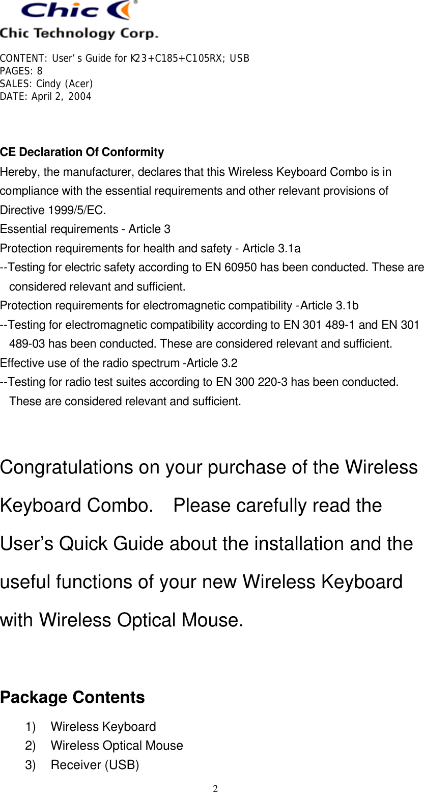   CONTENT: User’s Guide for K23+C185+C105RX; USB PAGES: 8 SALES: Cindy (Acer) DATE: April 2, 2004   2   CE Declaration Of Conformity Hereby, the manufacturer, declares that this Wireless Keyboard Combo is in compliance with the essential requirements and other relevant provisions of Directive 1999/5/EC. Essential requirements - Article 3  Protection requirements for health and safety - Article 3.1a  --Testing for electric safety according to EN 60950 has been conducted. These are considered relevant and sufficient. Protection requirements for electromagnetic compatibility -Article 3.1b  --Testing for electromagnetic compatibility according to EN 301 489-1 and EN 301 489-03 has been conducted. These are considered relevant and sufficient. Effective use of the radio spectrum -Article 3.2 --Testing for radio test suites according to EN 300 220-3 has been conducted. These are considered relevant and sufficient.   Congratulations on your purchase of the Wireless Keyboard Combo.  Please carefully read the User’s Quick Guide about the installation and the useful functions of your new Wireless Keyboard with Wireless Optical Mouse.   Package Contents 1) Wireless Keyboard 2) Wireless Optical Mouse 3) Receiver (USB) 