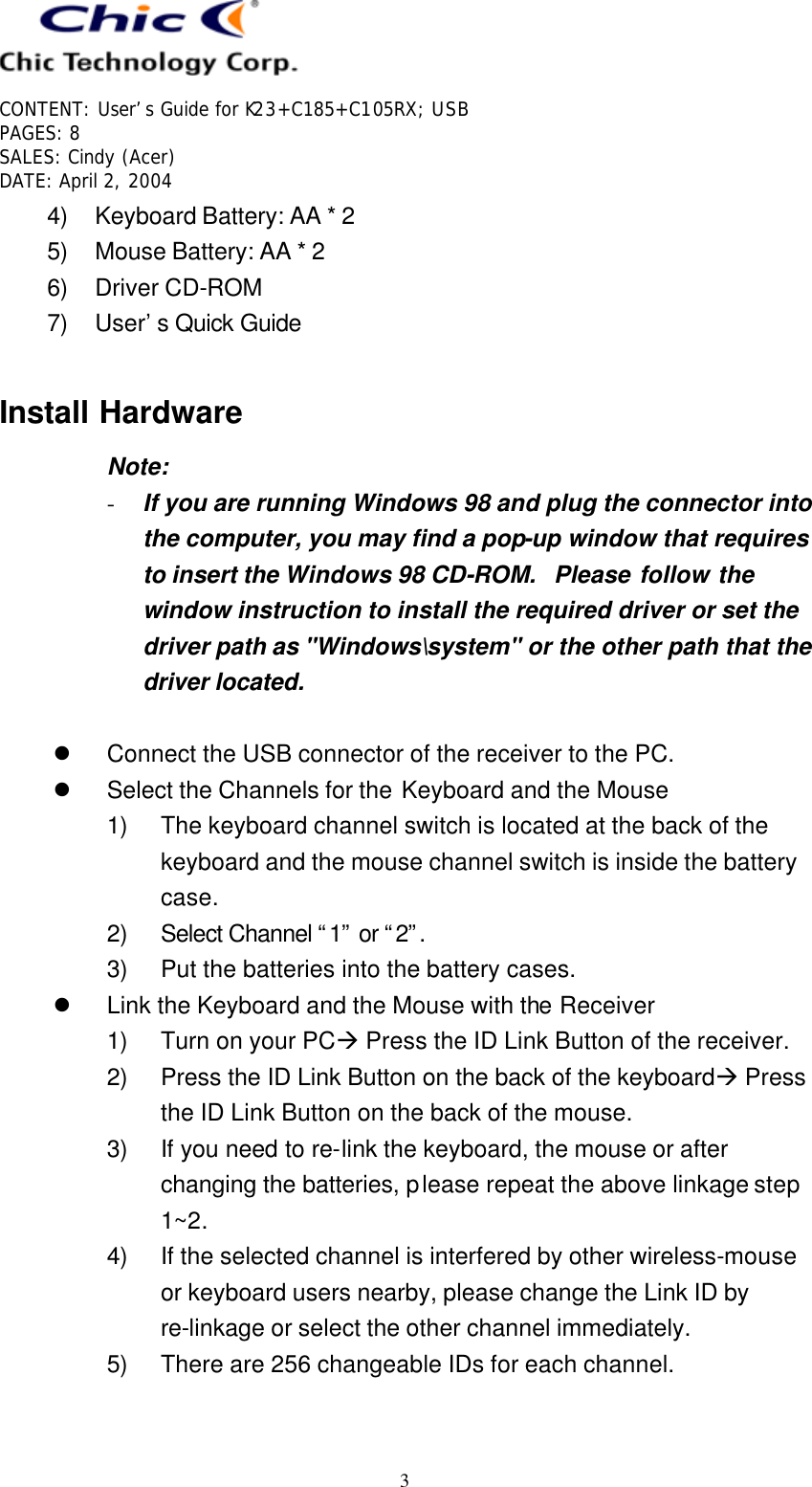   CONTENT: User’s Guide for K23+C185+C105RX; USB PAGES: 8 SALES: Cindy (Acer) DATE: April 2, 2004   3 4) Keyboard Battery: AA * 2 5) Mouse Battery: AA * 2 6) Driver CD-ROM 7) User’s Quick Guide  Install Hardware Note: - If you are running Windows 98 and plug the connector into the computer, you may find a pop-up window that requires to insert the Windows 98 CD-ROM.  Please follow the window instruction to install the required driver or set the driver path as &quot;Windows\system&quot; or the other path that the driver located.  l Connect the USB connector of the receiver to the PC. l Select the Channels for the Keyboard and the Mouse 1) The keyboard channel switch is located at the back of the keyboard and the mouse channel switch is inside the battery case. 2) Select Channel “1” or “2”. 3) Put the batteries into the battery cases. l Link the Keyboard and the Mouse with the Receiver 1) Turn on your PCà Press the ID Link Button of the receiver. 2) Press the ID Link Button on the back of the keyboardà Press the ID Link Button on the back of the mouse. 3) If you need to re-link the keyboard, the mouse or after changing the batteries, please repeat the above linkage step 1~2. 4) If the selected channel is interfered by other wireless-mouse or keyboard users nearby, please change the Link ID by re-linkage or select the other channel immediately. 5) There are 256 changeable IDs for each channel.  