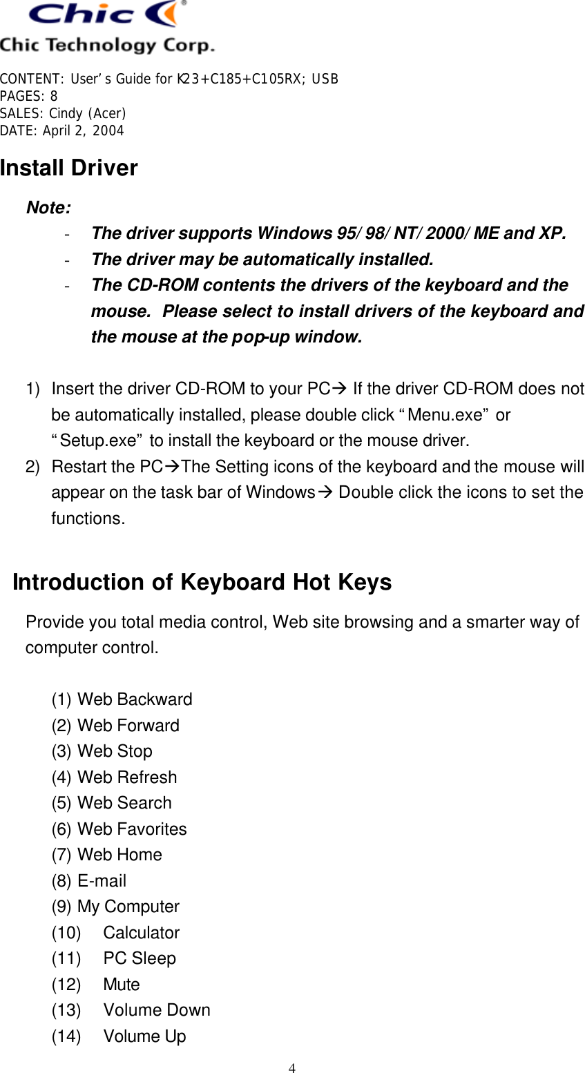   CONTENT: User’s Guide for K23+C185+C105RX; USB PAGES: 8 SALES: Cindy (Acer) DATE: April 2, 2004   4 Install Driver Note: - The driver supports Windows 95/ 98/ NT/ 2000/ ME and XP. - The driver may be automatically installed. - The CD-ROM contents the drivers of the keyboard and the mouse.  Please select to install drivers of the keyboard and the mouse at the pop-up window.  1) Insert the driver CD-ROM to your PCà If the driver CD-ROM does not be automatically installed, please double click “Menu.exe” or “Setup.exe” to install the keyboard or the mouse driver. 2) Restart the PCàThe Setting icons of the keyboard and the mouse will appear on the task bar of Windowsà Double click the icons to set the functions.  Introduction of Keyboard Hot Keys Provide you total media control, Web site browsing and a smarter way of computer control.  (1) Web Backward (2) Web Forward (3) Web Stop (4) Web Refresh (5) Web Search (6) Web Favorites (7) Web Home (8) E-mail (9) My Computer (10) Calculator (11) PC Sleep (12) Mute (13) Volume Down (14) Volume Up 