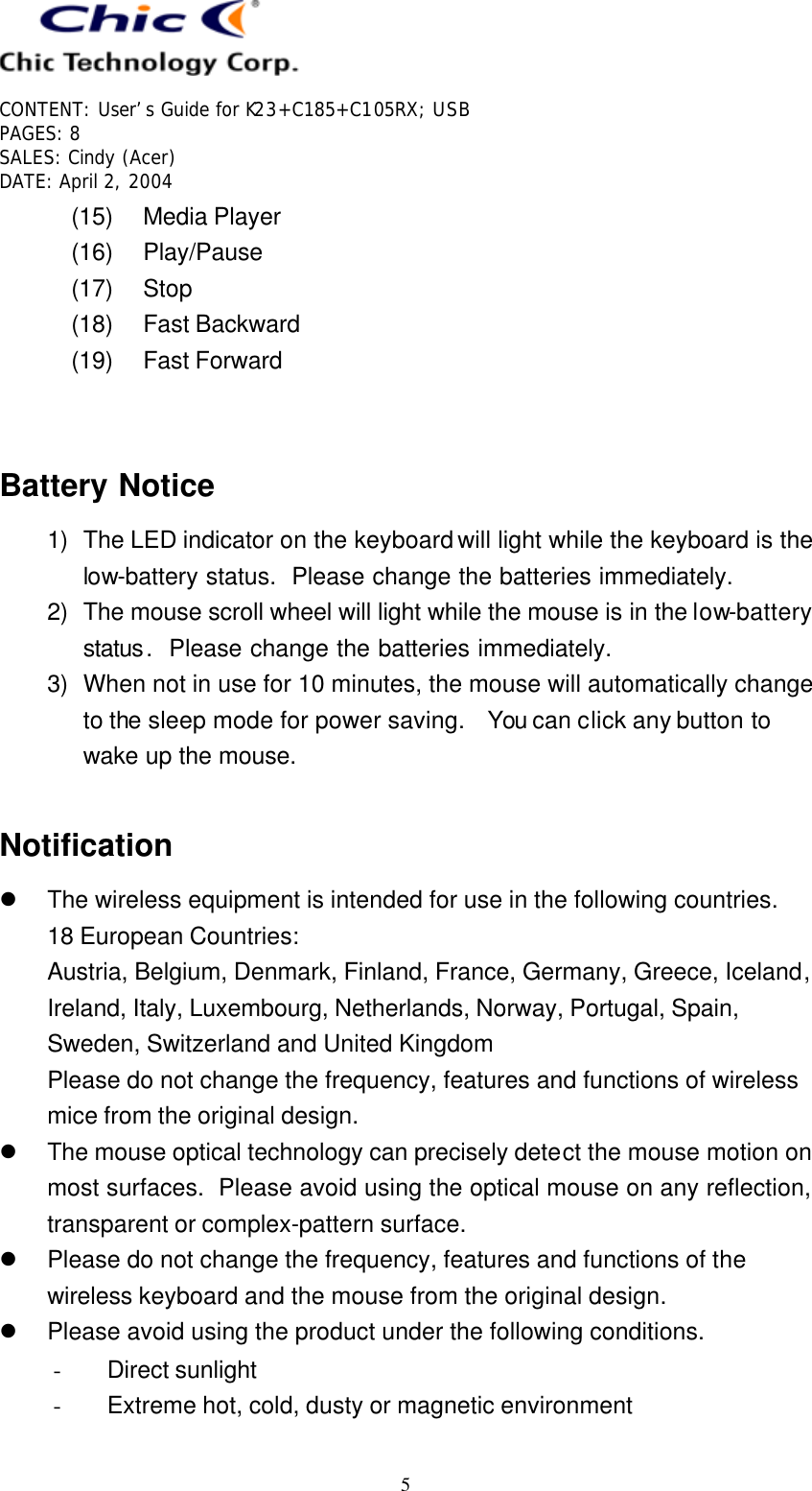   CONTENT: User’s Guide for K23+C185+C105RX; USB PAGES: 8 SALES: Cindy (Acer) DATE: April 2, 2004   5 (15) Media Player (16) Play/Pause (17) Stop (18) Fast Backward (19) Fast Forward   Battery Notice 1) The LED indicator on the keyboard will light while the keyboard is the low-battery status.  Please change the batteries immediately. 2) The mouse scroll wheel will light while the mouse is in the low-battery status.  Please change the batteries immediately. 3) When not in use for 10 minutes, the mouse will automatically change to the sleep mode for power saving.  You can click any button to wake up the mouse.  Notification l The wireless equipment is intended for use in the following countries. 18 European Countries:   Austria, Belgium, Denmark, Finland, France, Germany, Greece, Iceland, Ireland, Italy, Luxembourg, Netherlands, Norway, Portugal, Spain, Sweden, Switzerland and United Kingdom Please do not change the frequency, features and functions of wireless mice from the original design. l The mouse optical technology can precisely detect the mouse motion on most surfaces.  Please avoid using the optical mouse on any reflection, transparent or complex-pattern surface. l Please do not change the frequency, features and functions of the wireless keyboard and the mouse from the original design. l Please avoid using the product under the following conditions. - Direct sunlight - Extreme hot, cold, dusty or magnetic environment 