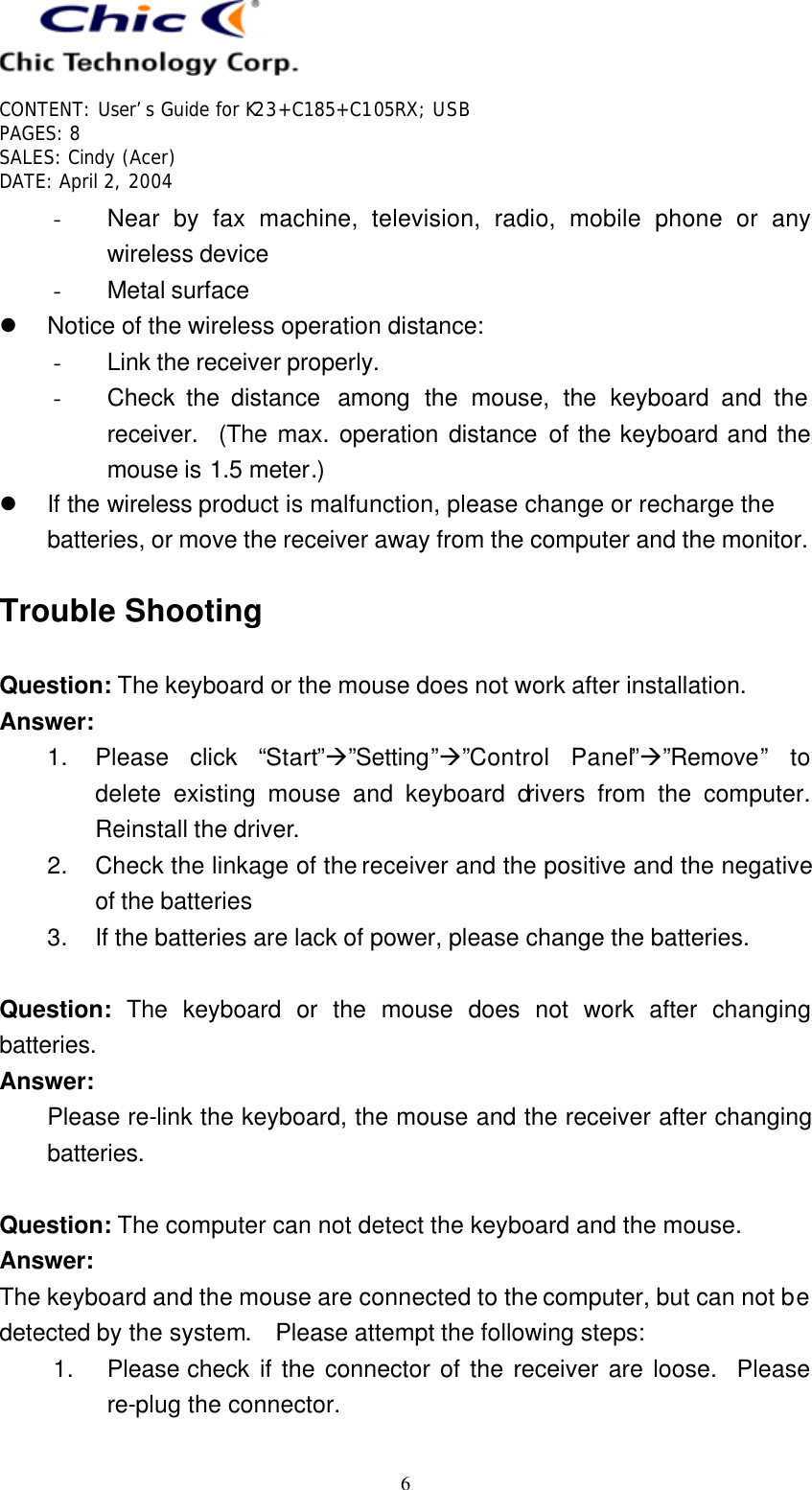   CONTENT: User’s Guide for K23+C185+C105RX; USB PAGES: 8 SALES: Cindy (Acer) DATE: April 2, 2004   6 - Near by fax machine, television, radio, mobile phone or any wireless device - Metal surface l Notice of the wireless operation distance: - Link the receiver properly. - Check the distance  among the mouse, the keyboard and the receiver.  (The max. operation distance of the keyboard and the mouse is 1.5 meter.) l If the wireless product is malfunction, please change or recharge the batteries, or move the receiver away from the computer and the monitor.  Trouble Shooting  Question: The keyboard or the mouse does not work after installation. Answer: 1. Please click “Start”à”Setting”à”Control Panel”à”Remove” to delete existing mouse and keyboard drivers from the computer.  Reinstall the driver. 2. Check the linkage of the receiver and the positive and the negative of the batteries 3. If the batteries are lack of power, please change the batteries.  Question: The keyboard or the mouse does not work after changing batteries. Answer: Please re-link the keyboard, the mouse and the receiver after changing batteries.  Question: The computer can not detect the keyboard and the mouse. Answer: The keyboard and the mouse are connected to the computer, but can not be detected by the system.  Please attempt the following steps: 1. Please check if the connector of the receiver are loose.  Please re-plug the connector. 