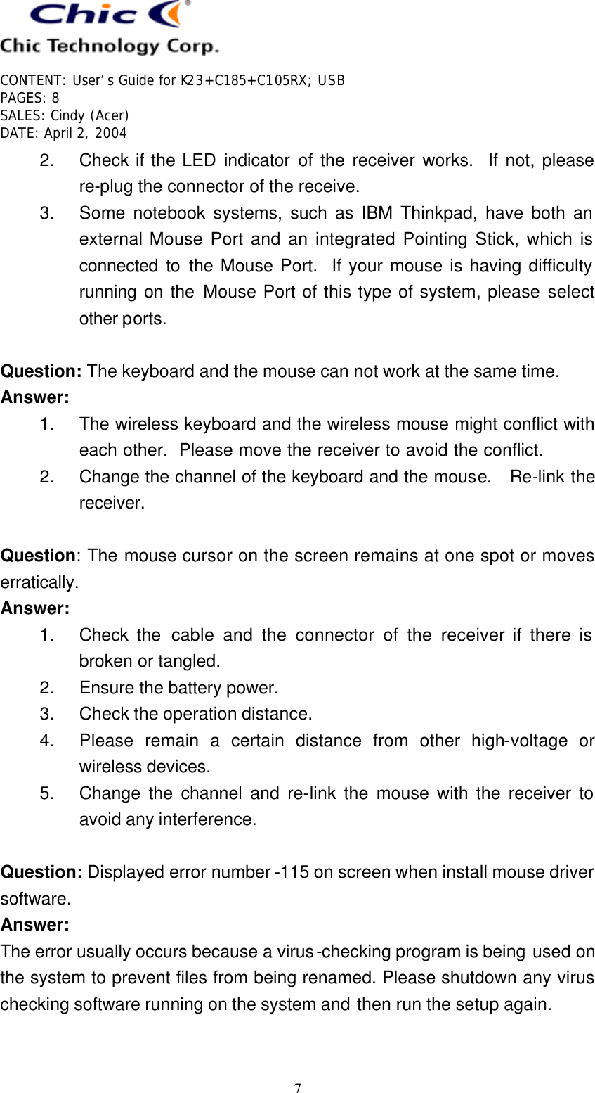   CONTENT: User’s Guide for K23+C185+C105RX; USB PAGES: 8 SALES: Cindy (Acer) DATE: April 2, 2004   7 2. Check if the LED indicator of the receiver works.  If not, please re-plug the connector of the receive. 3. Some notebook systems, such as IBM Thinkpad, have both an external Mouse Port and an integrated Pointing Stick, which is connected to the Mouse Port.  If your mouse is having difficulty running on the Mouse Port of this type of system, please select other ports.  Question: The keyboard and the mouse can not work at the same time. Answer: 1. The wireless keyboard and the wireless mouse might conflict with each other.  Please move the receiver to avoid the conflict. 2. Change the channel of the keyboard and the mouse.  Re-link the receiver.  Question: The mouse cursor on the screen remains at one spot or moves erratically. Answer: 1. Check the cable and the connector of the receiver if there is broken or tangled. 2. Ensure the battery power. 3. Check the operation distance. 4. Please remain a certain distance from other high-voltage or wireless devices. 5. Change the channel and re-link the mouse with the receiver to avoid any interference.  Question: Displayed error number -115 on screen when install mouse driver software. Answer: The error usually occurs because a virus-checking program is being used on the system to prevent files from being renamed. Please shutdown any virus checking software running on the system and then run the setup again.  