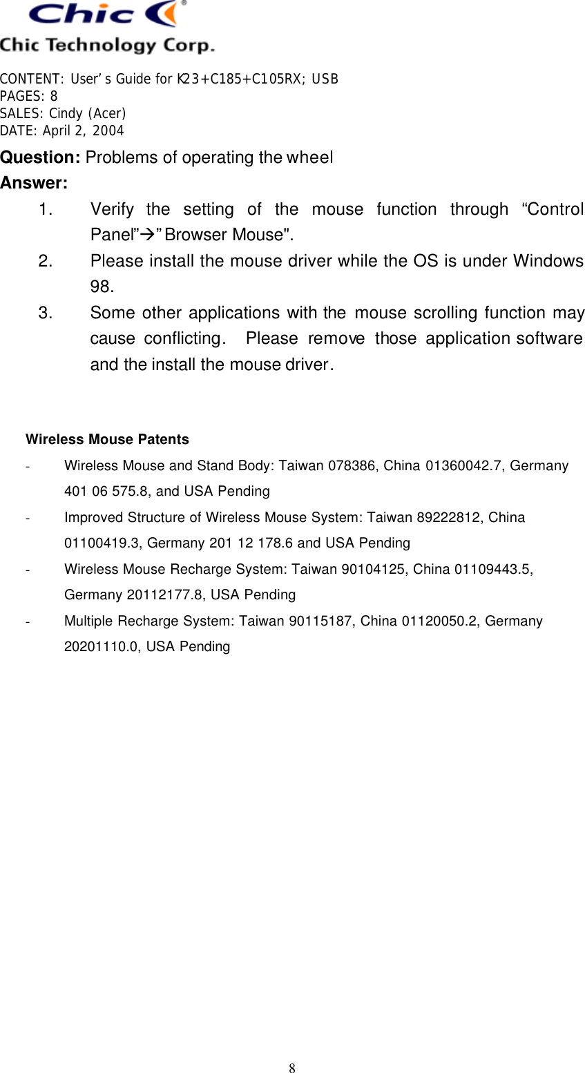   CONTENT: User’s Guide for K23+C185+C105RX; USB PAGES: 8 SALES: Cindy (Acer) DATE: April 2, 2004   8 Question: Problems of operating the wheel Answer: 1. Verify the setting of the mouse function through “Control Panel”à”Browser Mouse&quot;. 2. Please install the mouse driver while the OS is under Windows 98. 3. Some other applications with the mouse scrolling function may cause  conflicting.  Please remove those application software and the install the mouse driver.   Wireless Mouse Patents - Wireless Mouse and Stand Body: Taiwan 078386, China 01360042.7, Germany 401 06 575.8, and USA Pending - Improved Structure of Wireless Mouse System: Taiwan 89222812, China 01100419.3, Germany 201 12 178.6 and USA Pending - Wireless Mouse Recharge System: Taiwan 90104125, China 01109443.5, Germany 20112177.8, USA Pending - Multiple Recharge System: Taiwan 90115187, China 01120050.2, Germany 20201110.0, USA Pending  