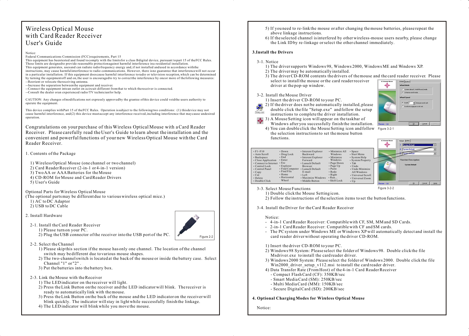 Wireless Optical Mousewith Card Reader ReceiverUser&apos;s GuideNotice:Federal Communications Commission (FCC) requirements, Part 15This equipment has been tested and found to comply with the limits for a class B digital device, pursuant to part 15 of the FCC Rules.  These limits are designed to provide reasonable protection against harmful interference in a residential installation.This equipment generates, uses and can radiate radio frequency energy and, if not installed and used in accordance with the instructions, may cause harmful interference to radio communications.  However, there is no guarantee that interference will not occur in a particular installation.  If this equipment does cause harmful interference to radio or television reception, which can be determined by turning the equipment off and on, the user is encouraged to try to correct the interference by one or more of the following measures:--Reorient or relocate the receiving antenna.--Increase the separation between the equipment and receiver.--Connect the equipment into an outlet on a circuit different from that to which the receiver is connected.--Consult the dealer or an experienced radio/TV technician for help.CAUTION: Any changes of modifications not expressly approved by the grantee of this device could void the users authority to operate the equipment.This device complies with Part 15 of the FCC Rules.  Operation is subject to the following two conditions:  (1) this device may not cause harmful interference, and (2) this device must accept any interference received, including interference that may cause undesired operation.Congratulations on your purchase of this Wireless Optical Mouse with a Card Reader Receiver.  Please carefully read the User&apos;s Guide to learn about the installation and the convenient and powerful functions of your new Wireless Optical Mouse with the Card Reader Receiver.1. Contents of the Package1) Wireless Optical Mouse (one channel or two channel)2) Card Reader Receiver (2-in-1 or 4-in-1 version)3) Two AA or AAA Batteries for the Mouse4) CD-ROM for Mouse and Card Reader Drivers5) User&apos;s GuideOptional Parts for Wireless Optical Mouse(The optional parts may be different due to various wireless optical mice.)1) AC to DC Adaptor2) USB to DC Cable2. Install Hardware2-1. Install the Card Reader Receiver1) Please turn on your PC.2) Plug the USB connector of the receiver into the USB port of the PC.2-2. Select the Channel1) Please skip this section if the mouse has only one channel.  The location of the channel switch may be different due to various mouse shapes.2) The two-channel switch is located at the back of the mouse or inside the battery case.  Select Channel &quot;1&quot; or &quot;2&quot; .3) Put the batteries into the battery box.2-3. Link the Mouse with the Receiver1) The LED indicator on the receiver will light.2) Press the Link Button on the receiver and the LED indicator will blink.  The receiver is ready to automatically link with the mouse.3) Press the Link Button on the back of the mouse and the LED indicator on the receiver will blink quickly.  The indicator will stay in light while successfully finish the linkage.4) The LED indicator will blink while you move the mouse.5) If you need to re-link the mouse or after changing the mouse batteries, please repeat the above linkage instructions.6) If the selected channel is interfered by other wireless-mouse users nearby, please change the Link ID by re-linkage or select the other channel immediately.3.Install the Drivers3-1. Notice1) The driver supports Windows 98, Windows 2000, Windows ME and Windows XP.2) The driver may be automatically installed.3) The driver CD-ROM contents the drivers of the mouse and the card reader receiver.  Please select to install the mouse or the card reader receiver driver at the pop-up window.3-2. Install the Mouse Driver1) Insert the driver CD-ROM to your PC.2) If the driver does not be automatically installed, please double click the file &quot;Setup.exe&quot;  and follow the setup instructions to complete the driver installation.3) A Mouse Setting icon will appear on the taskbar of Windows after you successfully finish the installation.4) You can double click the Mouse Setting icon and follow the selection instructions to set the mouse button functions.3-3. Select Mouse Functions1) Double click the Mouse Setting icon.2) Follow the instructions of the selection items to set the button functions.3-4. Install the Driver for the Card Reader ReceiverNotice:-   4-in-1 Card Reader Receiver: Compatible with CF, SM, MM and SD Cards.-   2-in-1 Card Reader Receiver: Compatible with CF and SM cards.-   The PC system under Windows ME or Windows XP will automatically detect and install the card reader driver without operating the driver CD-ROM.1) Insert the driver CD-ROM to your PC.  2) Windows 98 System: Please select the folder of Windows 98.  Double click the file  Msdriver.exe  to install the card reader driver.3) Windows 2000 System: Please select the folder of Windows 2000.  Double click the file  Win2000_driver_setup_v112.msi  to install the card reader driver.4) Data Transfer Rate (From Host) of the 4-in-1 Card Reader Receiver- Compact Flash Card (CF): 350KB/sec- Smart Media Card (SM): 250KB/sec- Multi Media Card (MM): 150KB/sec- Secure Digital Card (SD): 200KB/sec4. Optional Charging Modes for Wireless Optical MouseNotice:Wireless Optical Mousewith Card Reader ReceiverUser&apos;s GuideNotice:Federal Communications Commission (FCC) requirements, Part 15This equipment has been tested and found to comply with the limits for a class B digital device, pursuant to part 15 of the FCC Rules.  These limits are designed to provide reasonable protection against harmful interference in a residential installation.This equipment generates, uses and can radiate radio frequency energy and, if not installed and used in accordance with the instructions, may cause harmful interference to radio communications.  However, there is no guarantee that interference will not occur in a particular installation.  If this equipment does cause harmful interference to radio or television reception, which can be determined by turning the equipment off and on, the user is encouraged to try to correct the interference by one or more of the following measures:--Reorient or relocate the receiving antenna.--Increase the separation between the equipment and receiver.--Connect the equipment into an outlet on a circuit different from that to which the receiver is connected.--Consult the dealer or an experienced radio/TV technician for help.CAUTION: Any changes of modifications not expressly approved by the grantee of this device could void the users authority to operate the equipment.This device complies with Part 15 of the FCC Rules.  Operation is subject to the following two conditions:  (1) this device may not cause harmful interference, and (2) this device must accept any interference received, including interference that may cause undesired operation.Congratulations on your purchase of this Wireless Optical Mouse with a Card Reader Receiver.  Please carefully read the User&apos;s Guide to learn about the installation and the convenient and powerful functions of your new Wireless Optical Mouse with the Card Reader Receiver.1. Contents of the Package1) Wireless Optical Mouse (one channel or two channel)2) Card Reader Receiver (2-in-1 or 4-in-1 version)3) Two AA or AAA Batteries for the Mouse4) CD-ROM for Mouse and Card Reader Drivers5) User&apos;s GuideOptional Parts for Wireless Optical Mouse(The optional parts may be different due to various wireless optical mice.)1) AC to DC Adaptor2) USB to DC Cable2. Install Hardware2-1. Install the Card Reader Receiver1) Please turn on your PC.2) Plug the USB connector of the receiver into the USB port of the PC.2-2. Select the Channel1) Please skip this section if the mouse has only one channel.  The location of the channel switch may be different due to various mouse shapes.2) The two-channel switch is located at the back of the mouse or inside the battery case.  Select Channel &quot;1&quot; or &quot;2&quot; .3) Put the batteries into the battery box.2-3. Link the Mouse with the Receiver1) The LED indicator on the receiver will light.2) Press the Link Button on the receiver and the LED indicator will blink.  The receiver is ready to automatically link with the mouse.3) Press the Link Button on the back of the mouse and the LED indicator on the receiver will blink quickly.  The indicator will stay in light while successfully finish the linkage.4) The LED indicator will blink while you move the mouse.5) If you need to re-link the mouse or after changing the mouse batteries, please repeat the above linkage instructions.6) If the selected channel is interfered by other wireless-mouse users nearby, please change the Link ID by re-linkage or select the other channel immediately.3.Install the Drivers3-1. Notice1) The driver supports Windows 98, Windows 2000, Windows ME and Windows XP.2) The driver may be automatically installed.3) The driver CD-ROM contents the drivers of the mouse and the card reader receiver.  Please select to install the mouse or the card reader receiver driver at the pop-up window.3-2. Install the Mouse Driver1) Insert the driver CD-ROM to your PC.2) If the driver does not be automatically installed, please double click the file &quot;Setup.exe&quot;  and follow the setup instructions to complete the driver installation.3) A Mouse Setting icon will appear on the taskbar of Windows after you successfully finish the installation.4) You can double click the Mouse Setting icon and follow the selection instructions to set the mouse button functions.3-3. Select Mouse Functions1) Double click the Mouse Setting icon.2) Follow the instructions of the selection items to set the button functions.3-4. Install the Driver for the Card Reader ReceiverNotice:-   4-in-1 Card Reader Receiver: Compatible with CF, SM, MM and SD Cards.-   2-in-1 Card Reader Receiver: Compatible with CF and SM cards.-   The PC system under Windows ME or Windows XP will automatically detect and install the card reader driver without operating the driver CD-ROM.1) Insert the driver CD-ROM to your PC.  2) Windows 98 System: Please select the folder of Windows 98.  Double click the file  Msdriver.exe  to install the card reader driver.3) Windows 2000 System: Please select the folder of Windows 2000.  Double click the file  Win2000_driver_setup_v112.msi  to install the card reader driver.4) Data Transfer Rate (From Host) of the 4-in-1 Card Reader Receiver- Compact Flash Card (CF): 350KB/sec- Smart Media Card (SM): 250KB/sec- Multi Media Card (MM): 150KB/sec- Secure Digital Card (SD): 200KB/sec4. Optional Charging Modes for Wireless Optical MouseNotice:F1~F10Auto ScrollBackspaceClose ApplicationConnect to InternetControl LockControl PanelCopyCutDeleteDouble ClickDownDrag LockEndEnterEscExplorerFind ComputerFind FileHomeHorizontal     WheelInterent Explorer    BackwardInterent Explorer    ForwardLanuch Default    BrowserLanuch Default    E-mailLeftMaximize WindowsMiddle ButtonMinimize All    WindowsMinimize     WindowsPage DownPage UpPasteRedoRightRun...Shift LockSpaceStart Menu System HelpSystem Property Tab Undo Undo Minimize     All Windows Universal Scroll Universal Zoom UpFigure 3-2-1 Figure 3-2-2Figure 2-2