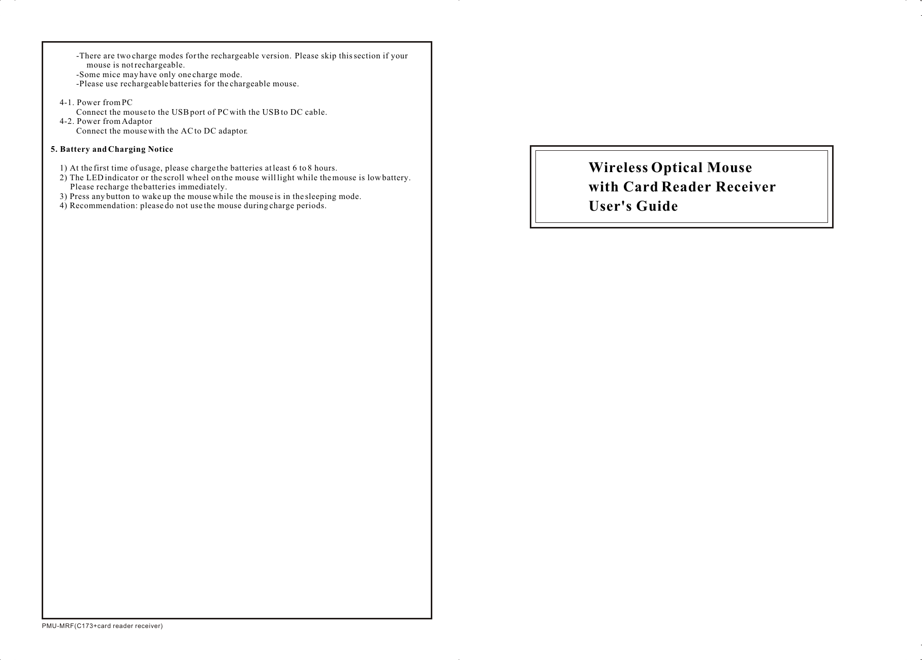 PMU-MRF(C173+card reader receiver)Wireless Optical Mousewith Card Reader ReceiverUser&apos;s Guide-There are two charge modes for the rechargeable version.  Please skip this section if your mouse is not rechargeable.  -Some mice may have only one charge mode.-Please use rechargeable batteries for the chargeable mouse.4-1. Power from PCConnect the mouse to the USB port of PC with the USB to DC cable.4-2. Power from AdaptorConnect the mouse with the AC to DC adaptor.5. Battery and Charging Notice1) At the first time of usage, please charge the batteries at least 6 to 8 hours.2) The LED indicator or the scroll wheel on the mouse will light while the mouse is low battery. Please recharge the batteries immediately.3) Press any button to wake up the mouse while the mouse is in the sleeping mode.4) Recommendation: please do not use the mouse during charge periods.
