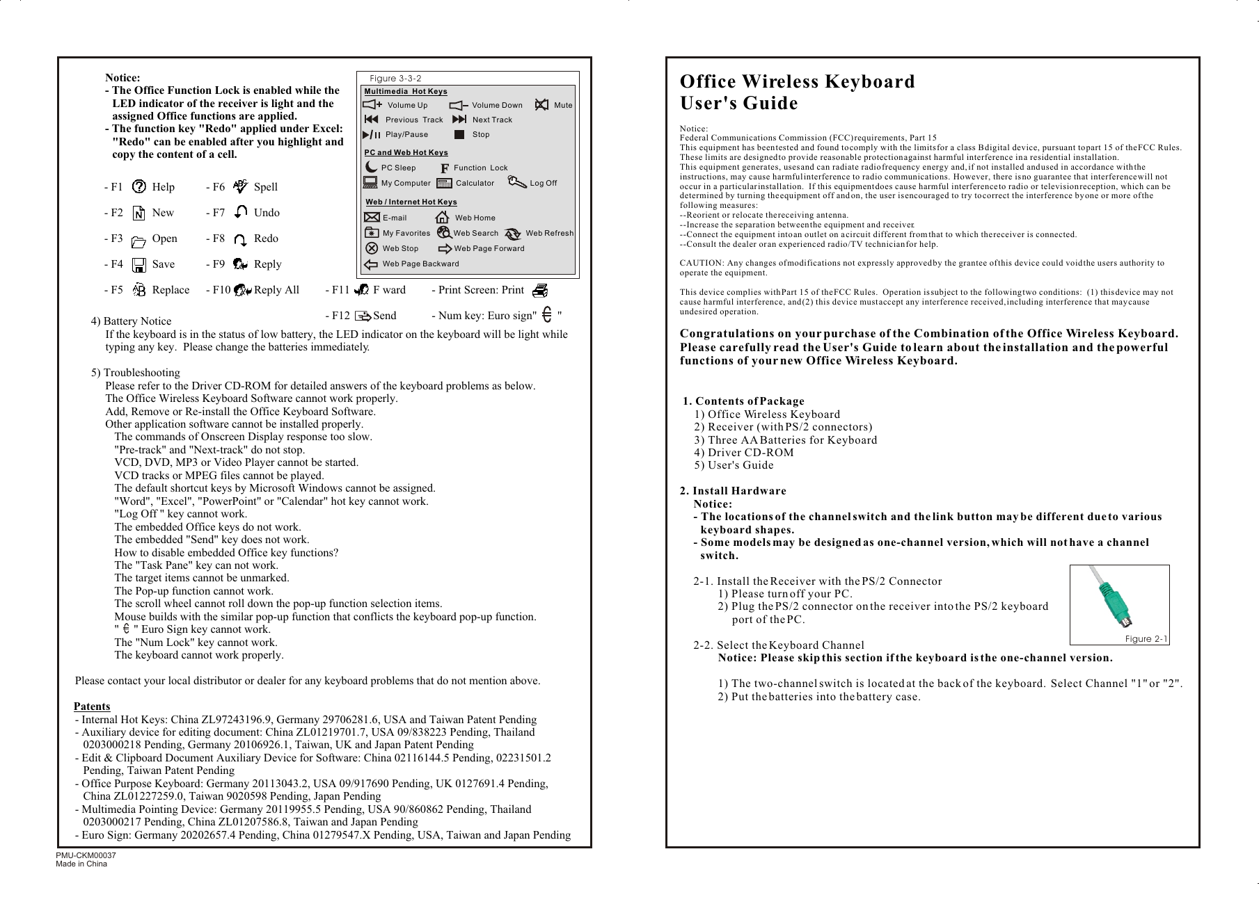 PMU-CKM00037Made in ChinaOffice Wireless Keyboard User&apos;s GuideNotice:Federal Communications Commission (FCC) requirements, Part 15This equipment has been tested and found to comply with the limits for a class B digital device, pursuant to part 15 of the FCC Rules.  These limits are designed to provide reasonable protection against harmful interference in a residential installation.This equipment generates, uses and can radiate radio frequency energy and, if not installed and used in accordance with the instructions, may cause harmful interference to radio communications.  However, there is no guarantee that interference will not occur in a particular installation.  If this equipment does cause harmful interference to radio or television reception, which can be determined by turning the equipment off and on, the user is encouraged to try to correct the interference by one or more of the following measures:--Reorient or relocate the receiving antenna.--Increase the separation between the equipment and receiver.--Connect the equipment into an outlet on a circuit different from that to which the receiver is connected.--Consult the dealer or an experienced radio/TV technician for help.CAUTION: Any changes of modifications not expressly approved by the grantee of this device could void the users authority to operate the equipment.This device complies with Part 15 of the FCC Rules.  Operation is subject to the following two conditions:  (1) this device may not cause harmful interference, and (2) this device must accept any interference received, including interference that may cause undesired operation.Congratulations on your purchase of the Combination of the Office Wireless Keyboard.  Please carefully read the User&apos;s Guide to learn about the installation and the powerful functions of your new Office Wireless Keyboard. 1. Contents of Package1) Office Wireless Keyboard2) Receiver (with PS/2 connectors)3) Three AA Batteries for Keyboard4) Driver CD-ROM5) User&apos;s Guide2. Install HardwareNotice: - The locations of the channel switch and the link button may be different due to various keyboard shapes.- Some models may be designed as one-channel version, which will not have a channel switch.2-1. Install the Receiver with the PS/2 Connector1) Please turn off your PC.2) Plug the PS/2 connector on the receiver into the PS/2 keyboard port of the PC.2-2. Select the Keyboard ChannelNotice: Please skip this section if the keyboard is the one-channel version.1) The two-channel switch is located at the back of the keyboard.  Select Channel &quot;1&quot; or &quot;2&quot;.2) Put the batteries into the battery case.3Figure 2-1 Notice:- The Office Function Lock is enabled while the LED indicator of the receiver is light and the assigned Office functions are applied.- The function key &quot;Redo&quot; applied under Excel: &quot;Redo&quot; can be enabled after you highlight and copy the content of a cell.4) Battery NoticeIf the keyboard is in the status of low battery, the LED indicator on the keyboard will be light while typing any key.  Please change the batteries immediately.5) TroubleshootingPlease refer to the Driver CD-ROM for detailed answers of the keyboard problems as below.The Office Wireless Keyboard Software cannot work properly.Add, Remove or Re-install the Office Keyboard Software.Other application software cannot be installed properly.&amp; The commands of Onscreen Display response too slow.&amp; &quot;Pre-track&quot; and &quot;Next-track&quot; do not stop.&amp; VCD, DVD, MP3 or Video Player cannot be started.&amp; VCD tracks or MPEG files cannot be played.&amp; The default shortcut keys by Microsoft Windows cannot be assigned.&amp; &quot;Word&quot;, &quot;Excel&quot;, &quot;PowerPoint&quot; or &quot;Calendar&quot; hot key cannot work.&amp; &quot;Log Off &quot; key cannot work.&amp; The embedded Office keys do not work.&amp; The embedded &quot;Send&quot; key does not work.&amp; How to disable embedded Office key functions?&amp; The &quot;Task Pane&quot; key can not work.&amp; The target items cannot be unmarked.&amp; The Pop-up function cannot work.&amp; The scroll wheel cannot roll down the pop-up function selection items.&amp; Mouse builds with the similar pop-up function that conflicts the keyboard pop-up function.&amp; &quot;     &quot; Euro Sign key cannot work.&amp; The &quot;Num Lock&quot; key cannot work.&amp; The keyboard cannot work properly.Please contact your local distributor or dealer for any keyboard problems that do not mention above.Patents- Internal Hot Keys: China ZL97243196.9, Germany 29706281.6, USA and Taiwan Patent Pending- Auxiliary device for editing document: China ZL01219701.7, USA 09/838223 Pending, Thailand   0203000218 Pending, Germany 20106926.1, Taiwan, UK and Japan Patent Pending- Edit &amp; Clipboard Document Auxiliary Device for Software: China 02116144.5 Pending, 02231501.2 Pending, Taiwan Patent Pending- Office Purpose Keyboard: Germany 20113043.2, USA 09/917690 Pending, UK 0127691.4 Pending, China ZL01227259.0, Taiwan 9020598 Pending, Japan Pending- Multimedia Pointing Device: Germany 20119955.5 Pending, USA 90/860862 Pending, Thailand 0203000217 Pending, China ZL01207586.8, Taiwan and Japan Pending- Euro Sign: Germany 20202657.4 Pending, China 01279547.X Pending, USA, Taiwan and Japan Pending3Figure 3-3-2Multimedia  Hot Keys   Volume Up                     Volume Down               Mute     Previous  Track              Next Track                        Play/Pause                     StopPC and Web Hot KeysPC Sleep                  Function  Lock        My Computer            Calculator                 Log OffWeb / Internet Hot KeysE-mail                       Web HomeMy Favorites           Web Search             Web RefreshWeb Stop                 Web Page Forward Web Page Backward           - F1          Help - F2          New- F3          Open - F4          Save- F5          Replace- F6          Spell - F7          Undo- F8          Redo - F9          Reply- F10        Reply All - F11        F ward- F12        Send- Print Screen: Print- Num key: Euro sign&quot;       &quot; 