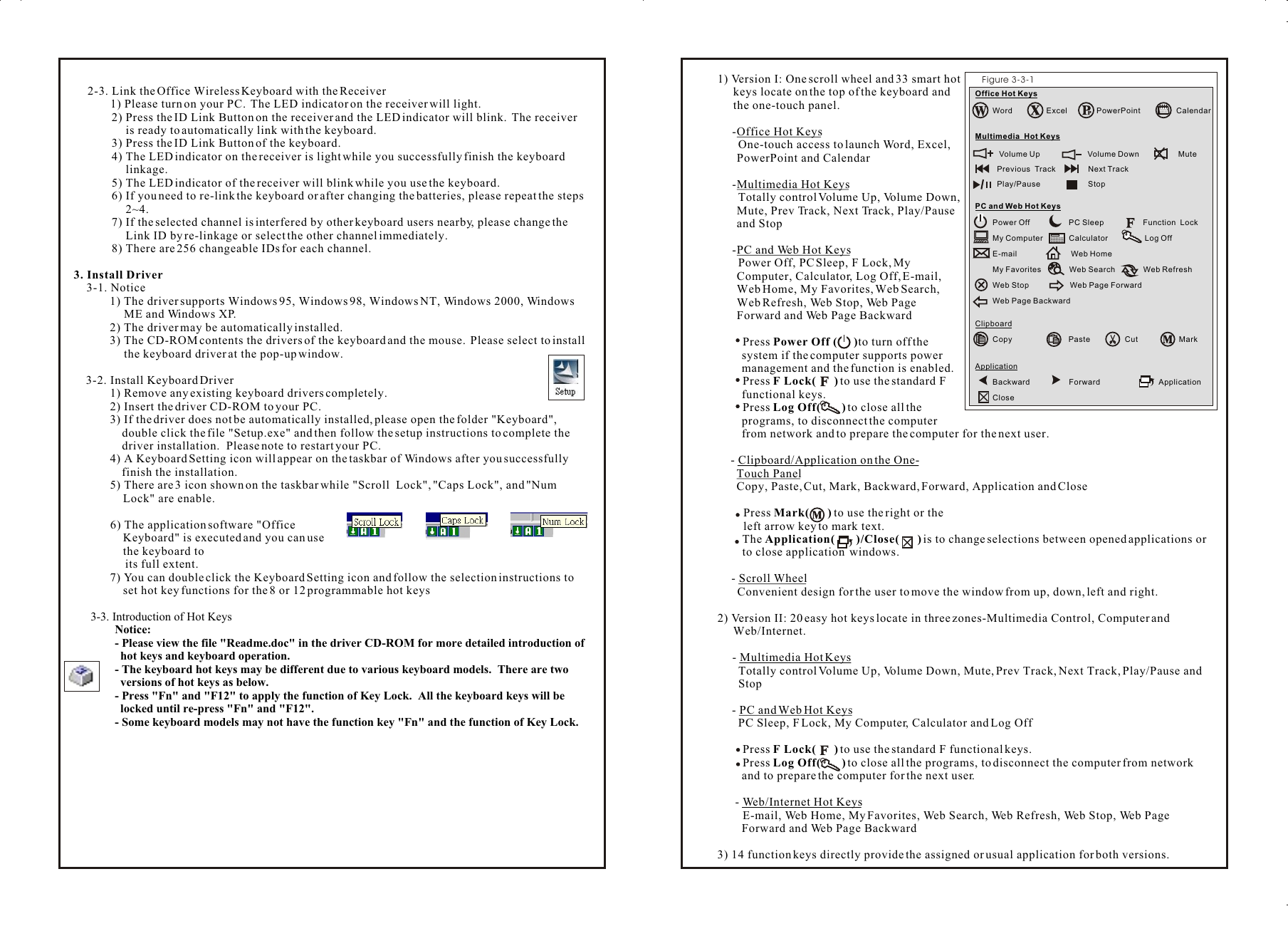 1) Version I: One scroll wheel and 33 smart hot keys locate on the top of the keyboard and the one-touch panel.-Office Hot Keys  One-touch access to launch Word, Excel,   PowerPoint and Calendar-Multimedia Hot Keys  Totally control Volume Up, Volume Down, Mute, Prev Track, Next Track, Play/Pause and Stop-PC and Web Hot Keys  Power Off, PC Sleep, F Lock, My Computer, Calculator, Log Off, E-mail, Web Home, My Favorites, Web Search, Web Refresh, Web Stop, Web Page Forward and Web Page BackwardPress Power Off (      )to turn off the system if the computer supports power management and the function is enabled.Press F Lock(      ) to use the standard F functional keys.Press Log Off(       ) to close all the programs, to disconnect the computer from network and to prepare the computer for the next user.- Clipboard/Application on the One-   Touch Panel  Copy, Paste, Cut, Mark, Backward, Forward, Application and Close    Press Mark(      ) to use the right or the      left arrow key to mark text.  The Application(       )/Close(      ) is to change selections between opened applications or   to close application  windows.- Scroll Wheel  Convenient design for the user to move the window from up, down, left and right.2) Version II: 20 easy hot keys locate in three zones-Multimedia Control, Computer and Web/Internet.- Multimedia Hot Keys  Totally control Volume Up, Volume Down, Mute, Prev Track, Next Track, Play/Pause and   Stop- PC and Web Hot Keys  PC Sleep, F Lock, My Computer, Calculator and Log OffPress F Lock(      ) to use the standard F functional keys.Press Log Off(       ) to close all the programs, to disconnect the computer from network and to prepare the computer for the next user.- Web/Internet Hot KeysE-mail, Web Home, My Favorites, Web Search, Web Refresh, Web Stop, Web Page Forward and Web Page Backward3) 14 function keys directly provide the assigned or usual application for both versions.  2-3. Link the Office Wireless Keyboard with the Receiver       1) Please turn on your PC.  The LED indicator on the receiver will light. 2) Press the ID Link Button on the receiver and the LED indicator will blink.  The receiver is ready to automatically link with the keyboard.3) Press the ID Link Button of the keyboard.4) The LED indicator on the receiver is light while you successfully finish the keyboard linkage.5) The LED indicator of the receiver will blink while you use the keyboard.6) If you need to re-link the keyboard or after changing the batteries, please repeat the steps 2~4.7) If the selected channel is interfered by other keyboard users nearby, please change the Link ID by re-linkage or select the other channel immediately.8) There are 256 changeable IDs for each channel.3. Install Driver3-1. Notice1) The driver supports Windows 95, Windows 98, Windows NT, Windows 2000, Windows ME and Windows XP.2) The driver may be automatically installed.3) The CD-ROM contents the drivers of the keyboard and the mouse.  Please select to install the keyboard driver at the pop-up window.3-2. Install Keyboard Driver1) Remove any existing keyboard drivers completely.2) Insert the driver CD-ROM to your PC.3) If the driver does not be automatically installed, please open the folder &quot;Keyboard&quot;, double click the file &quot;Setup.exe&quot; and then follow the setup instructions to complete the driver installation.  Please note to restart your PC.  4) A Keyboard Setting icon will appear on the taskbar of Windows after you successfully      finish the installation.5) There are 3 icon shown on the taskbar while &quot;Scroll  Lock&quot;, &quot;Caps Lock&quot;, and &quot;Num Lock&quot; are enable.         6) The application software &quot;Office Keyboard&quot; is executed and you can use the keyboard to                its full extent.7) You can double click the Keyboard Setting icon and follow the selection instructions to set hot key functions for the 8 or 12 programmable hot keys3-3. Introduction of Hot KeysNotice: - Please view the file &quot;Readme.doc&quot; in the driver CD-ROM for more detailed introduction of hot keys and keyboard operation.- The keyboard hot keys may be different due to various keyboard models.  There are two versions of hot keys as below.- Press &quot;Fn&quot; and &quot;F12&quot; to apply the function of Key Lock.  All the keyboard keys will be locked until re-press &quot;Fn&quot; and &quot;F12&quot;.- Some keyboard models may not have the function key &quot;Fn&quot; and the function of Key Lock.3Figure 3-3-1Office Hot KeysWord Excel PowerPoint CalendarMultimedia  Hot Keys   Volume Up                      Volume Down                  Mute     Previous  Track               Next Track                        Play/Pause                      StopPC and Web Hot KeysPower Off                  PC Sleep                  Function  Lock        My Computer            Calculator                 Log Off           E-mail                         Web HomeMy Favorites             Web Search             Web RefreshWeb Stop                   Web Page Forward Web Page BackwardClipboardCopy                          Paste                Cut                   MarkApplicationBackward                  Forward                           Application Close