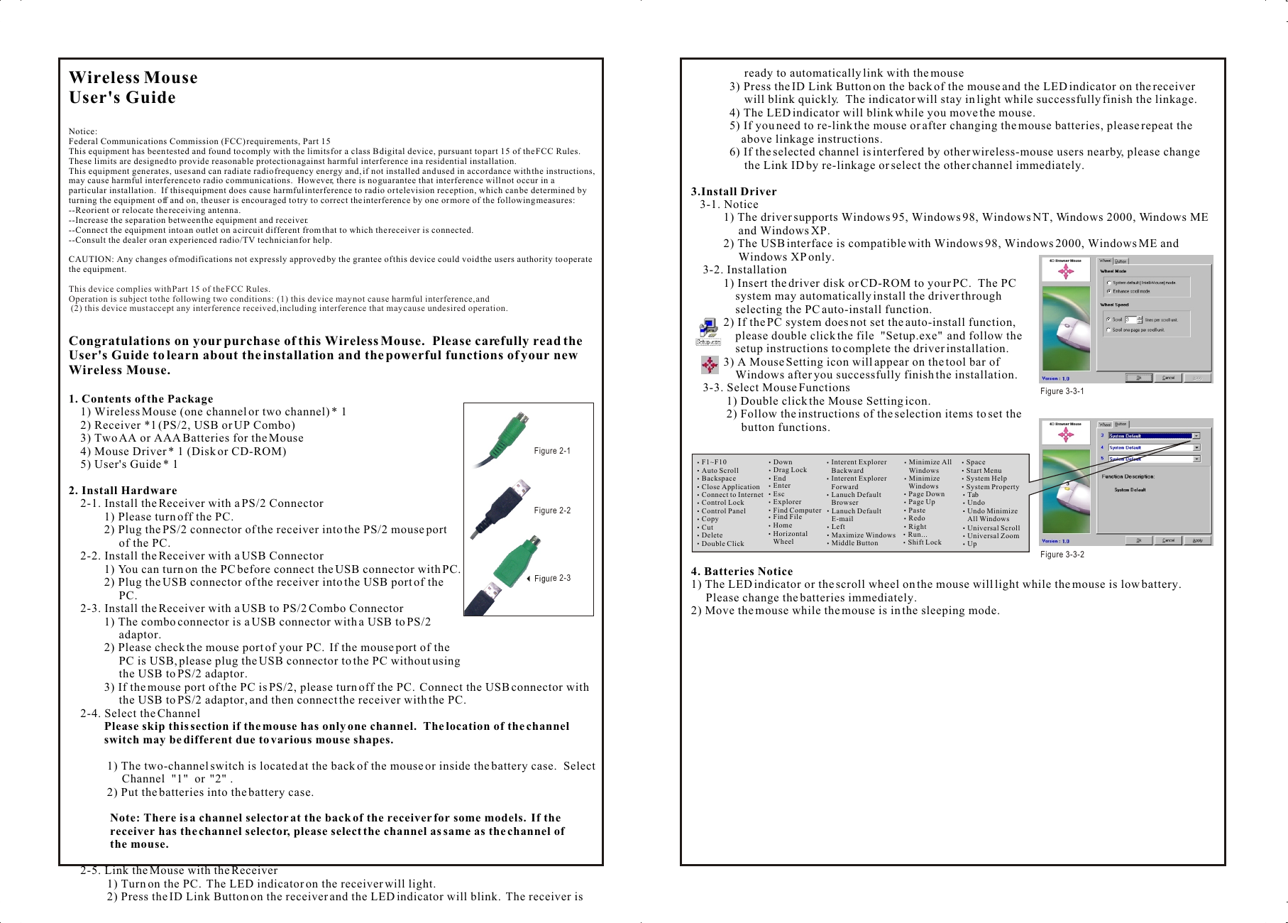 Wireless Mouse User&apos;s GuideNotice:Federal Communications Commission (FCC) requirements, Part 15This equipment has been tested and found to comply with the limits for a class B digital device, pursuant to part 15 of the FCC Rules.  These limits are designed to provide reasonable protection against harmful interference in a residential installation.This equipment generates, uses and can radiate radio frequency energy and, if not installed and used in accordance with the instructions, may cause harmful interference to radio communications.  However, there is no guarantee that interference will not occur in a particular installation.  If this equipment does cause harmful interference to radio or television reception, which can be determined by turning the equipment off and on, the user is encouraged to try to correct the interference by one or more of the following measures:--Reorient or relocate the receiving antenna.--Increase the separation between the equipment and receiver.--Connect the equipment into an outlet on a circuit different from that to which the receiver is connected.--Consult the dealer or an experienced radio/TV technician for help.CAUTION: Any changes of modifications not expressly approved by the grantee of this device could void the users authority to operate the equipment.Congratulations on your purchase of this Wireless Mouse.  Please carefully read the User&apos;s Guide to learn about the installation and the powerful functions of your new Wireless Mouse.1. Contents of the Package    1) Wireless Mouse (one channel or two channel) * 1    2) Receiver *1 (PS/2, USB or UP Combo)    3) Two AA or AAA Batteries for the Mouse    4) Mouse Driver * 1 (Disk or CD-ROM)    5) User&apos;s Guide * 12. Install Hardware    2-1. Install the Receiver with a PS/2 Connector            1) Please turn off the PC.            2) Plug the PS/2 connector of the receiver into the PS/2 mouse port                  of the PC.    2-2. Install the Receiver with a USB Connector            1) You can turn on the PC before connect the USB connector with PC.            2) Plug the USB connector of the receiver into the USB port of the                  PC.    2-3. Install the Receiver with a USB to PS/2 Combo Connector            1) The combo connector is a USB connector with a USB to PS/2                  adaptor.            2) Please check the mouse port of your PC.  If the mouse port of the                  PC is USB, please plug the USB connector to the PC without using                  the USB to PS/2 adaptor.            3) If the mouse port of the PC is PS/2, please turn off the PC.  Connect the USB connector with                  the USB to PS/2 adaptor, and then connect the receiver with the PC.    2-4. Select the Channel            Please skip this section if the mouse has only one channel.  The location of the channel             switch may be different due to various mouse shapes.             1) The two-channel switch is located at the back of the mouse or inside the battery case.  Select                   Channel  &quot;1&quot;  or  &quot;2&quot; .             2) Put the batteries into the battery case.              Note: There is a channel selector at the back of the receiver for some models.  If the               receiver has the channel selector, please select the channel as same as the channel of               the mouse.    2-5. Link the Mouse with the Receiver             1) Turn on the PC.  The LED indicator on the receiver will light.             2) Press the ID Link Button on the receiver and the LED indicator will blink.  The receiver is This device complies with Part 15 of the FCC Rules.Operation is subject to the following two conditions:  (1) this device may not cause harmful interference, and (2) this device must accept any interference received, including interference that may cause undesired operation.                  ready to automatically link with the mouse              3) Press the ID Link Button on the back of the mouse and the LED indicator on the receiver                   will blink quickly.  The indicator will stay in light while successfully finish the linkage.             4) The LED indicator will blink while you move the mouse.             5) If you need to re-link the mouse or after changing the mouse batteries, please repeat the                  above linkage instructions.             6) If the selected channel is interfered by other wireless-mouse users nearby, please change                   the Link ID by re-linkage or select the other channel immediately.3.Install Driver   3-1. Notice           1) The driver supports Windows 95, Windows 98, Windows NT, Windows 2000, Windows ME                 and Windows XP.           2) The USB interface is compatible with Windows 98, Windows 2000, Windows ME and                 Windows XP only.    3-2. Installation           1) Insert the driver disk or CD-ROM to your PC.  The PC                system may automatically install the driver through                selecting the PC auto-install function.           2) If the PC system does not set the auto-install function,                please double click the file  &quot;Setup.exe&quot;  and follow the                setup instructions to complete the driver installation.           3) A Mouse Setting icon will appear on the tool bar of                 Windows after you successfully finish the installation.    3-3. Select Mouse Functions            1) Double click the Mouse Setting icon.            2) Follow the instructions of the selection items to set the                  button functions.4. Batteries Notice1) The LED indicator or the scroll wheel on the mouse will light while the mouse is low battery.       Please change the batteries immediately.2) Move the mouse while the mouse is in the sleeping mode.Wireless Mouse User&apos;s GuideNotice:Federal Communications Commission (FCC) requirements, Part 15This equipment has been tested and found to comply with the limits for a class B digital device, pursuant to part 15 of the FCC Rules.  These limits are designed to provide reasonable protection against harmful interference in a residential installation.This equipment generates, uses and can radiate radio frequency energy and, if not installed and used in accordance with the instructions, may cause harmful interference to radio communications.  However, there is no guarantee that interference will not occur in a particular installation.  If this equipment does cause harmful interference to radio or television reception, which can be determined by turning the equipment off and on, the user is encouraged to try to correct the interference by one or more of the following measures:--Reorient or relocate the receiving antenna.--Increase the separation between the equipment and receiver.--Connect the equipment into an outlet on a circuit different from that to which the receiver is connected.--Consult the dealer or an experienced radio/TV technician for help.CAUTION: Any changes of modifications not expressly approved by the grantee of this device could void the users authority to operate the equipment.Congratulations on your purchase of this Wireless Mouse.  Please carefully read the User&apos;s Guide to learn about the installation and the powerful functions of your new Wireless Mouse.1. Contents of the Package    1) Wireless Mouse (one channel or two channel) * 1    2) Receiver *1 (PS/2, USB or UP Combo)    3) Two AA or AAA Batteries for the Mouse    4) Mouse Driver * 1 (Disk or CD-ROM)    5) User&apos;s Guide * 12. Install Hardware    2-1. Install the Receiver with a PS/2 Connector            1) Please turn off the PC.            2) Plug the PS/2 connector of the receiver into the PS/2 mouse port                  of the PC.    2-2. Install the Receiver with a USB Connector            1) You can turn on the PC before connect the USB connector with PC.            2) Plug the USB connector of the receiver into the USB port of the                  PC.    2-3. Install the Receiver with a USB to PS/2 Combo Connector            1) The combo connector is a USB connector with a USB to PS/2                  adaptor.            2) Please check the mouse port of your PC.  If the mouse port of the                  PC is USB, please plug the USB connector to the PC without using                  the USB to PS/2 adaptor.            3) If the mouse port of the PC is PS/2, please turn off the PC.  Connect the USB connector with                  the USB to PS/2 adaptor, and then connect the receiver with the PC.    2-4. Select the Channel            Please skip this section if the mouse has only one channel.  The location of the channel             switch may be different due to various mouse shapes.             1) The two-channel switch is located at the back of the mouse or inside the battery case.  Select                   Channel  &quot;1&quot;  or  &quot;2&quot; .             2) Put the batteries into the battery case.              Note: There is a channel selector at the back of the receiver for some models.  If the               receiver has the channel selector, please select the channel as same as the channel of               the mouse.    2-5. Link the Mouse with the Receiver             1) Turn on the PC.  The LED indicator on the receiver will light.             2) Press the ID Link Button on the receiver and the LED indicator will blink.  The receiver is This device complies with Part 15 of the FCC Rules.Operation is subject to the following two conditions:  (1) this device may not cause harmful interference, and (2) this device must accept any interference received, including interference that may cause undesired operation.                  ready to automatically link with the mouse              3) Press the ID Link Button on the back of the mouse and the LED indicator on the receiver                   will blink quickly.  The indicator will stay in light while successfully finish the linkage.             4) The LED indicator will blink while you move the mouse.             5) If you need to re-link the mouse or after changing the mouse batteries, please repeat the                  above linkage instructions.             6) If the selected channel is interfered by other wireless-mouse users nearby, please change                   the Link ID by re-linkage or select the other channel immediately.3.Install Driver   3-1. Notice           1) The driver supports Windows 95, Windows 98, Windows NT, Windows 2000, Windows ME                 and Windows XP.           2) The USB interface is compatible with Windows 98, Windows 2000, Windows ME and                 Windows XP only.    3-2. Installation           1) Insert the driver disk or CD-ROM to your PC.  The PC                system may automatically install the driver through                selecting the PC auto-install function.           2) If the PC system does not set the auto-install function,                please double click the file  &quot;Setup.exe&quot;  and follow the                setup instructions to complete the driver installation.           3) A Mouse Setting icon will appear on the tool bar of                 Windows after you successfully finish the installation.    3-3. Select Mouse Functions            1) Double click the Mouse Setting icon.            2) Follow the instructions of the selection items to set the                  button functions.4. Batteries Notice1) The LED indicator or the scroll wheel on the mouse will light while the mouse is low battery.       Please change the batteries immediately.2) Move the mouse while the mouse is in the sleeping mode.F1~F10Auto ScrollBackspaceClose ApplicationConnect to InternetControl LockControl PanelCopyCutDeleteDouble ClickDownDrag LockEndEnterEscExplorerFind ComputerFind FileHomeHorizontal     WheelInterent Explorer    BackwardInterent Explorer    ForwardLanuch Default    BrowserLanuch Default    E-mailLeftMaximize WindowsMiddle ButtonMinimize All    WindowsMinimize     WindowsPage DownPage UpPasteRedoRightRun...Shift LockSpaceStart Menu System HelpSystem Property Tab Undo Undo Minimize     All Windows Universal Scroll Universal Zoom UpFigure 3-3-1 Figure 3-3-23Figure 2-1 3Figure 2-23Figure 2-3 