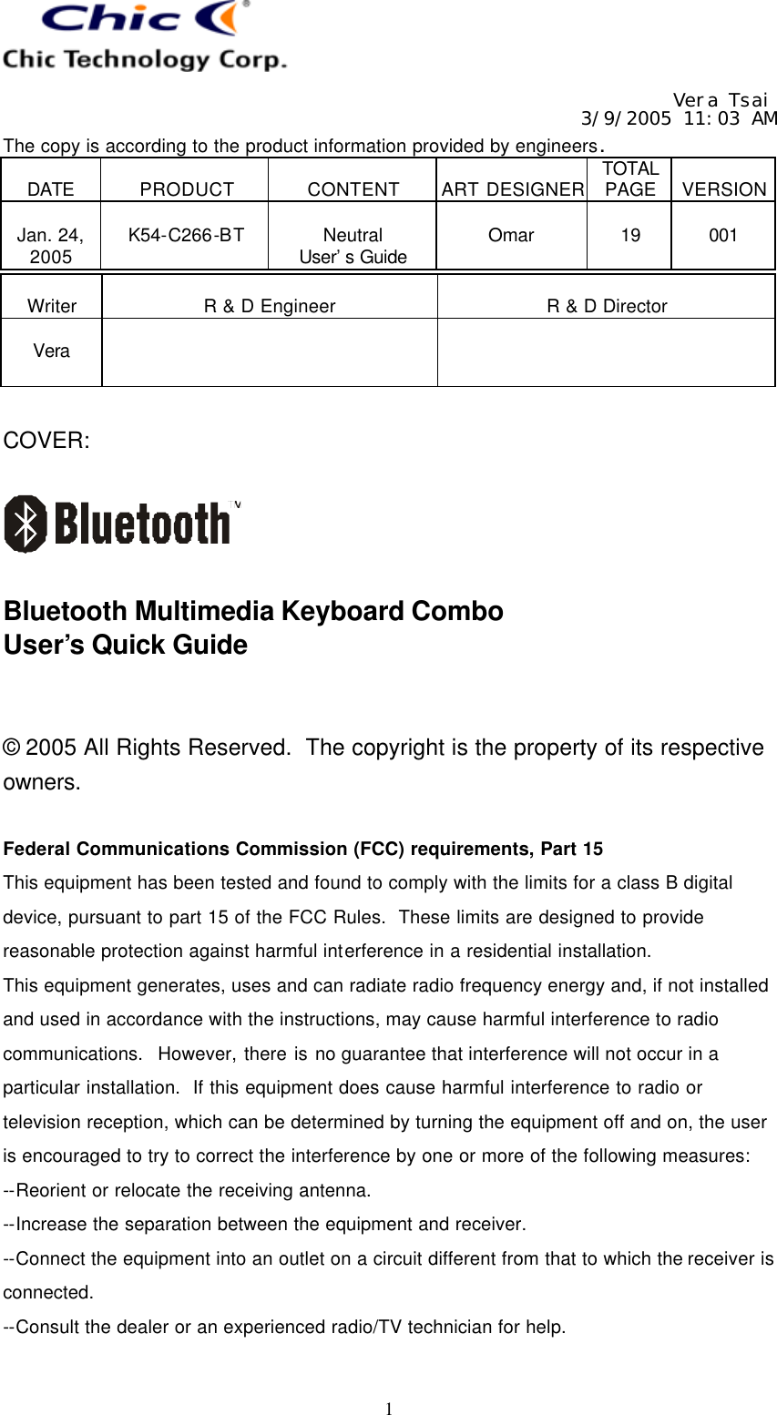   Vera Tsai 3/9/2005 11:03 AM The copy is according to the product information provided by engineers.  DATE  PRODUCT  CONTENT  ART DESIGNER TOTAL PAGE  VERSION  Jan. 24, 2005  K54-C266-BT  Neutral User’s Guide  Omar  19  001   1  Writer  R &amp; D Engineer  R &amp; D Director  Vera     COVER:    Bluetooth Multimedia Keyboard Combo User’s Quick Guide   © 2005 All Rights Reserved.  The copyright is the property of its respective owners.  Federal Communications Commission (FCC) requirements, Part 15 This equipment has been tested and found to comply with the limits for a class B digital device, pursuant to part 15 of the FCC Rules.  These limits are designed to provide reasonable protection against harmful interference in a residential installation. This equipment generates, uses and can radiate radio frequency energy and, if not installed and used in accordance with the instructions, may cause harmful interference to radio communications.  However, there is no guarantee that interference will not occur in a particular installation.  If this equipment does cause harmful interference to radio or television reception, which can be determined by turning the equipment off and on, the user is encouraged to try to correct the interference by one or more of the following measures: --Reorient or relocate the receiving antenna. --Increase the separation between the equipment and receiver. --Connect the equipment into an outlet on a circuit different from that to which the receiver is connected. --Consult the dealer or an experienced radio/TV technician for help.  
