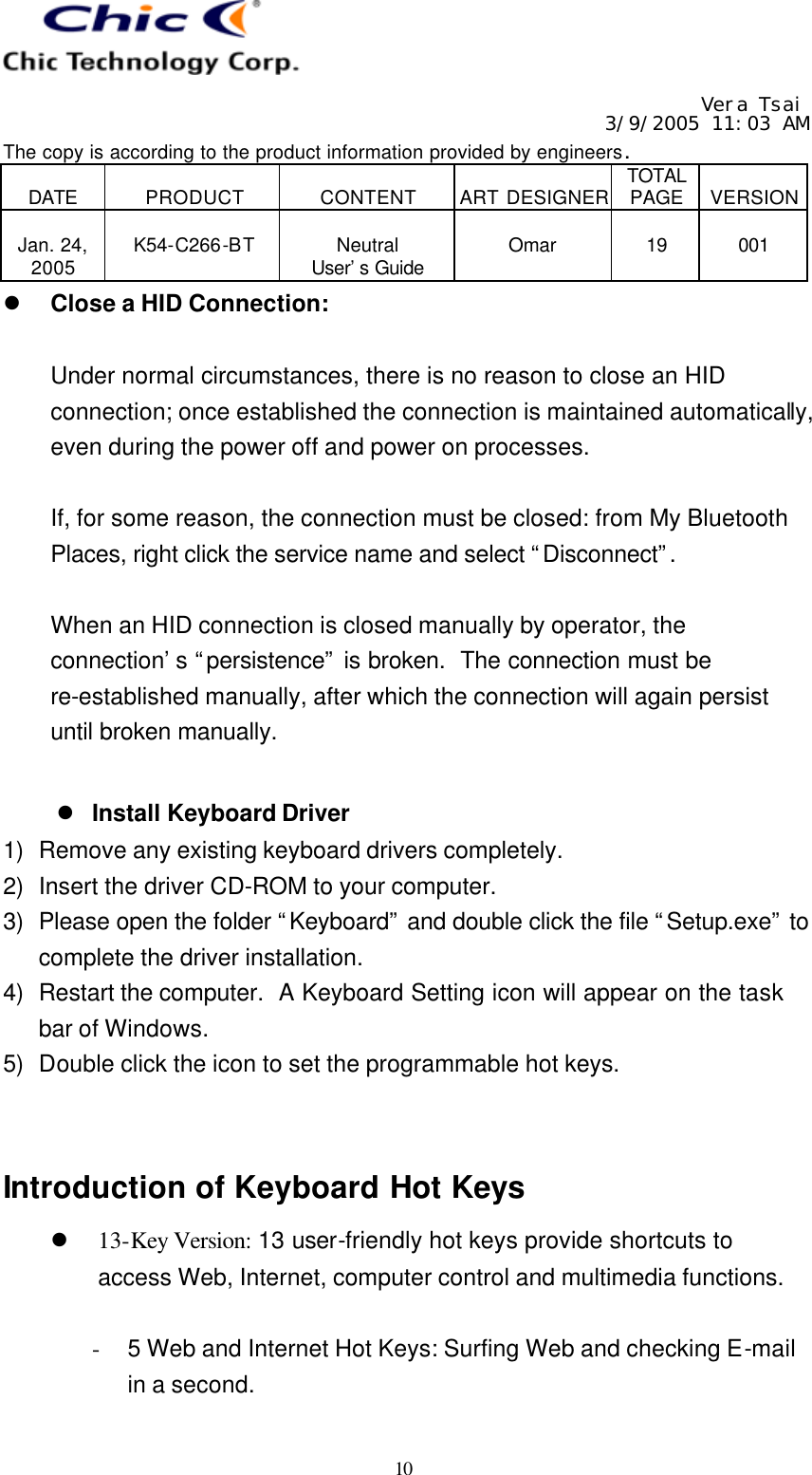   Vera Tsai 3/9/2005 11:03 AM The copy is according to the product information provided by engineers.  DATE  PRODUCT  CONTENT  ART DESIGNER TOTAL PAGE  VERSION  Jan. 24, 2005  K54-C266-BT  Neutral User’s Guide  Omar  19  001   10 l Close a HID Connection:  Under normal circumstances, there is no reason to close an HID connection; once established the connection is maintained automatically, even during the power off and power on processes.  If, for some reason, the connection must be closed: from My Bluetooth Places, right click the service name and select “Disconnect”.   When an HID connection is closed manually by operator, the connection’s “persistence” is broken.  The connection must be re-established manually, after which the connection will again persist until broken manually.   l Install Keyboard Driver 1) Remove any existing keyboard drivers completely. 2) Insert the driver CD-ROM to your computer. 3) Please open the folder “Keyboard” and double click the file “Setup.exe” to complete the driver installation. 4) Restart the computer.  A Keyboard Setting icon will appear on the task bar of Windows. 5) Double click the icon to set the programmable hot keys.   Introduction of Keyboard Hot Keys l 13-Key Version: 13 user-friendly hot keys provide shortcuts to access Web, Internet, computer control and multimedia functions.  - 5 Web and Internet Hot Keys: Surfing Web and checking E-mail in a second. 