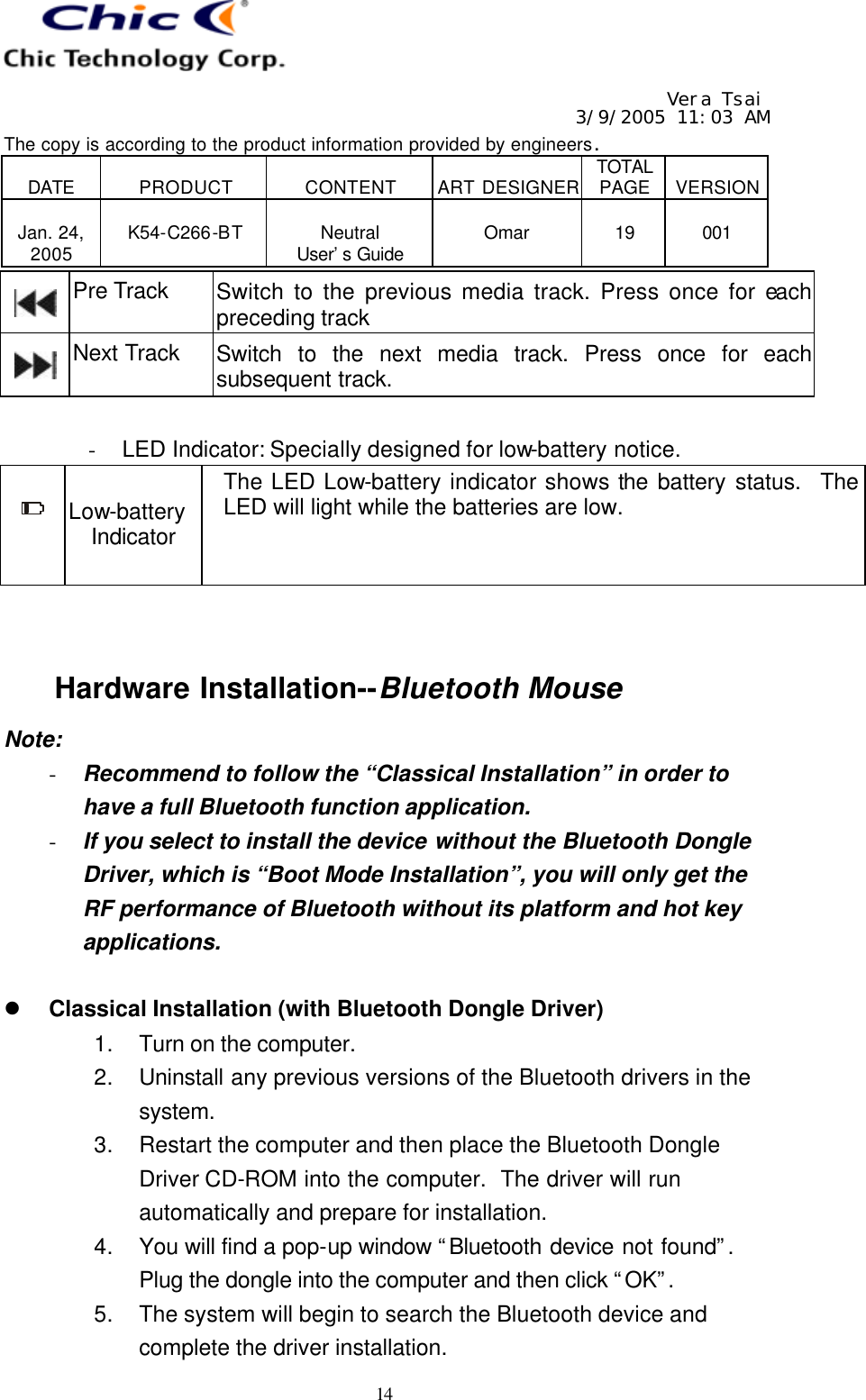   Vera Tsai 3/9/2005 11:03 AM The copy is according to the product information provided by engineers.  DATE  PRODUCT  CONTENT  ART DESIGNER TOTAL PAGE  VERSION  Jan. 24, 2005  K54-C266-BT  Neutral User’s Guide  Omar  19  001   14  Pre Track Switch to the previous media track. Press once for each preceding track  Next Track Switch to the next media track. Press once for each subsequent track.  - LED Indicator: Specially designed for low-battery notice.  Low-battery Indicator The LED Low-battery indicator shows the battery status.  The LED will light while the batteries are low.   Hardware Installation--Bluetooth Mouse Note: - Recommend to follow the “Classical Installation” in order to have a full Bluetooth function application. - If you select to install the device without the Bluetooth Dongle Driver, which is “Boot Mode Installation”, you will only get the RF performance of Bluetooth without its platform and hot key applications.  l Classical Installation (with Bluetooth Dongle Driver) 1. Turn on the computer. 2. Uninstall any previous versions of the Bluetooth drivers in the system. 3. Restart the computer and then place the Bluetooth Dongle Driver CD-ROM into the computer.  The driver will run automatically and prepare for installation. 4. You will find a pop-up window “Bluetooth device not found”.  Plug the dongle into the computer and then click “OK”.  5. The system will begin to search the Bluetooth device and complete the driver installation. 