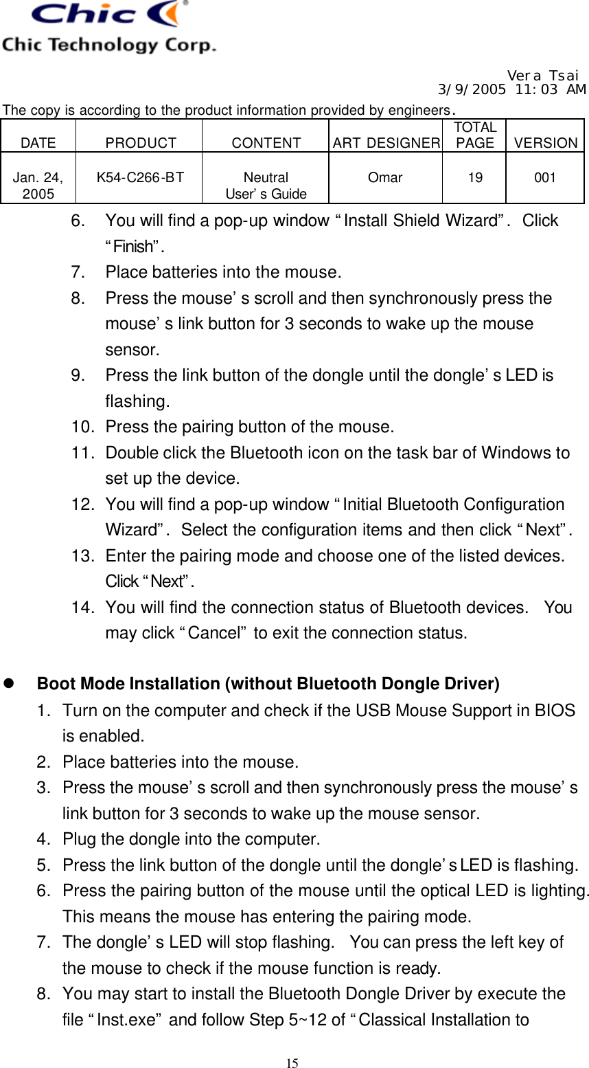   Vera Tsai 3/9/2005 11:03 AM The copy is according to the product information provided by engineers.  DATE  PRODUCT  CONTENT  ART DESIGNER TOTAL PAGE  VERSION  Jan. 24, 2005  K54-C266-BT  Neutral User’s Guide  Omar  19  001   15 6. You will find a pop-up window “Install Shield Wizard”.  Click “Finish”. 7. Place batteries into the mouse. 8. Press the mouse’s scroll and then synchronously press the mouse’s link button for 3 seconds to wake up the mouse sensor. 9. Press the link button of the dongle until the dongle’s LED is flashing. 10. Press the pairing button of the mouse. 11. Double click the Bluetooth icon on the task bar of Windows to set up the device. 12. You will find a pop-up window “Initial Bluetooth Configuration Wizard”.  Select the configuration items and then click “Next”.  13. Enter the pairing mode and choose one of the listed devices.  Click “Next”.  14. You will find the connection status of Bluetooth devices.  You may click “Cancel” to exit the connection status.  l Boot Mode Installation (without Bluetooth Dongle Driver) 1. Turn on the computer and check if the USB Mouse Support in BIOS is enabled. 2. Place batteries into the mouse. 3. Press the mouse’s scroll and then synchronously press the mouse’s link button for 3 seconds to wake up the mouse sensor. 4. Plug the dongle into the computer. 5. Press the link button of the dongle until the dongle’s LED is flashing. 6. Press the pairing button of the mouse until the optical LED is lighting.  This means the mouse has entering the pairing mode. 7. The dongle’s LED will stop flashing.  You can press the left key of the mouse to check if the mouse function is ready. 8. You may start to install the Bluetooth Dongle Driver by execute the file “Inst.exe” and follow Step 5~12 of “Classical Installation to 