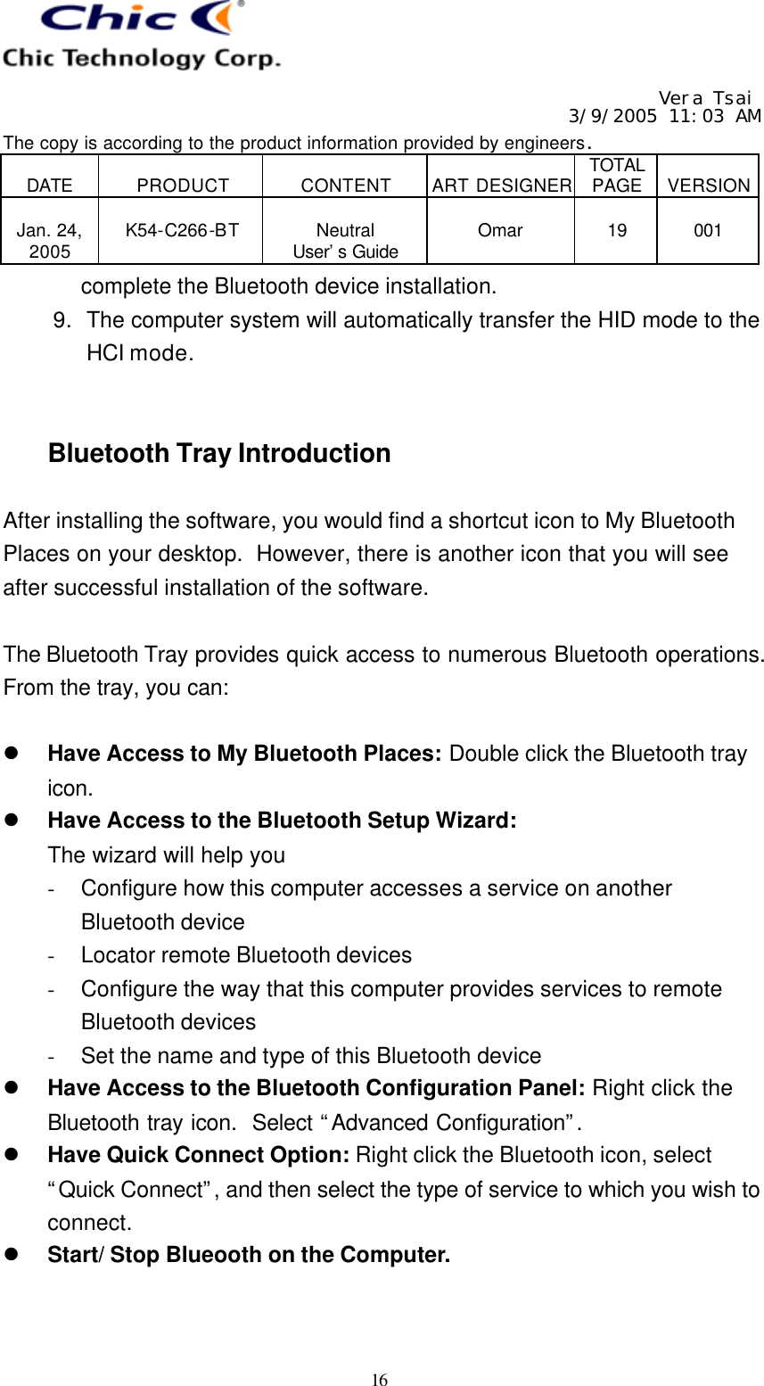   Vera Tsai 3/9/2005 11:03 AM The copy is according to the product information provided by engineers.  DATE  PRODUCT  CONTENT  ART DESIGNER TOTAL PAGE  VERSION  Jan. 24, 2005  K54-C266-BT  Neutral User’s Guide  Omar  19  001   16 complete the Bluetooth device installation. 9. The computer system will automatically transfer the HID mode to the HCI mode.   Bluetooth Tray Introduction  After installing the software, you would find a shortcut icon to My Bluetooth Places on your desktop.  However, there is another icon that you will see after successful installation of the software.  The Bluetooth Tray provides quick access to numerous Bluetooth operations.  From the tray, you can:  l Have Access to My Bluetooth Places: Double click the Bluetooth tray icon. l Have Access to the Bluetooth Setup Wizard: The wizard will help you - Configure how this computer accesses a service on another Bluetooth device - Locator remote Bluetooth devices - Configure the way that this computer provides services to remote Bluetooth devices - Set the name and type of this Bluetooth device l Have Access to the Bluetooth Configuration Panel: Right click the Bluetooth tray icon.  Select “Advanced Configuration”.  l Have Quick Connect Option: Right click the Bluetooth icon, select “Quick Connect”, and then select the type of service to which you wish to connect. l Start/ Stop Blueooth on the Computer.   