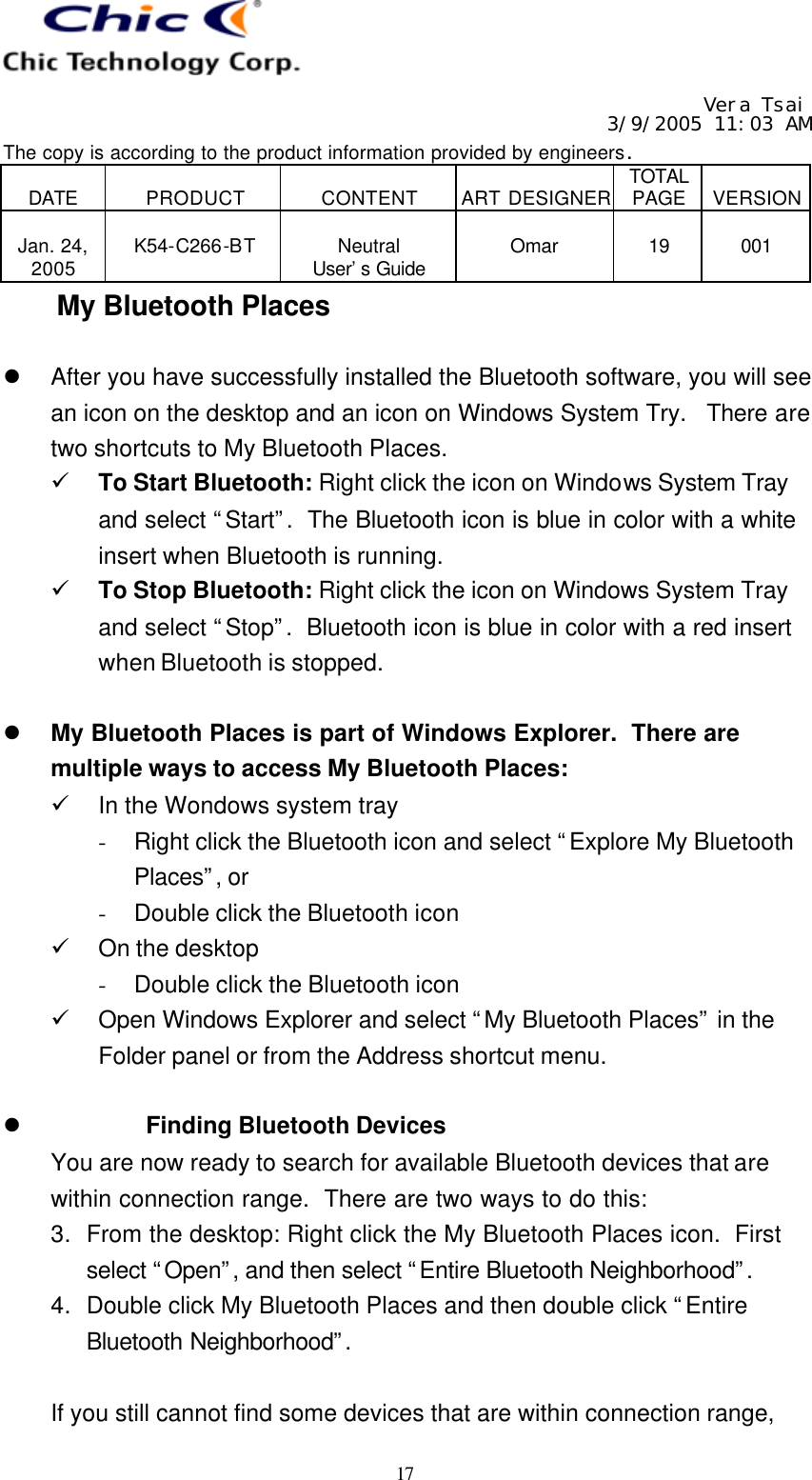   Vera Tsai 3/9/2005 11:03 AM The copy is according to the product information provided by engineers.  DATE  PRODUCT  CONTENT  ART DESIGNER TOTAL PAGE  VERSION  Jan. 24, 2005  K54-C266-BT  Neutral User’s Guide  Omar  19  001   17 My Bluetooth Places  l After you have successfully installed the Bluetooth software, you will see an icon on the desktop and an icon on Windows System Try.  There are two shortcuts to My Bluetooth Places. ü To Start Bluetooth: Right click the icon on Windows System Tray and select “Start”.  The Bluetooth icon is blue in color with a white insert when Bluetooth is running. ü To Stop Bluetooth: Right click the icon on Windows System Tray and select “Stop”.  Bluetooth icon is blue in color with a red insert when Bluetooth is stopped.  l My Bluetooth Places is part of Windows Explorer.  There are multiple ways to access My Bluetooth Places: ü In the Wondows system tray - Right click the Bluetooth icon and select “Explore My Bluetooth Places”, or - Double click the Bluetooth icon ü On the desktop - Double click the Bluetooth icon ü Open Windows Explorer and select “My Bluetooth Places” in the Folder panel or from the Address shortcut menu.  l Finding Bluetooth Devices You are now ready to search for available Bluetooth devices that are within connection range.  There are two ways to do this: 3. From the desktop: Right click the My Bluetooth Places icon.  First select “Open”, and then select “Entire Bluetooth Neighborhood”.  4. Double click My Bluetooth Places and then double click “Entire Bluetooth Neighborhood”.   If you still cannot find some devices that are within connection range, 