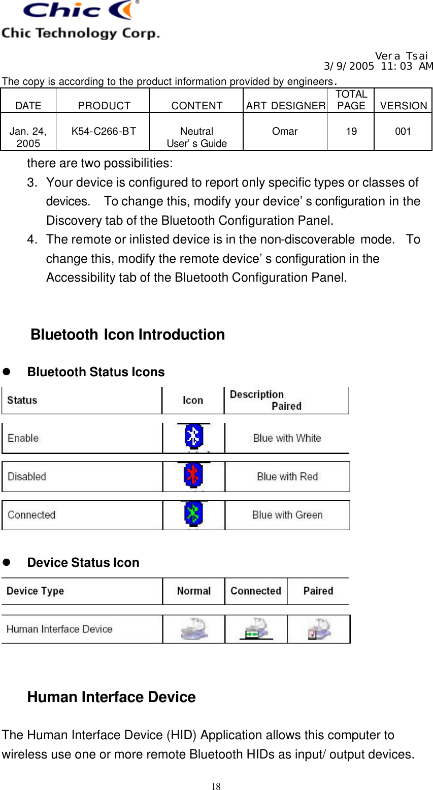   Vera Tsai 3/9/2005 11:03 AM The copy is according to the product information provided by engineers.  DATE  PRODUCT  CONTENT  ART DESIGNER TOTAL PAGE  VERSION  Jan. 24, 2005  K54-C266-BT  Neutral User’s Guide  Omar  19  001   18 there are two possibilities: 3. Your device is configured to report only specific types or classes of devices.  To change this, modify your device’s configuration in the Discovery tab of the Bluetooth Configuration Panel. 4. The remote or inlisted device is in the non-discoverable mode.  To change this, modify the remote device’s configuration in the Accessibility tab of the Bluetooth Configuration Panel.   Bluetooth Icon Introduction  l Bluetooth Status Icons      l Device Status Icon     Human Interface Device  The Human Interface Device (HID) Application allows this computer to wireless use one or more remote Bluetooth HIDs as input/ output devices. 