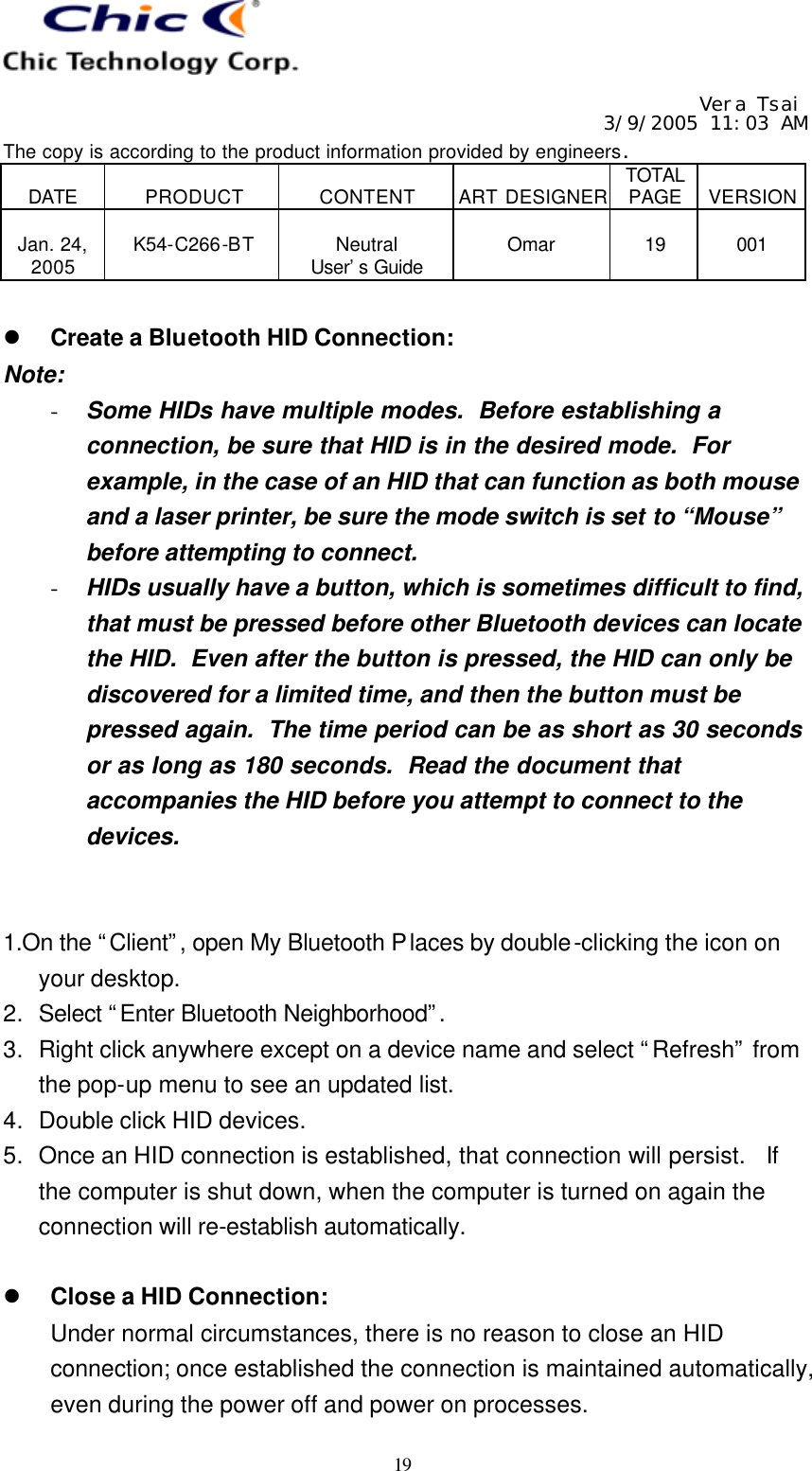   Vera Tsai 3/9/2005 11:03 AM The copy is according to the product information provided by engineers.  DATE  PRODUCT  CONTENT  ART DESIGNER TOTAL PAGE  VERSION  Jan. 24, 2005  K54-C266-BT  Neutral User’s Guide  Omar  19  001   19  l Create a Bluetooth HID Connection: Note: - Some HIDs have multiple modes.  Before establishing a connection, be sure that HID is in the desired mode.  For example, in the case of an HID that can function as both mouse and a laser printer, be sure the mode switch is set to “Mouse” before attempting to connect. - HIDs usually have a button, which is sometimes difficult to find, that must be pressed before other Bluetooth devices can locate the HID.  Even after the button is pressed, the HID can only be discovered for a limited time, and then the button must be pressed again.  The time period can be as short as 30 seconds or as long as 180 seconds.  Read the document that accompanies the HID before you attempt to connect to the devices.   1.On the “Client”, open My Bluetooth Places by double-clicking the icon on your desktop. 2. Select “Enter Bluetooth Neighborhood”.  3. Right click anywhere except on a device name and select “Refresh” from the pop-up menu to see an updated list. 4. Double click HID devices. 5. Once an HID connection is established, that connection will persist.  If the computer is shut down, when the computer is turned on again the connection will re-establish automatically.  l Close a HID Connection: Under normal circumstances, there is no reason to close an HID connection; once established the connection is maintained automatically, even during the power off and power on processes. 