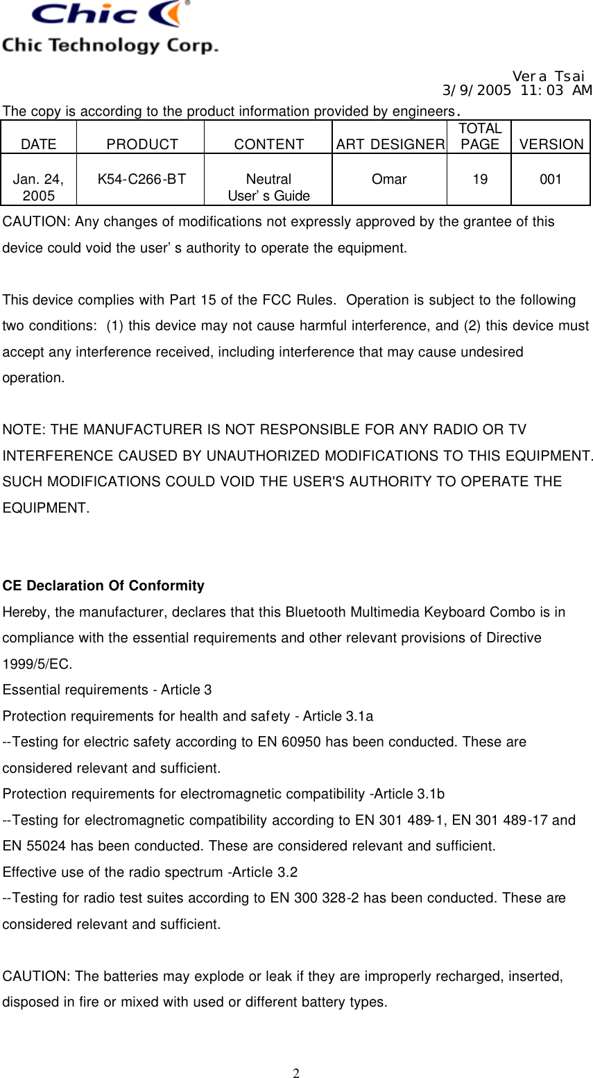   Vera Tsai 3/9/2005 11:03 AM The copy is according to the product information provided by engineers.  DATE  PRODUCT  CONTENT  ART DESIGNER TOTAL PAGE  VERSION  Jan. 24, 2005  K54-C266-BT  Neutral User’s Guide  Omar  19  001   2 CAUTION: Any changes of modifications not expressly approved by the grantee of this device could void the user’s authority to operate the equipment.  This device complies with Part 15 of the FCC Rules.  Operation is subject to the following two conditions:  (1) this device may not cause harmful interference, and (2) this device must accept any interference received, including interference that may cause undesired operation.  NOTE: THE MANUFACTURER IS NOT RESPONSIBLE FOR ANY RADIO OR TV INTERFERENCE CAUSED BY UNAUTHORIZED MODIFICATIONS TO THIS EQUIPMENT. SUCH MODIFICATIONS COULD VOID THE USER&apos;S AUTHORITY TO OPERATE THE EQUIPMENT.   CE Declaration Of Conformity Hereby, the manufacturer, declares that this Bluetooth Multimedia Keyboard Combo is in compliance with the essential requirements and other relevant provisions of Directive 1999/5/EC. Essential requirements - Article 3   Protection requirements for health and safety - Article 3.1a   --Testing for electric safety according to EN 60950 has been conducted. These are considered relevant and sufficient.   Protection requirements for electromagnetic compatibility -Article 3.1b   --Testing for electromagnetic compatibility according to EN 301 489-1, EN 301 489-17 and EN 55024 has been conducted. These are considered relevant and sufficient.   Effective use of the radio spectrum -Article 3.2 --Testing for radio test suites according to EN 300 328-2 has been conducted. These are considered relevant and sufficient.  CAUTION: The batteries may explode or leak if they are improperly recharged, inserted, disposed in fire or mixed with used or different battery types.  