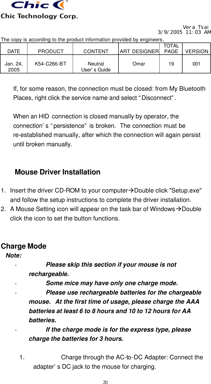   Vera Tsai 3/9/2005 11:03 AM The copy is according to the product information provided by engineers.  DATE  PRODUCT  CONTENT  ART DESIGNER TOTAL PAGE  VERSION  Jan. 24, 2005  K54-C266-BT  Neutral User’s Guide  Omar  19  001   20  If, for some reason, the connection must be closed: from My Bluetooth Places, right click the service name and select “Disconnect”.   When an HID  connection is closed manually by operator, the connection’s “persistence” is broken.  The connection must be re-established manually, after which the connection will again persist until broken manually.   Mouse Driver Installation  1. Insert the driver CD-ROM to your computeràDouble click &quot;Setup.exe&quot; and follow the setup instructions to complete the driver installation. 2. A Mouse Setting icon will appear on the task bar of WindowsàDouble click the icon to set the button functions.   Charge Mode  Note: - Please skip this section if your mouse is not rechargeable. - Some mice may have only one charge mode. - Please use rechargeable batteries for the chargeable mouse.  At the first time of usage, please charge the AAA batteries at least 6 to 8 hours and 10 to 12 hours for AA batteries. - If the charge mode is for the express type, please charge the batteries for 3 hours.  1. Charge through the AC-to-DC Adapter: Connect the adapter’s DC jack to the mouse for charging. 
