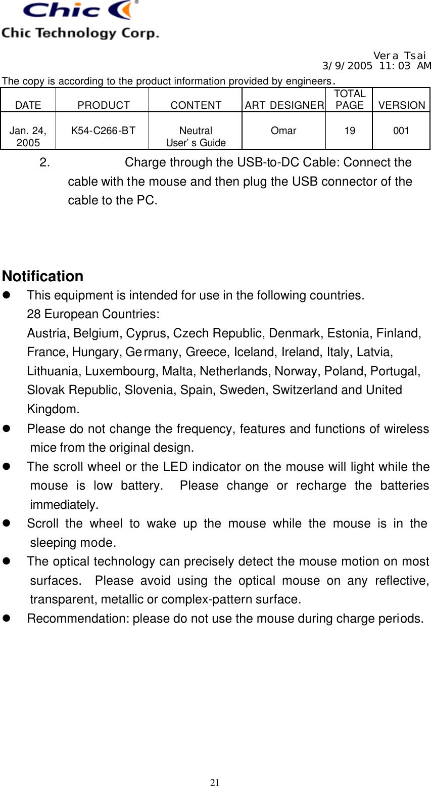   Vera Tsai 3/9/2005 11:03 AM The copy is according to the product information provided by engineers.  DATE  PRODUCT  CONTENT  ART DESIGNER TOTAL PAGE  VERSION  Jan. 24, 2005  K54-C266-BT  Neutral User’s Guide  Omar  19  001   21 2. Charge through the USB-to-DC Cable: Connect the cable with the mouse and then plug the USB connector of the cable to the PC.    Notification l This equipment is intended for use in the following countries. 28 European Countries:   Austria, Belgium, Cyprus, Czech Republic, Denmark, Estonia, Finland, France, Hungary, Germany, Greece, Iceland, Ireland, Italy, Latvia, Lithuania, Luxembourg, Malta, Netherlands, Norway, Poland, Portugal, Slovak Republic, Slovenia, Spain, Sweden, Switzerland and United Kingdom. l Please do not change the frequency, features and functions of wireless mice from the original design. l The scroll wheel or the LED indicator on the mouse will light while the mouse is low battery.  Please change or recharge the batteries immediately. l Scroll the wheel to wake up the mouse while the mouse is in the sleeping mode. l The optical technology can precisely detect the mouse motion on most surfaces.  Please avoid using the optical mouse on any reflective, transparent, metallic or complex-pattern surface. l Recommendation: please do not use the mouse during charge periods.  