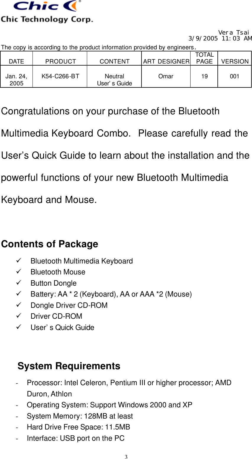   Vera Tsai 3/9/2005 11:03 AM The copy is according to the product information provided by engineers.  DATE  PRODUCT  CONTENT  ART DESIGNER TOTAL PAGE  VERSION  Jan. 24, 2005  K54-C266-BT  Neutral User’s Guide  Omar  19  001   3  Congratulations on your purchase of the Bluetooth Multimedia Keyboard Combo.  Please carefully read the User’s Quick Guide to learn about the installation and the powerful functions of your new Bluetooth Multimedia Keyboard and Mouse.   Contents of Package ü Bluetooth Multimedia Keyboard ü Bluetooth Mouse ü Button Dongle ü Battery: AA * 2 (Keyboard), AA or AAA *2 (Mouse) ü Dongle Driver CD-ROM ü Driver CD-ROM ü User’s Quick Guide   System Requirements - Processor: Intel Celeron, Pentium III or higher processor; AMD Duron, Athlon - Operating System: Support Windows 2000 and XP - System Memory: 128MB at least - Hard Drive Free Space: 11.5MB - Interface: USB port on the PC 