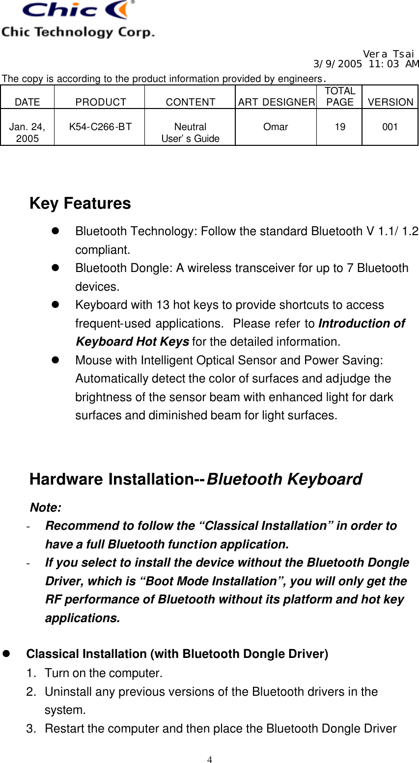   Vera Tsai 3/9/2005 11:03 AM The copy is according to the product information provided by engineers.  DATE  PRODUCT  CONTENT  ART DESIGNER TOTAL PAGE  VERSION  Jan. 24, 2005  K54-C266-BT  Neutral User’s Guide  Omar  19  001   4   Key Features l Bluetooth Technology: Follow the standard Bluetooth V 1.1/ 1.2 compliant. l Bluetooth Dongle: A wireless transceiver for up to 7 Bluetooth devices. l Keyboard with 13 hot keys to provide shortcuts to access frequent-used applications.  Please refer to Introduction of Keyboard Hot Keys for the detailed information. l Mouse with Intelligent Optical Sensor and Power Saving:  Automatically detect the color of surfaces and adjudge the brightness of the sensor beam with enhanced light for dark surfaces and diminished beam for light surfaces.   Hardware Installation--Bluetooth Keyboard Note: - Recommend to follow the “Classical Installation” in order to have a full Bluetooth function application. - If you select to install the device without the Bluetooth Dongle Driver, which is “Boot Mode Installation”, you will only get the RF performance of Bluetooth without its platform and hot key applications.  l Classical Installation (with Bluetooth Dongle Driver) 1. Turn on the computer. 2. Uninstall any previous versions of the Bluetooth drivers in the system. 3. Restart the computer and then place the Bluetooth Dongle Driver 