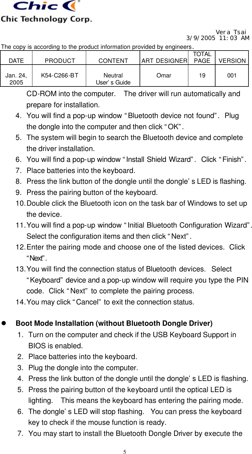   Vera Tsai 3/9/2005 11:03 AM The copy is according to the product information provided by engineers.  DATE  PRODUCT  CONTENT  ART DESIGNER TOTAL PAGE  VERSION  Jan. 24, 2005  K54-C266-BT  Neutral User’s Guide  Omar  19  001   5 CD-ROM into the computer.  The driver will run automatically and prepare for installation. 4. You will find a pop-up window “Bluetooth device not found”.  Plug the dongle into the computer and then click “OK”. 5. The system will begin to search the Bluetooth device and complete the driver installation. 6. You will find a pop-up window “Install Shield Wizard”.  Click “Finish”.  7. Place batteries into the keyboard. 8. Press the link button of the dongle until the dongle’s LED is flashing. 9. Press the pairing button of the keyboard. 10. Double click the Bluetooth icon on the task bar of Windows to set up the device. 11. You will find a pop-up window “Initial Bluetooth Configuration Wizard”.  Select the configuration items and then click “Next”. 12. Enter the pairing mode and choose one of the listed devices.  Click “Next”.  13. You will find the connection status of Bluetooth devices.  Select “Keyboard” device and a pop-up window will require you type the PIN code.  Click “Next” to complete the pairing process. 14. You may click “Cancel” to exit the connection status.  l Boot Mode Installation (without Bluetooth Dongle Driver) 1. Turn on the computer and check if the USB Keyboard Support in BIOS is enabled. 2. Place batteries into the keyboard. 3. Plug the dongle into the computer. 4. Press the link button of the dongle until the dongle’s LED is flashing. 5. Press the pairing button of the keyboard until the optical LED is lighting.  This means the keyboard has entering the pairing mode. 6. The dongle’s LED will stop flashing.  You can press the keyboard key to check if the mouse function is ready. 7. You may start to install the Bluetooth Dongle Driver by execute the 