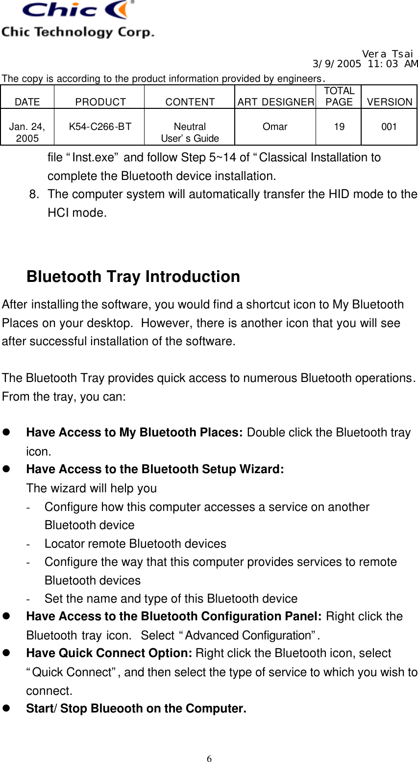   Vera Tsai 3/9/2005 11:03 AM The copy is according to the product information provided by engineers.  DATE  PRODUCT  CONTENT  ART DESIGNER TOTAL PAGE  VERSION  Jan. 24, 2005  K54-C266-BT  Neutral User’s Guide  Omar  19  001   6 file “Inst.exe” and follow Step 5~14 of “Classical Installation to complete the Bluetooth device installation. 8. The computer system will automatically transfer the HID mode to the HCI mode.   Bluetooth Tray Introduction After installing the software, you would find a shortcut icon to My Bluetooth Places on your desktop.  However, there is another icon that you will see after successful installation of the software.  The Bluetooth Tray provides quick access to numerous Bluetooth operations.  From the tray, you can:  l Have Access to My Bluetooth Places: Double click the Bluetooth tray icon. l Have Access to the Bluetooth Setup Wizard: The wizard will help you - Configure how this computer accesses a service on another Bluetooth device - Locator remote Bluetooth devices - Configure the way that this computer provides services to remote Bluetooth devices - Set the name and type of this Bluetooth device l Have Access to the Bluetooth Configuration Panel: Right click the Bluetooth tray icon.  Select “Advanced Configuration”.  l Have Quick Connect Option: Right click the Bluetooth icon, select “Quick Connect”, and then select the type of service to which you wish to connect. l Start/ Stop Blueooth on the Computer.  