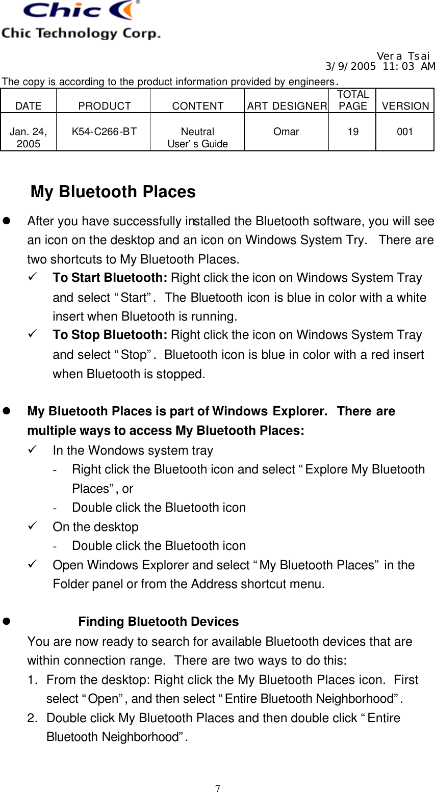   Vera Tsai 3/9/2005 11:03 AM The copy is according to the product information provided by engineers.  DATE  PRODUCT  CONTENT  ART DESIGNER TOTAL PAGE  VERSION  Jan. 24, 2005  K54-C266-BT  Neutral User’s Guide  Omar  19  001   7  My Bluetooth Places l After you have successfully installed the Bluetooth software, you will see an icon on the desktop and an icon on Windows System Try.  There are two shortcuts to My Bluetooth Places. ü To Start Bluetooth: Right click the icon on Windows System Tray and select “Start”.  The Bluetooth icon is blue in color with a white insert when Bluetooth is running. ü To Stop Bluetooth: Right click the icon on Windows System Tray and select “Stop”.  Bluetooth icon is blue in color with a red insert when Bluetooth is stopped.  l My Bluetooth Places is part of Windows Explorer.  There are multiple ways to access My Bluetooth Places: ü In the Wondows system tray - Right click the Bluetooth icon and select “Explore My Bluetooth Places”, or - Double click the Bluetooth icon ü On the desktop - Double click the Bluetooth icon ü Open Windows Explorer and select “My Bluetooth Places” in the Folder panel or from the Address shortcut menu.  l Finding Bluetooth Devices You are now ready to search for available Bluetooth devices that are within connection range.  There are two ways to do this: 1. From the desktop: Right click the My Bluetooth Places icon.  First select “Open”, and then select “Entire Bluetooth Neighborhood”.  2. Double click My Bluetooth Places and then double click “Entire Bluetooth Neighborhood”.   