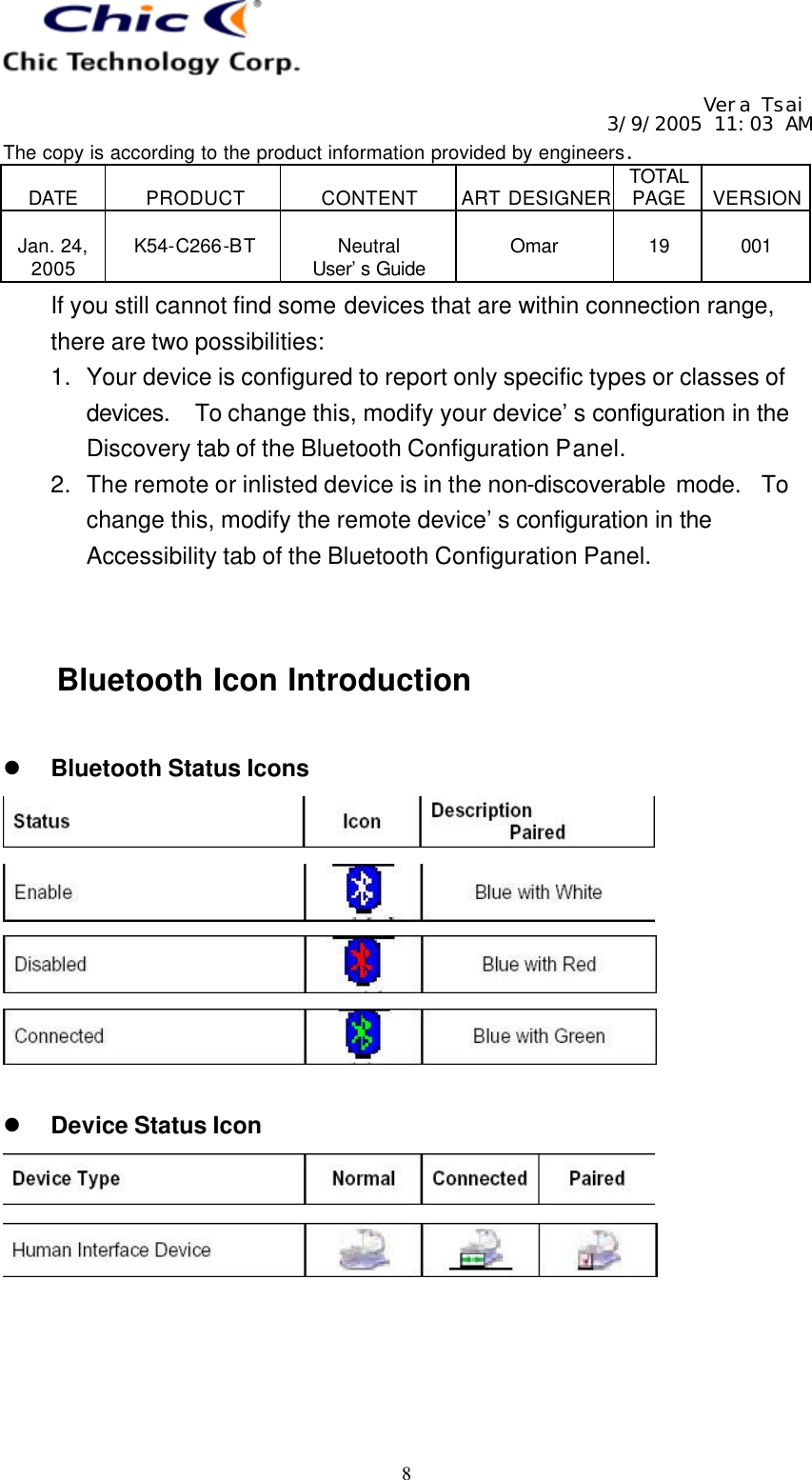   Vera Tsai 3/9/2005 11:03 AM The copy is according to the product information provided by engineers.  DATE  PRODUCT  CONTENT  ART DESIGNER TOTAL PAGE  VERSION  Jan. 24, 2005  K54-C266-BT  Neutral User’s Guide  Omar  19  001   8 If you still cannot find some devices that are within connection range, there are two possibilities: 1. Your device is configured to report only specific types or classes of devices.  To change this, modify your device’s configuration in the Discovery tab of the Bluetooth Configuration Panel. 2. The remote or inlisted device is in the non-discoverable mode.  To change this, modify the remote device’s configuration in the Accessibility tab of the Bluetooth Configuration Panel.   Bluetooth Icon Introduction  l Bluetooth Status Icons      l Device Status Icon     