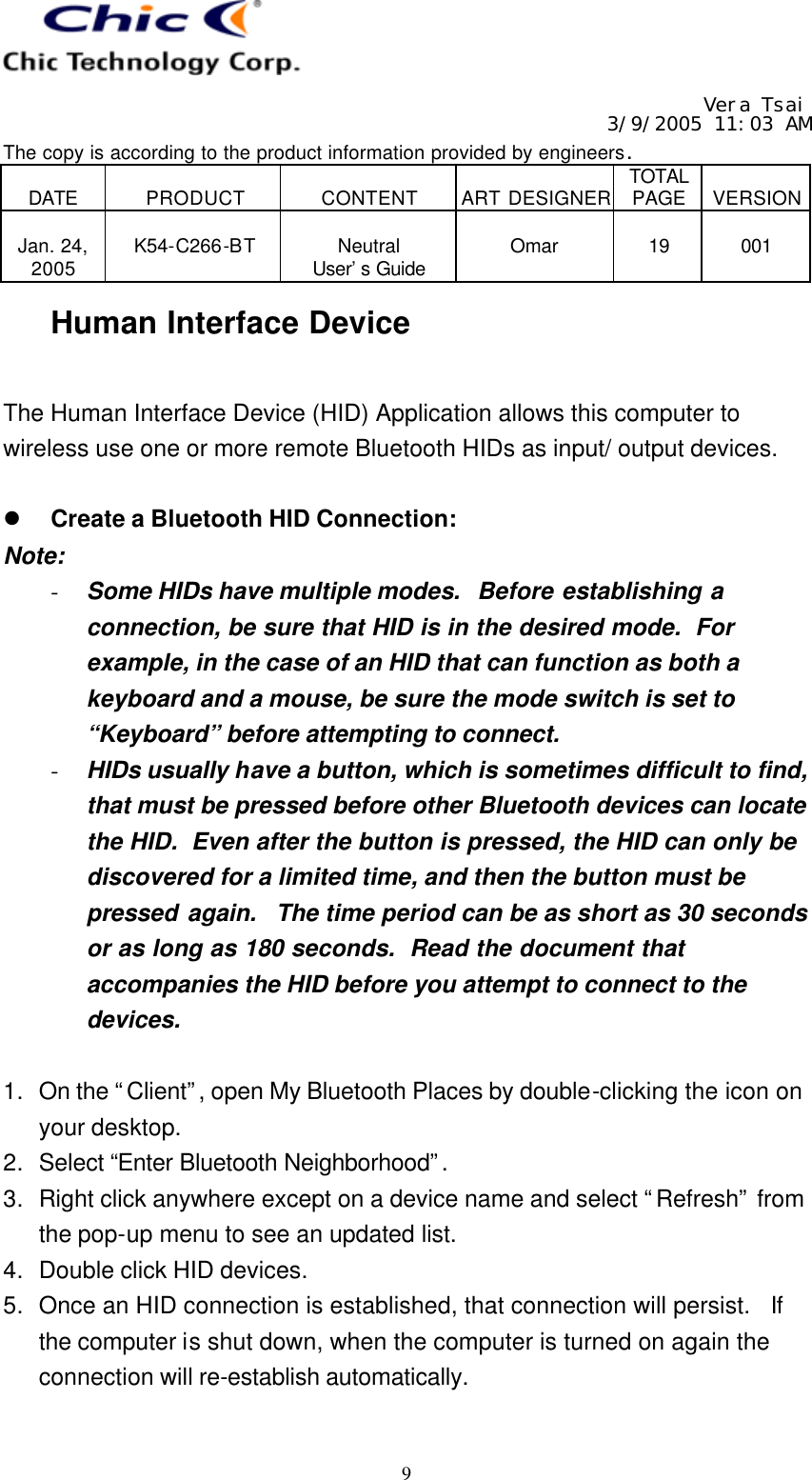   Vera Tsai 3/9/2005 11:03 AM The copy is according to the product information provided by engineers.  DATE  PRODUCT  CONTENT  ART DESIGNER TOTAL PAGE  VERSION  Jan. 24, 2005  K54-C266-BT  Neutral User’s Guide  Omar  19  001   9 Human Interface Device  The Human Interface Device (HID) Application allows this computer to wireless use one or more remote Bluetooth HIDs as input/ output devices.  l Create a Bluetooth HID Connection: Note: - Some HIDs have multiple modes.  Before establishing a connection, be sure that HID is in the desired mode.  For example, in the case of an HID that can function as both a keyboard and a mouse, be sure the mode switch is set to “Keyboard” before attempting to connect. - HIDs usually have a button, which is sometimes difficult to find, that must be pressed before other Bluetooth devices can locate the HID.  Even after the button is pressed, the HID can only be discovered for a limited time, and then the button must be pressed again.  The time period can be as short as 30 seconds or as long as 180 seconds.  Read the document that accompanies the HID before you attempt to connect to the devices.  1. On the “Client”, open My Bluetooth Places by double-clicking the icon on your desktop. 2. Select “Enter Bluetooth Neighborhood”.  3. Right click anywhere except on a device name and select “Refresh” from the pop-up menu to see an updated list. 4. Double click HID devices. 5. Once an HID connection is established, that connection will persist.  If the computer is shut down, when the computer is turned on again the connection will re-establish automatically.  