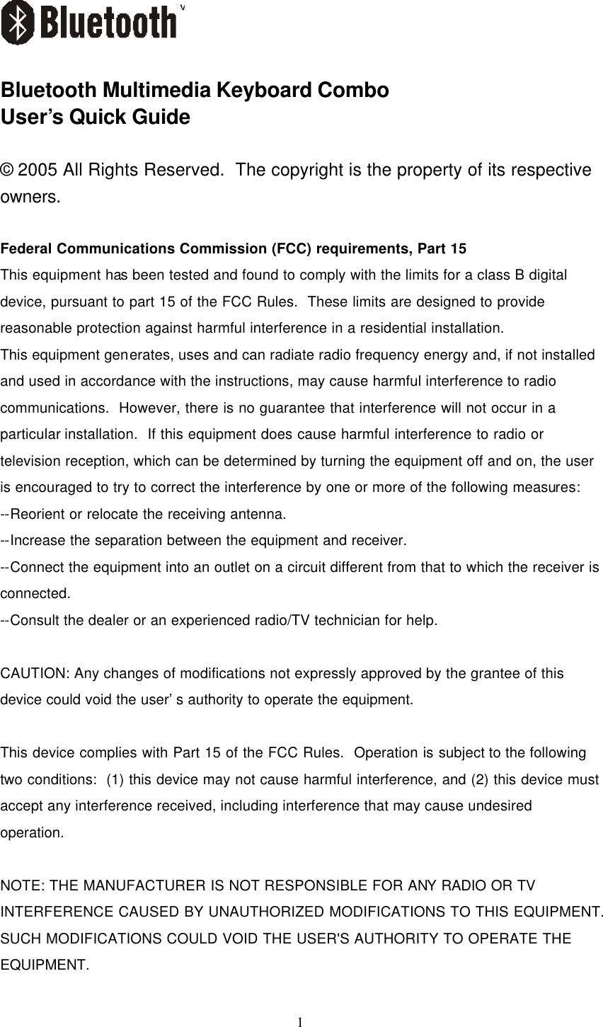   1    Bluetooth Multimedia Keyboard Combo User’s Quick Guide  © 2005 All Rights Reserved.  The copyright is the property of its respective owners.  Federal Communications Commission (FCC) requirements, Part 15 This equipment has been tested and found to comply with the limits for a class B digital device, pursuant to part 15 of the FCC Rules.  These limits are designed to provide reasonable protection against harmful interference in a residential installation. This equipment generates, uses and can radiate radio frequency energy and, if not installed and used in accordance with the instructions, may cause harmful interference to radio communications.  However, there is no guarantee that interference will not occur in a particular installation.  If this equipment does cause harmful interference to radio or television reception, which can be determined by turning the equipment off and on, the user is encouraged to try to correct the interference by one or more of the following measures: --Reorient or relocate the receiving antenna. --Increase the separation between the equipment and receiver. --Connect the equipment into an outlet on a circuit different from that to which the receiver is connected. --Consult the dealer or an experienced radio/TV technician for help.  CAUTION: Any changes of modifications not expressly approved by the grantee of this device could void the user’s authority to operate the equipment.  This device complies with Part 15 of the FCC Rules.  Operation is subject to the following two conditions:  (1) this device may not cause harmful interference, and (2) this device must accept any interference received, including interference that may cause undesired operation.  NOTE: THE MANUFACTURER IS NOT RESPONSIBLE FOR ANY RADIO OR TV INTERFERENCE CAUSED BY UNAUTHORIZED MODIFICATIONS TO THIS EQUIPMENT. SUCH MODIFICATIONS COULD VOID THE USER&apos;S AUTHORITY TO OPERATE THE EQUIPMENT. 