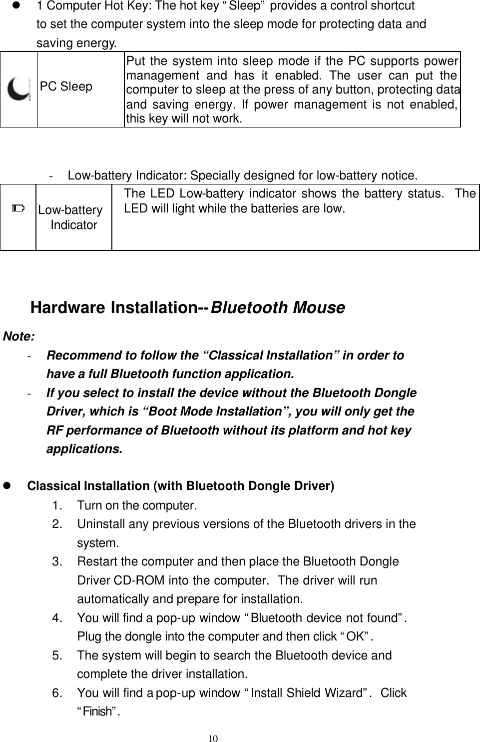   10 l 1 Computer Hot Key: The hot key “Sleep” provides a control shortcut to set the computer system into the sleep mode for protecting data and saving energy.  PC Sleep Put the system into sleep mode if the PC supports power management and has it enabled. The user can put the computer to sleep at the press of any button, protecting data and saving energy. If power management is not enabled, this key will not work.   - Low-battery Indicator: Specially designed for low-battery notice.  Low-battery Indicator The LED Low-battery indicator shows the battery status.  The LED will light while the batteries are low.   Hardware Installation--Bluetooth Mouse Note: - Recommend to follow the “Classical Installation” in order to have a full Bluetooth function application. - If you select to install the device without the Bluetooth Dongle Driver, which is “Boot Mode Installation”, you will only get the RF performance of Bluetooth without its platform and hot key applications.  l Classical Installation (with Bluetooth Dongle Driver) 1. Turn on the computer. 2. Uninstall any previous versions of the Bluetooth drivers in the system. 3. Restart the computer and then place the Bluetooth Dongle Driver CD-ROM into the computer.  The driver will run automatically and prepare for installation. 4. You will find a pop-up window “Bluetooth device not found”.  Plug the dongle into the computer and then click “OK”.  5. The system will begin to search the Bluetooth device and complete the driver installation. 6. You will find a pop-up window “Install Shield Wizard”.  Click “Finish”. 