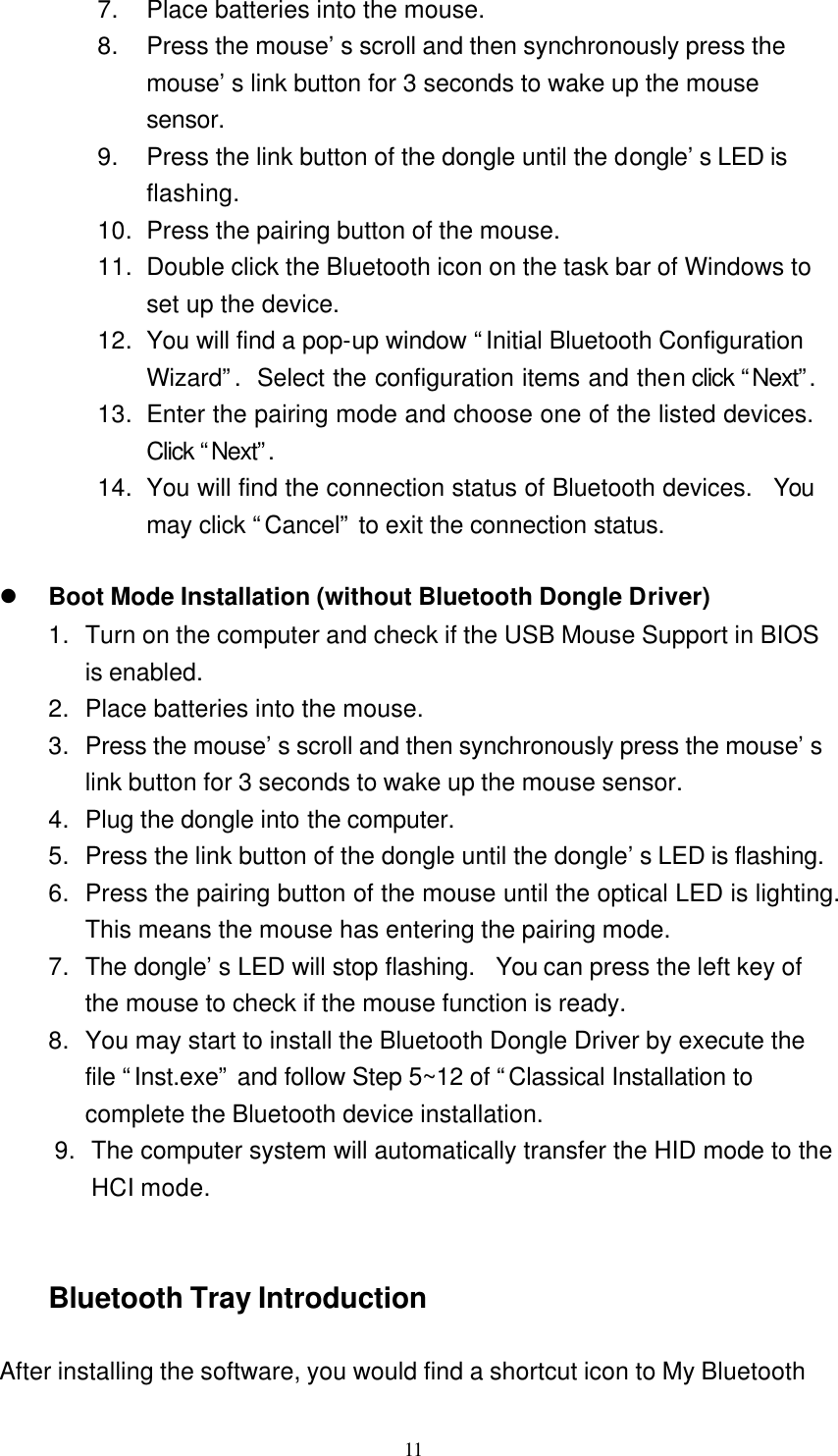   11 7. Place batteries into the mouse. 8. Press the mouse’s scroll and then synchronously press the mouse’s link button for 3 seconds to wake up the mouse sensor. 9. Press the link button of the dongle until the dongle’s LED is flashing. 10. Press the pairing button of the mouse. 11. Double click the Bluetooth icon on the task bar of Windows to set up the device. 12. You will find a pop-up window “Initial Bluetooth Configuration Wizard”.  Select the configuration items and then click “Next”.  13. Enter the pairing mode and choose one of the listed devices.  Click “Next”.  14. You will find the connection status of Bluetooth devices.  You may click “Cancel” to exit the connection status.  l Boot Mode Installation (without Bluetooth Dongle Driver) 1. Turn on the computer and check if the USB Mouse Support in BIOS is enabled. 2. Place batteries into the mouse. 3. Press the mouse’s scroll and then synchronously press the mouse’s link button for 3 seconds to wake up the mouse sensor. 4. Plug the dongle into the computer. 5. Press the link button of the dongle until the dongle’s LED is flashing. 6. Press the pairing button of the mouse until the optical LED is lighting.  This means the mouse has entering the pairing mode. 7. The dongle’s LED will stop flashing.  You can press the left key of the mouse to check if the mouse function is ready. 8. You may start to install the Bluetooth Dongle Driver by execute the file “Inst.exe” and follow Step 5~12 of “Classical Installation to complete the Bluetooth device installation. 9. The computer system will automatically transfer the HID mode to the HCI mode.   Bluetooth Tray Introduction  After installing the software, you would find a shortcut icon to My Bluetooth 