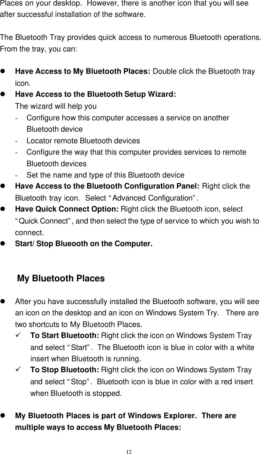   12 Places on your desktop.  However, there is another icon that you will see after successful installation of the software.  The Bluetooth Tray provides quick access to numerous Bluetooth operations.  From the tray, you can:  l Have Access to My Bluetooth Places: Double click the Bluetooth tray icon. l Have Access to the Bluetooth Setup Wizard: The wizard will help you - Configure how this computer accesses a service on another Bluetooth device - Locator remote Bluetooth devices - Configure the way that this computer provides services to remote Bluetooth devices - Set the name and type of this Bluetooth device l Have Access to the Bluetooth Configuration Panel: Right click the Bluetooth tray icon.  Select “Advanced Configuration”.  l Have Quick Connect Option: Right click the Bluetooth icon, select “Quick Connect”, and then select the type of service to which you wish to connect. l Start/ Stop Blueooth on the Computer.   My Bluetooth Places  l After you have successfully installed the Bluetooth software, you will see an icon on the desktop and an icon on Windows System Try.  There are two shortcuts to My Bluetooth Places. ü To Start Bluetooth: Right click the icon on Windows System Tray and select “Start”.  The Bluetooth icon is blue in color with a white insert when Bluetooth is running. ü To Stop Bluetooth: Right click the icon on Windows System Tray and select “Stop”.  Bluetooth icon is blue in color with a red insert when Bluetooth is stopped.  l My Bluetooth Places is part of Windows Explorer.  There are multiple ways to access My Bluetooth Places: 