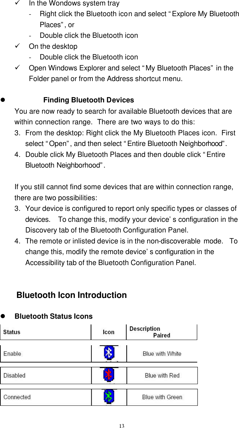   13 ü In the Wondows system tray - Right click the Bluetooth icon and select “Explore My Bluetooth Places”, or - Double click the Bluetooth icon ü On the desktop - Double click the Bluetooth icon ü Open Windows Explorer and select “My Bluetooth Places” in the Folder panel or from the Address shortcut menu.  l Finding Bluetooth Devices You are now ready to search for available Bluetooth devices that are within connection range.  There are two ways to do this: 3. From the desktop: Right click the My Bluetooth Places icon.  First select “Open”, and then select “Entire Bluetooth Neighborhood”.  4. Double click My Bluetooth Places and then double click “Entire Bluetooth Neighborhood”.   If you still cannot find some devices that are within connection range, there are two possibilities: 3. Your device is configured to report only specific types or classes of devices.  To change this, modify your device’s configuration in the Discovery tab of the Bluetooth Configuration Panel. 4. The remote or inlisted device is in the non-discoverable mode.  To change this, modify the remote device’s configuration in the Accessibility tab of the Bluetooth Configuration Panel.   Bluetooth Icon Introduction  l Bluetooth Status Icons     