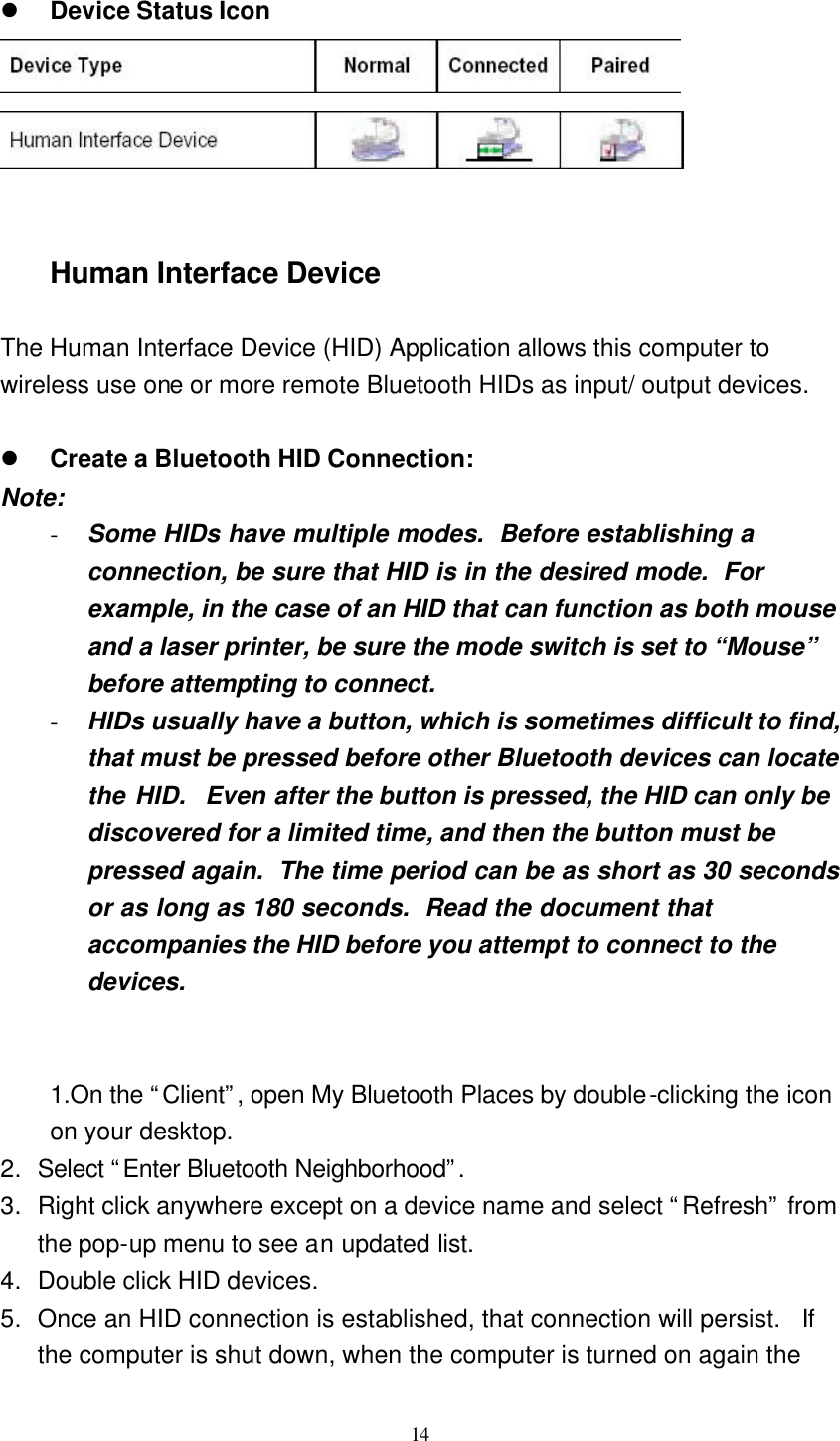   14  l Device Status Icon     Human Interface Device  The Human Interface Device (HID) Application allows this computer to wireless use one or more remote Bluetooth HIDs as input/ output devices.  l Create a Bluetooth HID Connection: Note: - Some HIDs have multiple modes.  Before establishing a connection, be sure that HID is in the desired mode.  For example, in the case of an HID that can function as both mouse and a laser printer, be sure the mode switch is set to “Mouse” before attempting to connect. - HIDs usually have a button, which is sometimes difficult to find, that must be pressed before other Bluetooth devices can locate the HID.  Even after the button is pressed, the HID can only be discovered for a limited time, and then the button must be pressed again.  The time period can be as short as 30 seconds or as long as 180 seconds.  Read the document that accompanies the HID before you attempt to connect to the devices.   1.On the “Client”, open My Bluetooth Places by double-clicking the icon on your desktop. 2. Select “Enter Bluetooth Neighborhood”.  3. Right click anywhere except on a device name and select “Refresh” from the pop-up menu to see an updated list. 4. Double click HID devices. 5. Once an HID connection is established, that connection will persist.  If the computer is shut down, when the computer is turned on again the 